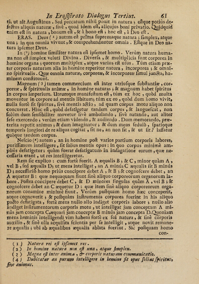 ti, ut ait Auguftinus. Sed peccatum nihil ponit in natura ; eftque potius de-» ferius aliquis natura?, live , quod idem eft, alicujus boni privatio. Quidquid Cnim eft in natura , bonum eft , & a bono eft * hoc eft , a Deo eft . ERAS. Deus ( 1 j autem eft prima fupremaque natura 5 fimplex, atque una 5 in qua omnia vivunt,& comprehenduntur omnia . Eftque in Deo na¬ tura ipfemet Deus. In i2) homine fimiliter natura eft ipfemet homo. Verum natura huma¬ na non eft fimplex veluti Divina » Diverfa , 8c multiplicia funt corporea in homine organa * quorum multiplex , atque varius eft ufus . Tum etiam prae¬ ter corporis naturam alia in homine reperitur natura , incorporea , & omni¬ no fpiritualis. Qua? omnia natura?, corporea?, & incorporea? nmul joncla, ho¬ minem conftituunt. Magnum (3) tamen commercium eft inter utriufque fubftantia?, cor¬ porea? , & fpiritualis anima?, in homine naturas , & magnum habet fpiritus in corpus imperium. Utrumque manifeftum eft , tum ex hoc , quod multa moventur in corpore ad mentis libitum* tum ex eo , quod dum homo vivit* nulla forte iit fpiritus, live mentis a£lio , ad quam corpus motu aliquo non concurrat. Hinc eft , quod defatigetur tandem corpus , & languefcat, non folum dum fenfibiliter movetur live ambulando, live natando, aut aliter fefe exercendo * verum etiam videndo, & audiendo . Dum memorando, prae¬ terita repetit animus * 8c dum imaginatur , 8c dum mens fedulb , fpacioque temporis longiori de re aliqua cogitat , fit ne, an non fit, r6c ut fit ? laffacur quoque tandem corpus. Nefcio (*) autem , an in homine poft varios partium corporis labores, puriffimum intelligere, fit folius mentis opus: in quo corpus minime am¬ plius defatigetur, quam fuerat defatigatum in indagatione eorum, quae ne- ceflaria erant, ut res intelligeretur. Rem fic explico : cum forte fuerit. A aequalis R * & C, minor quam A * vel B , fed aequalis D, ut mens intelligat, an A minus C a?qualis fit B minus D b neceffarib homo prius concipere debet A , & B * & cognofcere debet, an A aequetur B : quje nequaquam fiunt fine aliquo corporeorum organorum la¬ bore . Poftea concipere debet C, & D minores lingulas quam A , vel B * Sc cognolcere debet an C aequetur D : quae item fine aliquo corporeorum orga¬ norum conamine minime fiunt. Verum poftquam homo haec conceperit, atque cognoverit j & poftquam inftrumenta corporea fuerint in his aliquo pa&o defatigata , forte mens nullo alio indiget corporis labore j nullo alio indiget inftrumentorum corporis motu , ut intelligat jam conceptam A mi¬ nus jam concepta C,aequari jam concepta? B minus jam concepta D.Quoniam rnens hominis intelligendi vim habens forte ex fui natura , fine corporis auxilio , & fine ulla acquifita fcientia per fe intelligit , atque novit remane¬ re aqualia, ubi ab aequalibus aequalia ablata fuerint. Sic poftquam homo con- II i.M>i i in m ^IPirT imigMIMt' .«E— « m—» W mm, rmrwBhtfffrJ ( 1 ) Natura rei eft ipfamet res. (2 ) In homine natura non eft una, atque fimplex. ( 3 ) Magna eft inter anima , & corporis naturam communicatio. (4) Dubitatur an Purum intelligere in homine fit opus filius fpiritus^ jive animus.