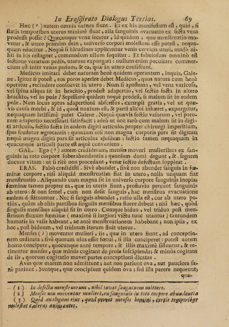 Ha?c (1 ) autem omnia natura fiunt. Et ex his manifeftum eft , quid , fi fiatis temporibus uterus minime fluat, alia fanguinis evacuatio ex fecfta vena prodefle poilit ? Quacunque vena fecetur , id quidem * quo menftruatio mo¬ vetur , & utero primum dein ,. uni ver fo corpori moleft.um efle poteft, nequa¬ quam educitur . Neque fi hirudines applicentur venis cervicis uteri, modo ni¬ hil in his reflagnet, commodum ullum fequitur . Et fabulo,fum omnino eft feci io ne venarum pedis, uterum expurgari; nullum enim peculiare commer¬ cium efl inter venas pedum, k ea, qua? in utero Confiftunt. Medicus imitari debet naturam bene quidem operantem , inquis, Gale¬ ne . Igitur fi poteft , eos poros aperire debet Medicus , quos natura cum bene operatur , recludere confuevit in utero . Num fi apoftema , vei vena varicofa, vel fpina aliqua iit in brachio, prodeft adapertio, vel feelio facta in altero brachio, vel in pede ? Sepiffime quidem neque prodeft, fi malum fit in eodem pede . Nam locus aptus adapertioni ablceflus , exempli gratia , vel ut quae¬ vis caufa morbi, & id , quod noxium eft, k parti alicui inhaeret, expurgetur, nequaquam latifiime patet Galene . Neque qua?vis fedUo vaforum , vel poto¬ rum adapertio neceilitati fatisfacit, adeo ut non raro cum malum lit in digi¬ ti articulo, fecftio faeta in eodem digiti articulo, propter chirurgi imperitiam, fpes fruftetur aegrotantis: quoniam etfi non magna corporis pars fit digitus* neque magna digiti pars fit articulus ejuidem * (eetio tamen nequaquam ia ‘quacunque articuli parte eft a?que conveniens . GAL. Ego (2) autem credideram, menfes moveri mulieribus ex fan¬ guinis in toto corpore fuberabundantia * quoniam domi degunt , k. fegnera ducunt vitam : ut fi rite non procedant, vena? fe£tio defe&um fnppleat . ERAS. Falso credidifti. Sive abundet, five non abundet fanguis in foe- mina? corpore, nifi aliquid menftruatlm fiat in utero, nulla unquam fiat menftruatio . Aliquando cum magna fit in univerfo corpore (anguinis inopia* foemina? tamen propter ea , quas in uteris fiunt, profluvio pereunt fanguinis ab utero: k non femei, cum non defit fanguis, hac menftrua evacuatione ea;dem d- ftituuntur . Nec fi fanguis abundet, ratio ulla eft , cur ab utero po¬ tius , quam ab aliis partibus lingulis menfibus fluere debeat * nifi ha?c, quod lingulis menfibus aliquid fit in utero . Cumque biduo , vei triduo poft men* ftruum fluxum fasmina? ( maxime li largiori vi61u tunc utantur ) tantundem humoris in vafis habeant, ac ante menftruationem habebant * non ipfis , ex hoc , poft biduum , vel triduum iterum fluit uterus. Menfes ( 3) moventur mulieri, iis, qua? in utero fiunt, ad conceptio¬ nem ordinata * five quorum ulus elfet foetui, fi illa conciperet: poteft autem homo concipere , quocunque anni tempore , k illis maxime fiftuntur, k re¬ tinentur menfes, quae miniis cogitant de prok fufdpienda* k minus cogitant de iis, quorum cogitatio movet partes conceptioni dicatas . Aves qua? marem non admittunt * aut non pariunt ova , aut pauciora fa¬ lle parium . Suntque, qua? concipiunt quidem ova * fed illa parere nequeunt* quo- ( i ) In clcfeBpi menftruorum , nihil juvat fanguinem mittere. ( 2 J Menfes non moventur mulieri^ex fanguinis in toto corpore abundantia ( 3 ) Quid analogum ejus , quod movet menfes hoyfirii, &er$is teypporibjif ynpleftat ceteras animuntes*