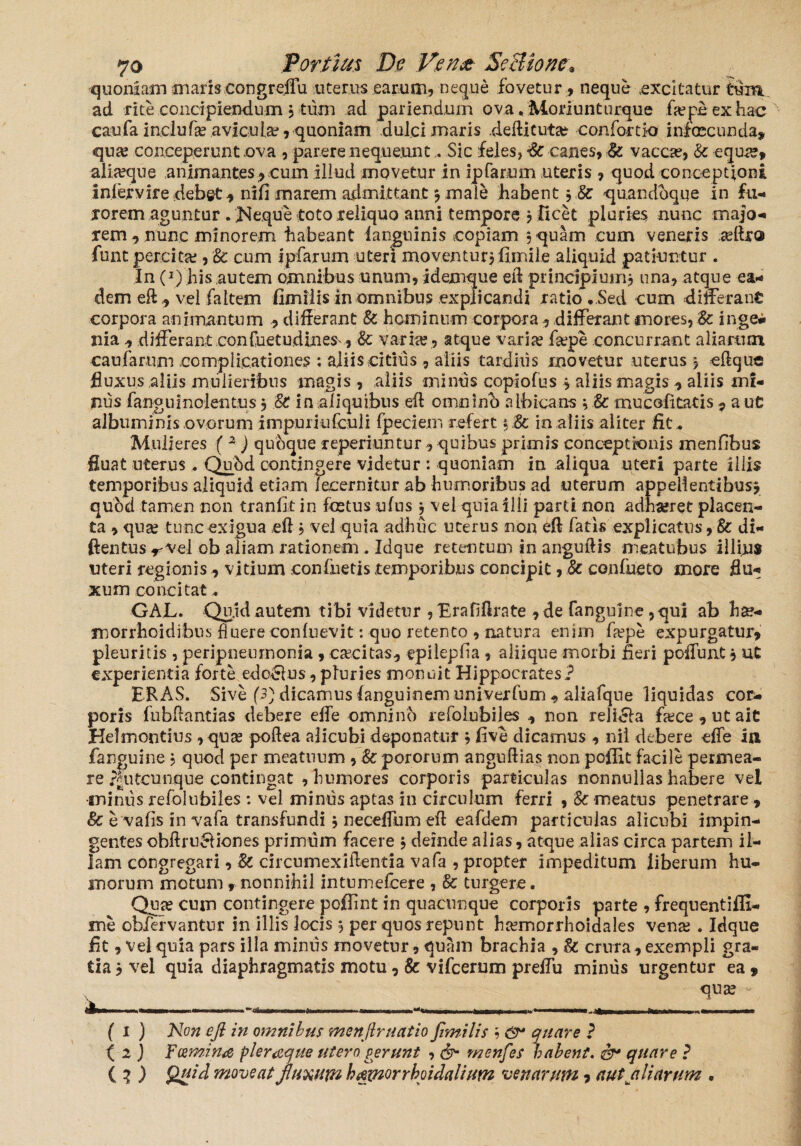 quoniam mariscongreffu uterus earum, neque fovetur , neque .excitatur tum ad rite concipiendum 5 tum ad pariendum ova, Moriuntiirque fiepeexhac caufa inclufa? aviculae, quoniam dulci maris .defticuta? -con fortia infcecunda, qua; conceperunt .ova , parere nequeuntSic feles, & canes, & vacca?, Sc equa?, alia?que animantes, cum illud movetur in ipfarum uteris , quod conceptioni iniervire debet^ nifi marem admittant * male habent *.& quandoque in fu¬ rorem aguntur . Neque toto reliquo anni tempore * ficet pluries nunc majo¬ rem , nunc minorem habeant ianguinis copiam $ quam cum veneris reftro font percita;, Sc cum Ipfarum uteri moventur* fimile aliquid patiuntur . In f1) his autem omnibus unum, idemque eft principium* una, atque ea¬ dem eft,, vel fa Item fimilis in omnibus explicandi ratio ..Sed cum differant corpora animantum , differant Sc hominum corpora, differant mores, Sc inge¬ nia , differant confuetudinesv, &: varia? , atque varia? fa?pe concurrant aliarum caufarum complicationes : aliis citius , aliis tardius movetur uterus * eftque Buxus aliis mulieribus magis , aliis minus copiofus * aliis magis, aliis mi¬ nus fanguinolentus $ Sc in aliquibus eft omnino albicans * Sc rnucolitatis , a ut albuminis ovorum impuriufeuli {pedem refert * St in aliis aliter fit . Mulieres ( 2 ) quoque reperiuntur , quibus primis conceptionis menfibus fluat uterus. Qubd contingere videtur : quoniam in .aliqua uteri parte iliis temporibus aliquid etiam lecernitur ab humoribus ad uterum appellentibus* quod tamen non tranfit in foetus ufus * vel quia illi parti non adha?ret placen¬ ta , qua? tunc exigua eft * vel quia adhuc uterus non eft fatis explicatus, St di- ftentus-rvei ob aliam rationem. Idque retentum in anguftis meatubus illius uteri regionis, vitium confuetis temporibus concipit, Sc confueto more flu¬ xum concitat. GAJL. Quid autem tibi videtur ,Erafiftrate ,de fanguine,qui ab ha?- morrhoidibus fluere conluevit: quo retento , natura enim fa?pe expurgatur, pleuritis , peripneumonia , ca?citas, epilepfia, aliique morbi fieri poffunt* ut experientia forte edo£lus, pluries monuit Hippocrates? ERAS. Sive (3) dicamus languinem univerfum , aliafque liquidas cor¬ poris fubffantias debere effe omnino refolubiles , non reliela fa?ce,utait Helmontius , qua? poftea alicubi deponatur * five dicamus , nii debere effe ia fanguine * quod per meatuum , Sc pororum anguftias non poffit facile permea¬ re ?|iitcunque contingat , humores corporis particulas nonnullas habere vel miniis refolubiles : vel minus aptas in circulum ferri , Sc meatus penetrare , & e vafis in vafa transfundi * neceffum eft eafdem particulas alicubi impin¬ gentes obftru&iones primum facere * deinde alias, atque alias circa partem il¬ lam congregari, Sc circumexiftentia vafa , propter impeditum liberum hu¬ morum motum r nonnihil intumefcere , Sc turgere. Qua? cum contingere pofiint in quacunque corporis parte , frequentiffi- me obfervantur in illis locis * per quos repunt hcemorrhoidales vena; . Idque fit, vel quia pars illa miniis movetur, quam brachia , Sc crura, exempli gra¬ tia * vel quia diaphragmatis motu, & vifcerum preffu miniis urgentur ea f qua? f 1 ) Non eji in omnibus menftr natio fimilis * & quare ? ( 2 ) Fcemina pleraque utero gerunt , & menfes habent. &* quare ? (2 ) Quid moveat fluxum hamorrhoidalium venarum, aut aliarum .