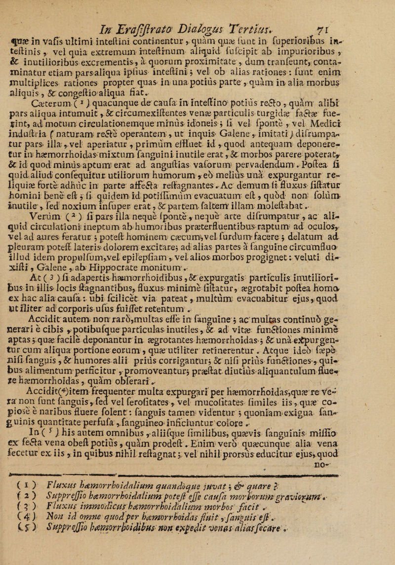 «pia? in vafis ultimi inteftini continentur , quam qua? iunt in fupenoift&ns in- teftinis, vel quia extremum rnteftmum aliquid fufeipit ab impurioribus, & inutilioribus excrementis, a quorum proximitate , dum tranfeunt, conta¬ minatur etiam pars aliqua ipiius inteftini* vel ob alias rationes: funt enim multiplices rationes propter quas in una potius parte , quam in alia morbus aliquis, <*&congeftio'aliqua fiat.- Ceterum ( 1 J quacunque de caufa in inteftino; potilis re<5lo - quam alibi pars aliqua intumuit , &circumexiftentes vena? particulis turgida? factae Fue¬ rint, ad motum circulationemque minus idoneis ^ li vel fponte , vel Medici’ induftria f naturam redle operantem,. ut inquis* Galene, imitati J difrumpa- tur pars> illa , vel aperiatur , primum effluet id , quod antequam deponere¬ tur in ha^morrhoidas mixtum fanguini inutile erat rSc morbos parere poterat** & id quod mimis aptum erat ad anguftias vaforum per vadendum . Poftea li quid aliud confequitur utiliorum humorum, e6 melius una expurgantur re¬ liquia? forte adhuc in parte aifeSia reftagnantes. Ac demum li fluxus fiftatur homini bene eft *' fi quidem id potifflmum evacuatum’eft , quod non foliirn inutile , fed noxium infuper erat, §0 partem* falcem illam moleftabat. Verum ( 3 ) fi pars illa neque fponte, neque arte difrutnpatur, ac ali¬ quid circulationi; ineptum ab humoribus pra?terfluentibus raptum ad oculos,- vel ad aures feratur * poteft hominem caecum, vel furdum facere * delatum ad pleuram poteff lateris dolorem excitare* ad alias partes a fanguine circumfluo illud idem propulfuiu,veI epilepfiam, vel alios morbos progignet; veiuti di- xifti, Galene», ab Hippocrate monitum Ac (3 j fi adapertis h^morrhoidibus expurgatis particulis inutiliori¬ bus in illis locis ftagnantibus, fluxus minime fiftatur, aegrotabit poftea horna ex hac alia caufa : ubi fcilicet via pateat 9 multum evacuabitur ejus, quod Ut ili ter ad corporis ufus fuiflet retentum . Accidit autem non rarh,multas elfe in fanguine , acmultas continub ge¬ nerari e cibis »potibufque particulas inutiles, & ad vitee funSMones minime aptas 5 qua? facile deponantur in aegrotantes ha?morrhoidas** &:una e.tpurgen* tur cum aliqua portione eorum , qua? utiliter retinerentur. Atque ideo fa?pe nifi fanguis , &: humores alii prius corrigantur j Sc ni fi prius fun6liones, qui¬ bus alimentum perficiturpromoveantur* prasftat diutius aliquan tulum flue- Xe ha?morrhoidas, quam obferari * v Accidit(4)item frequenter multa expurgari per ha?morrfioidas,qine re ve» funt fanguis , fed vel ferofitates , vel mucofitates fimiles iis, quae co¬ piose e naribus fluere folent: fanguis tamen videntur * quoniam-exigua fan- guinis quantitate perfufa rfanguineo inficiuntur eoiore In ( ^ j his autem omnibus, aliifque fimilibus, qua?vis fanguinis milfio ex fe&a vena obeft potius, quam prodeft . Enim vero qua?cunque alia vena fecetur ex iis y in quibus nihil reftagnat 5; vel nihil prorsus educitur ejus, quod no- ( 1 ) F luxus hamorrhoidalium quandoque juvat* dr quare ?/ f 2 ) SufipreJJio hczmorrhoidalium poteft ejfe caufa morborumgraviorumV (q ) Fluxus immodicusb amor rhoilalwm morbos facit ,• ( 4) Non id omne quod fer hamorrhoidas fluit •, fanguis' e fi .• C % ) $nppreJfiQ h^morrhoidibus non efipedit venas aliasfec are b