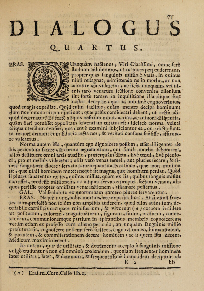 IALOG U A R T il S. ERAS. Llanqu&m ha&enus , Viri Clanffim: » omne fere (ludium adhibuimus, ut rationes perpenderentur* propter quas fanguinis miffio e vafis 5 in quibus nihil reftagnat, admittenda ne in morbis, an non admittenda videretur * ac licet nunquam, vel ni¬ mis rarb venarum feclione convenire oftcnfunt fit: forte tamen in inquifitione illa aliqua fuit noftra deceptio* qua id minime cognoverimus, 3uod magis expediat. Quid enim facilius, quam mentes decipi hominum^ um non omnia circumfpiciunt, qua? prius confiderari debent, ut re£le ali¬ quid decernatur? Et forte aliquis noftrum miniis acriter,ac minori diligentia* qusim fieri potuiflet oppofitam fefttentiam tutatus efl * idcircb norma veluti aliqua utendum cenfeo* qua denuo examini fobjiciantur ea , qu; - diela funta ut maiori demum cum fiducia refla nos, & veritati confona fenfiffe, affirma» re valeamus Norma autem ifla , quantum ego dignofcere polium , effet diligenter de bis periculum facere 3 & eorum aegrotantium, qui fimili morbo laborarent, alios deflituere omni artis auxilio , praeterquam dieta , five tenui, five plenio* ri * pro ut melius videretur, aliis verb venas femel, aut pluries fecare , &: fi- nere fanguinem fluere : fervata tamen quantitatis ratione , qua? non minima fit, qu# nihil hominem mutet* neque fit magna, qua; hominem perdat * Qubd fi plures fanarentur ex iis, quibus miffus* quam ex iis , quibus (anguis miffus sion effet, prodeffe miffionem, ac aliquos fervatos propter feclam venam* ali- quos periiffe propter omiffam vena; feflionem , affirmare poffemus . GAL. Valde dubito ex quorumnam nnmero plure s fervarentur . ERAS. Neque nunc,nobis mortuis,hsec experiri licet. At fi vitali frue- rer aura,profeifl6 non foium non amplius auderem, quod olim aufus fum, de- teftabile carnificis occupare minifterium , & vivorum ( a ) corpora incidere ut polituram ? colorem , magnitudinem , figuram , fitum , ordinem , conne¬ xionem, communionemque partium in fpirantibus membris cognofcerem* verum etiam ex profeflo cum alieno periculo , an unquam fanguinis milii© profutura fit, cognofcere nollem: fero fcilicet, cognovi tamen, humanitatem, & pietatem , & commiferationem decere hominem * ac fi quem illa decent, Medicum maxime decent. Iis autem , qua; de utilitate , & detrimento accepto a fanguinis miffione vulgo traduntur * non eft omnino credendum : quoniam frequenter hominem latet utilitas * latet, & damnum * & frcquentiffime homo idem decipitur ab 7 K 2 his - - —i - i.ii i *•' ii  (a) Erafirel.Corn.Ceifo lib.i.