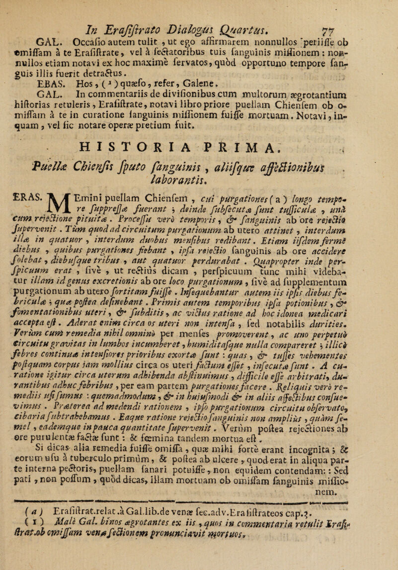 GAL. Occafio autem tuiit , uc ego affirmarem nonnullos “periiiTe ob emiffam a te Erafiftrate, vel h fellatoribus tuis (anguinis miffionem : non¬ nullos etiam notavi ex hoc maxime fervatos* qubd opportuno tempore fan- guis illis fuerit detra£lus. EBAS. Hos* ( 1) quaffio, refer* Galene. GAL. In commentariis de divifionibus cum multorum aegrotantium hiftorias retuleris , Erabftrate, notavi libro priore puellam Chienfem ob o- miffiam a te in curatione (anguinis miffionem fui$e mortuam. Notavi ? in- quam 3 vel fic notare opera; pretium fuit. HISTORIA PRIMA, Pueli? Chicnjis fputo fanguinis , aliifqu? affeBionibut laborantis. ERAS. ^ K Emini puellam Chienfem , cui purgationes {a ) longo tempo* 1VJL re fupprejjrf fuerant j deinde fubfecuta funt tufficuU 9 unit cum rejeBione pituitae . Proceffiu vero temporis, (fi fanguinis ab ore rejeBio Jugervenit. Tum quod ad circuitum purgationum ab utero attinet ? interdum illa, in quatuor 7 interdum duobus menfibus redibant. Etiam iifdem fermS diebus y quibus purgationes fiebant > ipfa rejeBio fanguinis ab ore accidere folebat 7 diebufque tribus t aut quatuor perdurabat . Quapropter inde per- fpicuum erat , (ive * ut regius dicam , perfpicuum tunc mihi videba¬ tur illam id genus excretionis ab ore loco purgationum -> live ad fupplementum purgationum ab utero fortitam fuiffie . lnfequebantur autem iis ipjis diebus fe¬ bricula '•> quapoflea definebant. Primis autem temporibus ipfa potionibus , cfi fomentationibus uteri, fubditis > ac viBus ratione ad hoc idonea medicari accepta eji. Aderat enim circa os uteri non intenfa , ied notabilis durities• Verum cum remedia nihil omnino per menfes promoverent -> ac uno perpetuo Circuitu gravitas in lumbos incumberet, humiditafque nulla compar er et 5 illici febres continua intenfiores prioribus exorta funt: quas , tujfes vehementes pojlquam corpus jam mollius circa os uteri faBum effit, infecutafunt. A cu¬ ratione igitur circa uterum adhibenda abfiinuimus , difficile ejfi arbitrati9 du¬ rantibus adhuc febribus , per eam partem purgationes facere . Reliquis vero re¬ mediis ufifumus : quemadmodum, & in huiufmodi <& in aliis afieBibm confue- v i mus . Pr at er e a ad medendi rationem 9 ipfo purgationum circuitu obfervatOy cibaria fubtrahebamus . Eaque ratione reje&io fanguinis non amplius ? quam fe- mei 1 eademque in pauca quantitate fupervenit * Verum poftea rejectiones ab ©re purulenta; facta; funt; & femina tandem mortua eft , Si dicans alia remedia fuifle omiffa 9 quis mihi forte erant incognita * eorum ufu a tuberculo primum 9 & poftea ab ulcere 5 quoderat in aliqua par¬ te interna pectoris, puellam fanari potuiiTe,, non equidem contendam:: Se4 pati 7 non poffum > quod dicas* illam mortuam ob omiifam fanguinis miffio¬ nem. f a) Erafiftrat.relat ,a Gal.l-ib.de vena? fee.adv.Era blfrateos cap.3. C 1 ) Male GaL binos &gvotantes ex iis 7quos in commentaria retulit Eraffi dratsb omiffim ven^feBionem pronuntiavit mortuos*