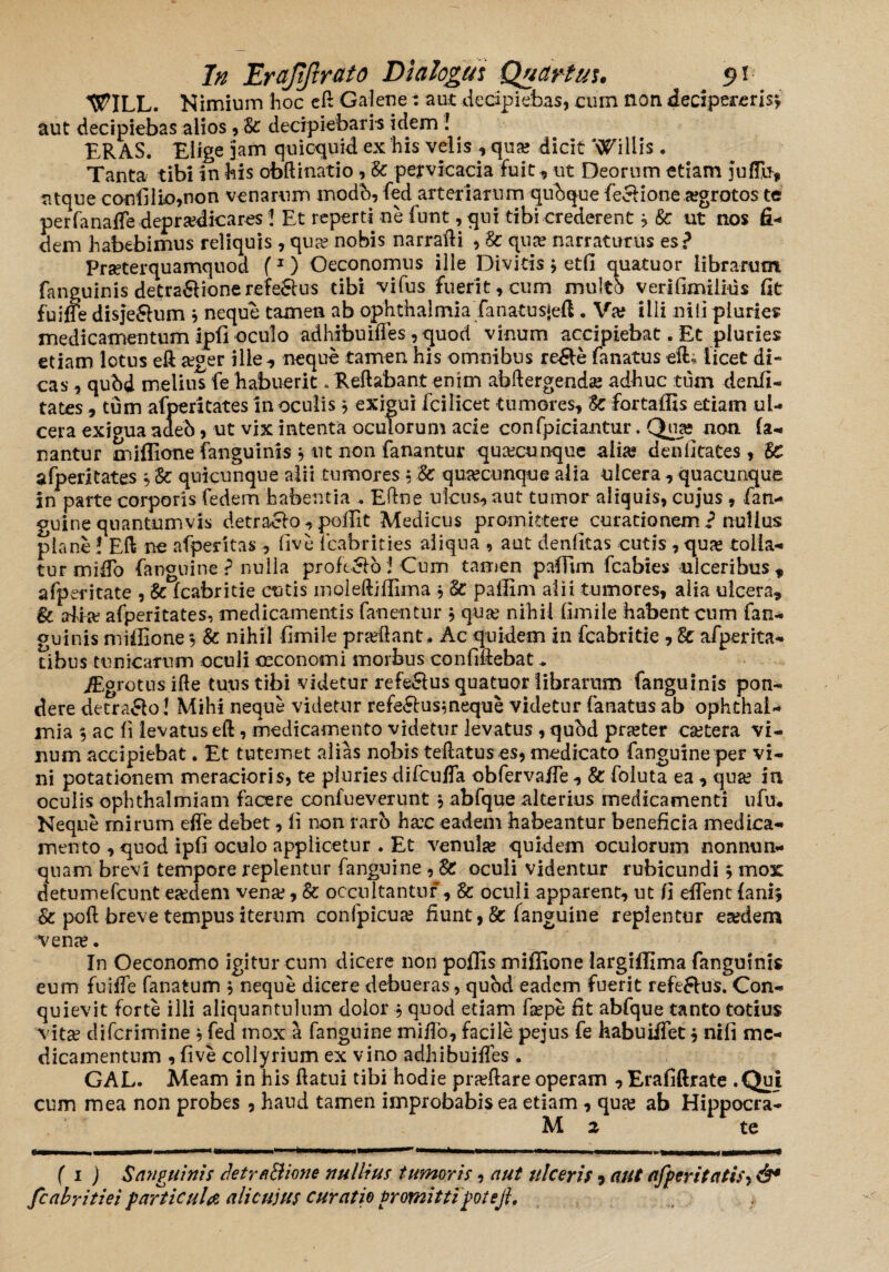 MITILL. Nimium hoc eft Galene: aut decipiebas, cum non decipereris* aut decipiebas alios, St decipiebam idem ! ERAS. Elige jam quicquid ex his velis , qua? dicit Willis . Tanta tibi in his obftinatio, St pervicacia fuit, ut Deorum etiam juffu* atque confilio,non venarum modb, fed arteriarum qubque fecfione a?grotos te per fanaffe depradicares J Et reperti ne fnnt, qui tibi crederent * St ut nos fi¬ dem habebimus reliquis , qua? nobis narrafli , St qua? narraturus es? Prseterquamquod f1) Oeconomus ille Divitis j etfi quatuor librarum fanguinis detra&ionerefe&us tibi vifus fuerit, cum multb verifimilms fit fuiffe disje&um * neque tamen ab ophthalmia fanatusjeft. Va? ilii nili pluries medicamentum ipfi oculo adhibuiffes , quod vinum accipiebat. Et pluries etiam lotus eft ager ille neque tamen his omnibus re&e fanatus eft; licet di¬ cas , qubd melius fe habuerit. Reflabant enim abftergenda? adhuc tum denfi- tates, tum afperitates in oculis * exigui fcilicet tumores, St fortaffis etiam ul¬ cera exigua adeb, ut vix intenta oculorum acie confpiciantur. Qua; non fa¬ nantur miffione fanguinis , iit non fanantur qua?cunque alia? den fi tates, Se afperitates , St quicunque alii tumores • St quacunque alia ulcera , quacunque in parte corporis fedem habentia . Eftne ulcus, aut tumor aliquis, cujus , fan¬ guine quantumvis detraelo,poffit Medicus promittere curationem? nullus plane! Eft ne afperitas , five feabrities aliqua , aut denfkas cutis , qua? tolla¬ tur mi flo fanguine ? nulla profugo! Cum tamen paffim fcabies ulceribus, afperitate , St fcabritie cutis molefliflima * St paffim alii tumores, alia ulcera, & alia? afperitates, medicamentis fanentur * qua? nihil fimile habent cum fan¬ guinis miffione, & nihil fimile pradlant, Ac quidem in fcabritie , St afperita- tibus tunicarum oculi oeconomi morbus confidebat, JEgrotns ifle tuus tibi videtur refe&us quatuor librarum fanguinis pon¬ dere detra&o! Mihi neque videtur refe&usmeque videtur fanatus ab ophthal¬ mia 5 ac fi levatus efl, medicamento videtur levatus , qubd prseter ca?tera vi¬ num accipiebat. Et tutemet alias nobis teflatus es, medicato fanguine per vi¬ ni potationem meracioris, te pluries difcuffa obfervaffe , St foluta ea, qua? in oculis ophthalmiam facere confueverunt , abfque alterius medicamenti ufu* Neque mirum effe debet, fi non raro ha?c eadem habeantur beneficia medica¬ mento , quod ipfi oculo applicetur . Et venula? quidem oculorum nonnun- quam brevi tempore replentur fanguine , St oculi videntur rubicundi * mox detumefcunt esedem vena?. St occultantur , Sc oculi apparent, ut fi effent fani* St poft breve tempus iterum confpicua? fiunt, St fanguine replentur esedem vena?. In Oeconomo igitur cum dicere non poffis miffione largiffima fanguinis eum fuifle fanatum * neque dicere debueras, quod eadem fuerit refeSlus. Con¬ quievit forte illi aliquantulum dolor , quod etiam fa?pe fit abfque tanto totius vita? difcrimine * fed mox a fanguine miflo, facile pejus fe habuiifet * nifi me¬ dicamentum , five collyrium ex vino adhibuiffes . GAL. Meam in his flatui tibi hodie pneftare operam ,Erafiftrate .Qui cum mea non probes , haud tamen improbabis ea etiam , qua? ab Hippocra- M z te ( i ) Sanguinis detraBione nullius tumoris, aut ulceris 5 aut afperitatis*, &* fcabritiei particulae alicujus curatio promittipotejl.