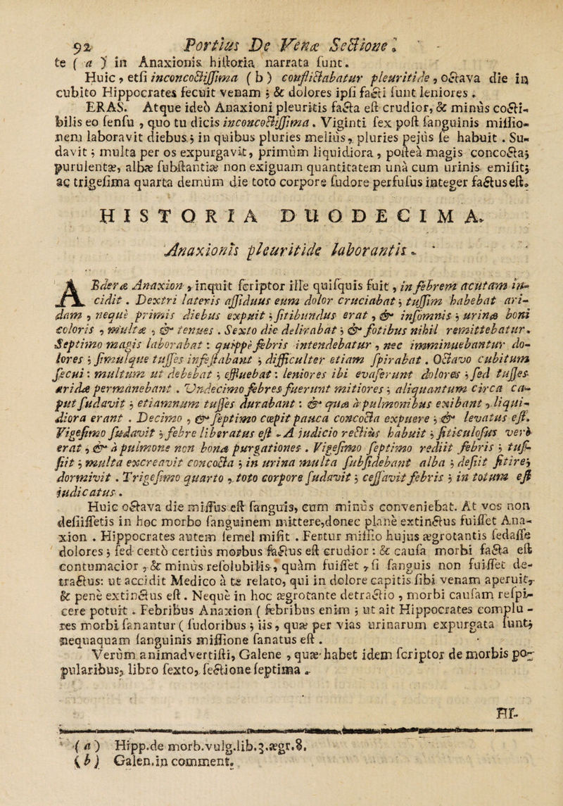 $z Fortius De Vena SeBione 'l ’ - te ( a )' in Anaxioriis. hiiioria narrata funt. Huic •> etfi inconco&ijfima { b ) confliBabatur pleuritice, octava die in cubito Hippocrates fecnit venam 3 & dolores ipii faeci funt leniores. ERAS. Atque ideb Anaxioni pleuritis facta eft crudior, 8c minus co<SH«, bilis eo fenfu , q„uo tu dicis inconcoBiffima. Viginti fex poft fanguinis miilio* nem laboravit diebus 3 in quibus pluries meliusr pluries pe jus fe habuit . Su¬ davit 3 multa per os expurgavit, primum liquidiora, podea magis concoclaj purulentae, alte fubftantias non exiguam quantitatem una cum urinis emiiitj ac trigefima quarta demum die toto corpore fudore perfufus integer fa&useft» HIST O R I A DUODECIM A> 1. . • . Anaxioriis pleuritide laborantis:* ‘ ABaer& Anaxion »inquit feriptor ille quifquis fuit, in febrem acutam in* cidit. Dextri lateris ajfduus eum dolor cruciabat, tuffim habebat ari¬ dam , neque primis diebus expuit 3 fitibundus erat, & infomnis 3 urina boni coloris , m'uli& , d- tenues . Sexto die delirabat3 fotibus nihil remittebatur• Septimo magis laborabat: quippe febris intendebatur , imminuebantur do¬ lores * fimulque tujjes infsjlabant 3 difficulter etiam fpirabat. OBavo cubitum fecui: multum ut debebat 3 effluebat: leniores ibi ev a ferunt dolores 3 fed tufies dri/Le permanebant . 'Undecimo febres fuerunt mitiores b aliquantum circa c a- fut fudavit b etiamnum tujjes durabant: ^ a pulmonibus exibant r liqui¬ diora erant . Decimo , ^ feptimo coepit pauca concocta expuere 3 levatus efi. Yigejtmo ftt-davit b febre liberatus efi ~ A judicio reBius habuit b fiticulofus verb¬ erat , a pulmone non bona purgationes . Vigefimo feptimo rediit febris b tujb fiit , multa excreavit concoBa 3 in urina multa fubfdebant alba b defit fitirej dormivit. Trigefmo quarto , toto corpore fudavit 3 cejjavit febris 3 in totum e fi judicatus. Huic o51ava die miifbs efl fanguis, cum minus conveniebat. At vos non defiiffetis in hoc morbo fanguinem mittere,donec plane extindrus fu i flet Ana- xion . Hippocrates autem lemel mi fit . Fertur mi ilio hujus aegrotantis iedaffe dolores 3 fed certo certius morbus faFlus eft crudior :& caula morbi fa£ta eii contumacior TSc minus refolubiiis, quam fu i flet r (i fanguis non fuiffet de- tragus: ut accidit Medico a te relato, qui in dolore capitis libi venam aperuit^ Bc pene ex tinctus eft. Neque in hoc aegrotante detractio , morbi caufam relpi- cere potuit. Febribus A na xion ( febribus enim 3 ut ait Hippocrates eornplu - tes morbi fanantur ((udoribus 3 lis, qua? per vias urinarum expurgata lunt? mequaquam (anguinis mifiione fanatus eft . Verum animadvertifti, Galene , quas* habet idem feriptoi de morbis p<>- jpnlaribus* libro fexto, fe£lione feptima a» HF- (a) Hipp.de morb.vulg.lib.^.^gr.8. { b) Galemin comment.