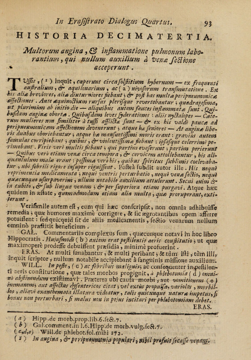 HISTORIA DECIMATE R T IA* 'Multorum angina, & inflammatione pulmonum labo¬ rantium , qui nullum auxilium a vena feUione * acceperunt. TVffif y (1 ) inquit, ceperunt circafolfiitium hybernum >—ex frequenti auflralium, &* aquilo narium , ( a ) niv forum tranfinutatione. £# ^•f breviores, alia diuturniores fiebant ? d>* pofi has multas peripneumonica affe&iones . Ante aquinoBium rurfus plerifque revertebantur ; quadras e fima9 Ut plurimum ab initio die —aliquibus autem fauces inflammata fiunt\ Qui* bufdam angina oborta . Quibufdam leves fyderationes : /?///> m&alopes — Cate* rum mulieres non fimilfcr htufi affliBf fiunt ^ ex bU valde pauca ad feripneumonicetm affeBionem devenerunt, rtiter/y* ^ fieniores —- yf/ amiti a libe* ris duabus oboriebantur, ^ manfuetijfimi moris erant: gravides autem -famulas corripiebant j quibus, violent ijfrm a fiebant : ipfafque celerrime pe* -rimebant. Viris vere multis fiebant $ qui partim evaferunt , partim Perierunt — Quibus vero etiam vena circa tempora, cervicem attollebantur , /?//- quantulum mala erant: pejfima vero his, quibus /piritus fublimis coelevaba* tur ubi febrili rigore infuper riguijfient. Poftea fubd-it autor iJle . His nequh reprimentia medicamenta } ventris perturbatio , vena fe&io, quacunque ufiurpaverim , #//*«« notabile auxilium attulerunt. &£///' ^^//W d* cubito fub lingua venam , d^per fuperiora etiam purgavi. Atque ha?€ quidem in seftate , quemadmodum etiam alia multa , proruperant, e#//* terunt * Verifimile autem efi ^eurn qui haec confcripfit, non omnia adhibuiffe remedia , qua? humores maxime corrigere ,& fic aegrotantibus opem afferre potuitfent: fedquicqoid fit de afiis medicamentis, fe<Jfio venarum nullum ©irmino praeftitit beneficium GAL. Commentariis complexus funi , quacunque notavi rn hoc libro Hippocratis^. Hujufmodi ( b\) autem eratpeflilentis aeris conflitutio , ut qua? maximopere prodeffe debuiffent pra?fidia, minime profuerint. .. - f^AS. At multi fanabantur , & multi peribant, & tum' iffi ,■ tum illi, inquit fcriptor ? nullum notabile accipiebant ^fanguinis miffione auxilium. WILL. lnpefie, ( e ) ac febribus malignisj ac confequenter impelli I en* tr aeris conftitutione , qua? tales morbos progignit, h phlebotomia ( d ) abjtinendumexi&imvLvr. Pra?terea ubicaula morbi,-aut vomitionem (e) immanem, <7/// affectus dyfentericos cieat $ ue/ propulfa, variolos , morbil* los , aliave exanthemata illatura videatur, //?AV quicunque natura impetus i fi bonus non perturbari ,fi malus non in pe jus incitari per phlebotomiam debet. ERAS. (tf) Hipp.de morb.prop.lib>6.fe£h7. ( ^ ) Gal.commem.in l;6.H'ipp!.de morb0vul».fe5i.7^ ( G-)d,e) Will.de phlebot.fol.mihi