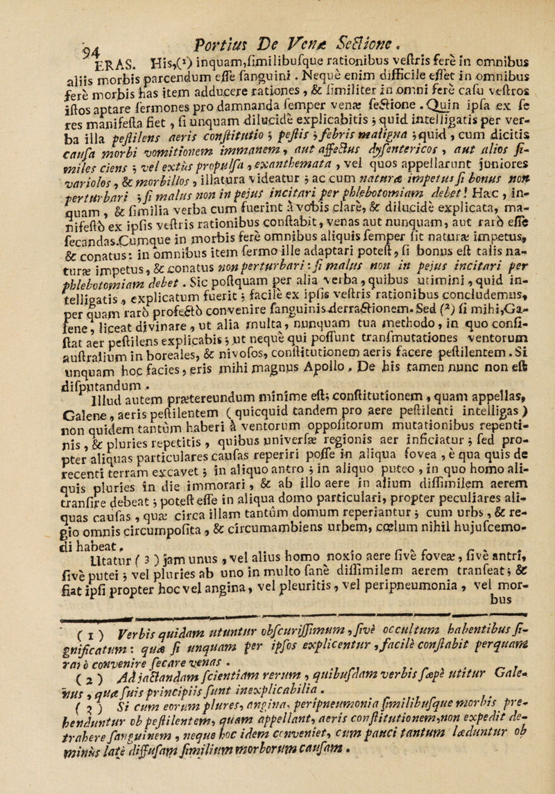 ERAS. His,(l) inquam,fimilibufque rationibus veftris fere in omnibus aliis morbis parcendum c/Te fanguini. Neque enim difficile e/Tet in omnibus fere morbis has item adducere rationes , & fimiliter in,omni fere cafu veftros iftos aptare fermones pro damnanda femper vena; feftione .Quin ipfa ex fe res manifefta fiet, 11 unquam dilucide explicabitis 3 quid ifttelligatis per ver¬ ba illa peflilens aeris conjlitntio 3 feftis ■> febris maligna i quid , cum dicitis cauht morbi vomitionem immanem, aut affeBus dyfentericos, aut alios fi¬ mi les ciens 3 vel ex tus propu/fa , exanthemata , vel quos appellarunt juniores varioks, morbillos , illatura videatur 3 ac cum natura impetus fi bonus no» perturbari fi malus non in peius incitari fer phlebotomiam Meti Hac , in¬ nuam , & fimilia verba cum fuerint a vobis clare, & dilucide explicata, ma- nifeftb ex ipfis veftris rationibus conflabit, venas aut nunquam, aut rard eflTe fecandas-Cumnue in morbis fere omnibus aliquis femper fit natura impetus, & conatus: in omnibus item fermoille adaptari poteft, fi bonus eft talis na- telligatis., explicatum fuerit 3 tacite ex ipfis per quam raro profe&b convenire fanguinisderra£iionem.Sed (2J fi mihi,Ga¬ lene, liceat divinare , ut alia multa, nunquam tua methodo, in quo confi- ftat aer peflilens explicabis 3 jut neque qui poffunt tranfmutationes ventorum auftralium inboreales, & nivofos, conftitutionemaeris facere peftilentem.Si linquam hoc facies, eris mihi magnus Apollo, De bis .tamen nunc non eft difpntandum^^ pra:tereundum minime eft; conflitutlonem, quam appellas, Galene, aerispeftilentem ( quicquid tandem pro aere peftilenti inteiligas) non quidem tantum haberi h ventorum oppolitorum mutationibus repenti¬ nis ,& pluries repetitis , quibus univerf* regionis aer inficiatur 3 fed pro¬ pter aliquas particulares caufas reperiri pofTe in aliqua fovea , e qua quis de recenti terram excavet 5 in aliquo antro 3 in aliquo puteo , in quo homo ali¬ quis pluries in die immorari, & ab illo aere in alium diffimilem aerem tranfire debeat 3 poteft effe in aliqua domo particulari, propter peculiares ali¬ quas caufas, qua: circa illam tantum domum repedantur 3 cum urbs, & re¬ gio omnis circumpofita, & circumambiens urbem, ccelum nihil hujufcemo- di habeat ? ^ umis f vej ai;us J10mo noxio aere five fovea:, five antri, fiveputei3 vel pluries ab uno in multo fane diffimilem aerem tranfeat3& fiat ipfi propter hoc vel angina, vel pleuritis, vel peripneumonia, vel mor- Ci) Verbis quidam utuntur obfcurijfimum ,fivi occultum habentibus fi- gnificatum: qua fi unquam per ipfis explicentur, facili conflabit perquam rato convenire ficarevenas . _ ( 2 ) AdjaBandam fcienttam rerum, quibufdam verbis fiepe utitur u a te¬ nus , qua fuis principiis funt inexplicabilia. _ ( o ) Si cum eorum plures, angina, peripneumonia fimilibufque morbis pre¬ henduntur obpejlilentem, quam appellant, aeris conftitutionem,non expedit de¬ trahere jantuinem , neque hoc idem conveniet, cum pauci tantum laciuntur ob minus late difiuftam fimilium morborum cauf m.