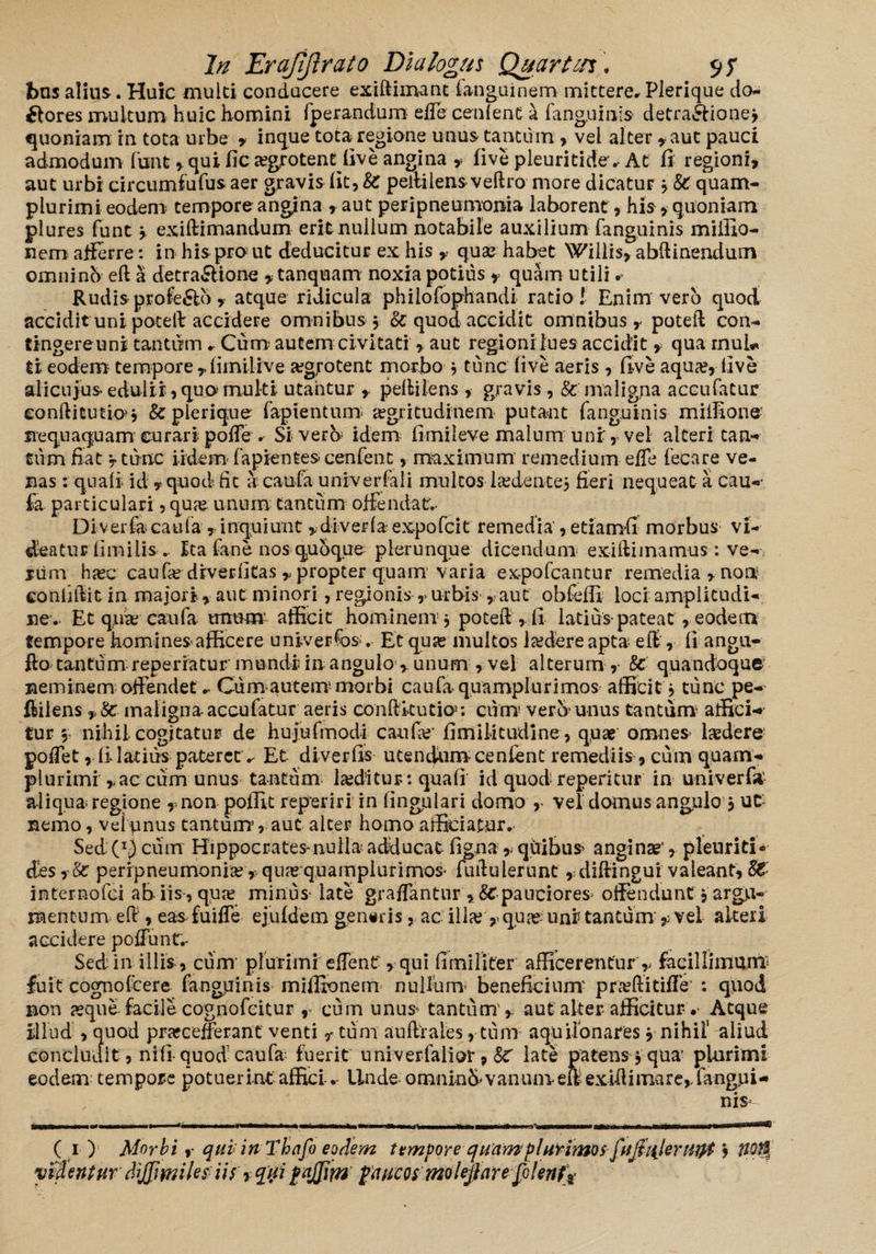 bns alius . Huic multi conducere exiftimanc fanguinem mittere, Plerique do¬ lores multum huic homini fperandum effe cenlent a fanguinis detra&ionej quoniam rn tota urbe , inque tota regione unus tantum , vel alter, aut pauci admodum funt , qui fic aegrotent live angina , five pleuritide, At fi regioni, aut urbi circumfufus aer gravis fit, fc peliilens veftro more dicatur * & quam- plurimi eodem tempore angina ,aut peripneumonia laborent, his, quoniam plures funt } exiftimandum erit nullum notabile auxilium fanguinis miffio- nem afferre: in his pro ut deducitur ex his , quae habet Willis, abftinendum omninb eft a detra&ione , tanquam noxia potius , quam utili # Rudis profe&o , atque ridicula philofophandi ratio! Enim vero quod accidit uni poteft accidere omnibus , & quod accidit omnibus, poteft con- tingereuni tantum , Cum autem civitati , aut regioni lues accidit , qua mu!*» ti eodem tempore ,fimilive a?g,rotent morbo } tunc’ live aeris, five aqua?, live alicuius edulii, qua multi utantur , pelli lens, gravis, & maligna accufatur conditutio>j & plerique fapientum aegritudinem putant fanguinis miilione' nequaquam curari poffe . Si veru idem fimileve malum uni, vel alteri tan¬ tum fiat 'r tunc i idem lapientes cenfent, maximum remedium effe fecare ve¬ nas : quali- id, quod fic a caufa univerfali multos 1 sedente} fieri nequeat a cau¬ fa particulari, qua? unum tantum offendat:.. Diverfa caufa , inquiunt ,diverla expofcit remedia', etiamfi morbus vi¬ deatur limi lis.. Ita fane nos quoque plerunque dicendum exilii inamus : ve¬ rum ha?c caufa? drverlitas , propter quam varia ex-pofcantur remedia , non5 confidit in majori , aut minori, regionis , urbis , aut obfefli loci amplitudi¬ ne. Et quae caufa unum afficit hominem} poteft , fi latius-pateat, eodem tempore homines afficere univerfos .- Et quse multos ltedere apta eft, fi angu- fto tantum reperratur mundi: in angulo , unum , vel alterum,- & quandoque neminem offendet ^ Cum autem'morbi caufa quamplurimos afficit} tunc pe- fliiens, 8c maligna-accufatur aeris condkutio; cum' vero unus tantum affici-* tur } nihil cogitatur de hujufmodi caufa?’ fimilitudine, qua? omnes laedere poffe t ,li latius pateretv Et di ver fis utendum-cenfent remediis, cum quam- plurimi , ac cum unus tantum laeditur : quali id quod repentur in univerfa- aliqua regione ,non poffit repeti ri in lingulari domo vel domus angulo } UC nemo, velpnus tantum, aut alter homo afficiatur. Sed cum Hippocrates nulla adducat figna , qvribus anginae’, pleuriti - des peripneumonia?, q uaequ a mpi ur i mos* fuif ulerunt , diftingui valeant, $€'■ internofci ab iis-, qua? minus late graffantur , St pauciores^ offendunt, argu¬ mentum eft, eas fuiffe ejufdem gen«ris, ac illa? yquae; uni tantum , vel alteri accidere poffuntr.- Sed in illis, cum plurimi effenf, qui fimilifer afficerentur , facillimum fuit cognoIcere fanguinis miffionem nullum* beneficium' pra?ftitiffe : quod non aeque facile cognofcitur cum unus tantum , aut alter* afficitur •- Atque illud , quod prajcefferant venti r tum aufirales, tum aqu donares} nihil aliud concludit, nili quod caufa fuerit univerfalior , 8C late patens, qua’ plurimi eodem- tempore potuerint afficiUnde omninfi*vanumeft exiftimare, fangui¬ nis ( i ) Morbi r quiinThafo eodem t emporeq uamplurimos f 'ijiiilenityt} fiofy videntur dijjimiles iis y qui fajjim paucosmolejlarejotent^