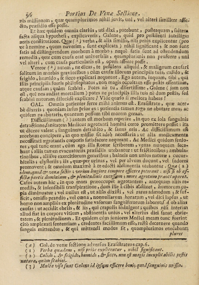 c)£ Porfiius Ve Ven<£ Sefilionc. ms miffionem ? qua* quamplurimQs whil juvit, uni, vel alteri Umiliter affe* &o, praffidio efle poffe. Et hxc quidem omnia clarius, uti dixi, patebunt, podeaquam , faltem fa&a aliqua h-ypothefi , explicaveris, Galene, quid pro pedi lenti jntelligas aeris conftitucione-. Qua? ( 1) verba *■& alia fimilia, nili prius explicentur (pro ut a nemine , quem noverim , funt explicata ) nihil fignificant, & non fune fatis ad didinguendum morbum a morbo j neque fatis funt ad offendendum remedia , qusecum caufa erae univerfalis, quamplurimis non profuere , uni vei alteri, cum caufa particularis ed , opem afferre poffe . Vereor ( 2 ) autem 9 ne dicas, te pedi Lens aliquid , Sc malignum caufari folitum in morbis gravioribus 5 cum caufa? illorum principiis tuis, calido , & frigido , hnmido , & ficco explicari nequeunt, Ego autem, inquam, tibi , qui illis principiis fueris philofopliatus ,non magis occultam effe pedis effentiam, atque caufam ? quam* fcabiei. Potes ne tu , difertiffime , Galene (jam non ed , qui nos audiat mortalium ) potes ne principiis illis tuis ne dum pedis, fed fcabiei naturam dilucide explicare } Vide quatio fi meliora habeas l GAL. Omnia patienter ferre mihi animus ed. Erafiftrate , qua? acer-» be dixeris 5 quoniam laffus prior es: patientia tamen rogo ne abutare meaj ac quidem ne abutaris, quantum polium tibi morem geram. Difficillimum ( 3) autem ed morbum reperire , in quo ex (ola fanguinis detra6lione,fanitatem Medicus aegrotanti homini certo promittere poflit: ita nt dicere valeat, (anguinem detrahito , & fanus .eris , Ac difficillimum ed morbum concipere , ui quo mifiio fitadeb neceffaria j ut alia medicamenta neceffitati arrotantis corporis fatisfacere nequeant. Ac Medici quidem fenia- res, qui tunc erant, cum ego illa Roma? feriberem , venas nunquam feca- bant *aliis tamen evacuatoriis pradldiis utebantur: ut fricHonibus j ambula* tionibus , aliifve exercitiorum generibus , balneis non unius natura? , cucur¬ bitulis j clyderiis j iis , quse^per urinas , vei per alvum ducunt, vel fu dor es promovent; & omnium maxime a te edocti abdinentia utebantur . Qua ( a ) idemtfiiod &* vena fe&io ; verum longiore tempore efficere poterant: nifi fi ob aff fetia partis dominium , plenitudinis exceffym , mors agro tum praeoccuparet* Cafns autem hic , in quo mors praeoccupet aegrotantem , antequam aliis re- mediis, & infenfibili tranfpiratione, dum ille a cibis a&ftinet, humorum co¬ pia diminuatur 5 vel nullus ed , ut alias dixidivei rarus admodum 5 & fuf- ficit, omiffo prandio , vel ccena , nonnullarum horarum , vei dici lapfus , u.t homo non amplius ex plenitudine vaforum (anguiferorum laboretffi d ob alias caufas : ut accidit ebriis , & iis, qui crapulis indulgent $ quibus nifi interim aliud fiat in corpore vitium , abdinentia unius , vel alterius diei fanat ebrie¬ tatem , & plenitudinem . Et quidem cum juniores Medici meam tunc fuerint cito amplexati lentendam , credentes facillimum effe,reSe decernere quando fanguis mittendus , U qui mittendi modus fit, quamplurimos enecabant* plures (a) Gal.de ven^e fe^lone adverfus Erafidrateoscap.6, ( 1 ) Verba quadam , nifipriuf explicentur , nihil fignificant. (2) Calido , & frigi do, bumido , ficco, non ejl magis inexplicabilis pefiis natura^ quam fcabiei.