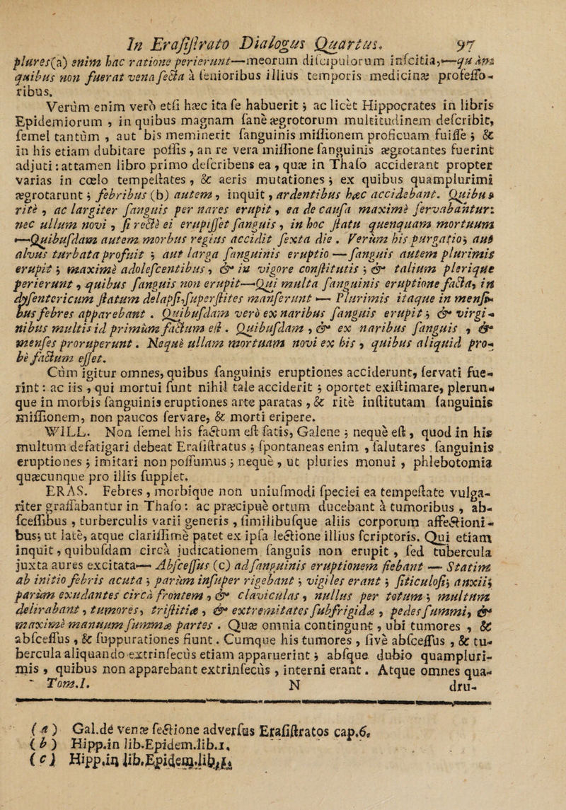 plares{a) enim hac ratione perierunt—meorum diiapuLorum infcitia,*—qu km quibus non fuerat venafe&a a lenioribus illius temporis medicina? profeffo- ribus» Verum enim vero et(i ha?c ita fe habuerit 3 ac licet Hippocrates in libris Epiclemiorum , in quibus magnam fane aegrotorum multitudinem defcribit, femei tantum , aut bis meminerit fanguinis miflionein proficuam fuiffe 3 8c in his etiam dubitare poffis , an re vera miffione fanguinis aegrotantes fuerint adjuti -.attamen libro primo defcribens ea , qua? in Thafo acciderant propter varias in ccelo tempeilates, 8c aeris mutationes 3 ex quibus quampiurimi jegrotarunt 3 febribus (b) autem, inquit , ardentibus b#c accidebant. Quibu» rite , ac largiter fanguis per nares erupit, ea de caufa maxime fervabahturi nec ullum novi ? fi recte ei erupijfet fanguis 3 in hoc flatu quenquam mortuum *—Quibufdam autem morbus regius accidit fexta die . Ferum bis purgatio? aut alvus turbata profuit 3 aut larga fanguinis eruptio — fanguis autem plurimis erupit 3 maxime adolefcentibus , iu vigore conflitutis 3 talium plerique perierunt , -quibus fanguis non erupit—Qui multa fanguinis eruptione fa&a? in dyfentcricum flatum delapfifuperflites manferunt — Plurimis itaque in menfi* husfebres apparebant . Quibufdam vero ex naribus fanguis erupit 3 & virgi* nibus multis id primum ft&um e (i. Ouibufdam , ex naribus fanguis , & menfes proruperunt. Nequt ullam mortuam novi ex his , quibus aliquid pro* be fa&um e flet. Cum igitur omnes, quibus fanguinis eruptiones acciderunt, fervati fue¬ rint : ac iis , qui mortui funt nihil tale acciderit 3 oportet e&iftimare, plerun* que in morbis fanguinis eruptiones arte paratas, Sc rite inftitutani fanguinis miffionem, noo paucos fervare, & morti eripere. WILL. Non lemei his fa&um eil fatis, Galene 3 neque eft, quod in hi» multum defatigari debeat Eraliftratus 3 fpontaneas enim , falutares fanguinis eruptiones 3 imitari non poffumus 3 neque , ut pluries monui , phlebotomia quascunque pro iliis fupplet. ERAS. Febres , morbiqne non uniufmodi fpeciei ea tempeftate vulga¬ riter graiTabantur in Thafo: ac praecipue ortum ducebant a tumoribus , ab- fceffibus , turberculis varii generis, iimilibufque aliis corporum affe&ioni- bus3ut late, atque clariflimte patet ex ipfa leelione illius fcriptoris. Qui etiam inquit, quibufdam circa judicationem fanguis non erupit, fed tubercula juxta aures excitata-— Ahfcejfus (c) ad fanguinis eruptionem fiebant — Statim ab initio febris acuta 3 parum infuper rigebant 3 vigiles erant 3 fiticulofi3 anxii3 parum exudantes circb frontem , claviculas, nullus per totum 3 multum delirabant, tumores, trifliti# , extremitates fubfrigida , pedes fummi7 0^ maxime manuum fumma partes . Qua? omnia contingunt, ubi tumores , SC abfcdTus , & fuppurationes fiunt. Cumque his tumores , five abfceflus , 8c tu* bercula aliquando extrinfeciis etiam apparuerint 3 abfque. dubio quampluri- mis , quibus non apparebant extrinfecus, interni erant. Atque omnes qua* Tnm.l. N dru- ( 4 ) Gal.de Vena? fe&ione adverfus Ejcafiftjratos cap.& ( b ) Hipp.in lib.Epidem.lib.i, (c) Hipp.iij