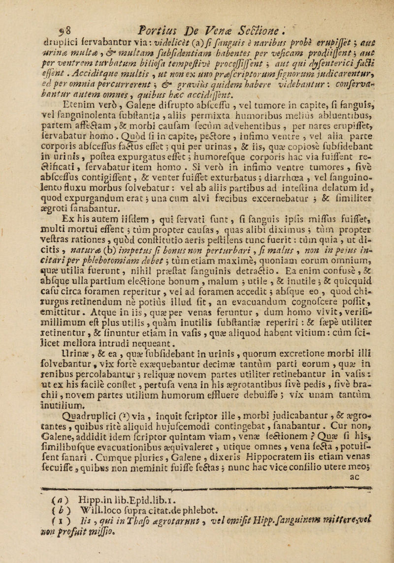 druplici fervabantur via: videlicet (a)fifianguis e naribus probe erupijjet j aut urina multa multam fiubfidentiam habentes per vejicam prodjijjent •> aut per ventrem turbatum biliofia tempeflive procejfijfient; aut qui dyfienterici fa&i e fient. Accidit que multis , ut non ex uno praficriP torum fignorum indic arentur, ed per omnia percurrerent i <&* gravius quidem habere videbantur: conferva« bantur autem omnes * quibus hac accidi fient. Etenim verb , Galene difrupto abfceffu , vel tumore in capite, fi fangiiis, vel fangoinolenta fubflancia , aliis permixta humoribus melius abluentibus, partem afftdam , & morbi caufam fecum advehentibus, per nares ernpiffet, iervabatur homo . Quod fi in capite, peclore , infimo ventre , vel alia parte corporis abfceffus factus effet j qui per urinas, k iis, qua? copiose fubfidebant in urinis , poftea expurgatus effet j humorefque corporis hac via fuiffent re- elificati, fervabatur item homo. Si verb in infimo ventre tumores, fi ve abfceiTus contigiifent, & venter fuiffet exturbatus j diarrhoea , vel fanguino- lento fluxu morbus folvebatur: vel ab aliis partibus ad inteftina delatum id, <pod expurgandum erat, una cum alvi facibus excernebatur , k fimiliter aegroti fanabantur. Ex his autem ii flem , qui fervat i funt, fi fanguis ipils miffus fuiffet, multi mortui effent , tum propter caulas, quas alibi diximus , tum propter veftras rationes , quod conflitutio aeris peflilens tunc fuerit: tum quia , ut di¬ citis , natura (b) impetus fi bonus non perturbari, fi malus , non in pe jus in¬ citari per phlebotomiam debet , tum etiam maxime, quoniam eorum omnium, qure utilia fuerunt, nihil pra?ftat fanguinis detractio. Ea enim confuse abfque ulla partium electione bonum , malum , utile , k inutile , k quicquid cafu circa foramen repentur , vei ad foramen accedit $ abfque eo , quod chi¬ rurgus retinendum ne potius illud fit, an evacuandum cognofcere pojlit, emittitur. Atque in iis, qua? per venas feruntur, dum homo vivit,verifi- millimum eft plus utilis, quam inutilis fubftantia? reperiri : k fa?pe utiliter xetinentnr, k finuntur etiam in vafis, qua? aliquod habent vitium: cum fci- licet meliora intrudi nequeant. Urina? , k ea , qua? fubfidebant in urinis, quorum excretione morbi illi folvebantur» vix forte exsequebantur decima; tantum parti eorum , qua? ia renibus percolabantur , reliqua novem partes utiliter retinebantur in vafis i nt ex his facile conflet, pertufa vena in his aegrotantibus five pedis , five bra¬ chii , novem partes utilium humorum effluere debuiffe ; vix unam tantum Inutilium. Quadruplici (*) via , inquit feriptor ille , morbi judicabantur , oc aegro¬ tantes , quibus rite aliquid hujufcemodi contingebat, fanabantur . Cur non, Galene, addidit idem feriptor quintam viam, vena? (e£tionem ? Qua? fi his9 fimilibufque evacuationibus sequivaleret, utique omnes , vena fecla , potuif-» fent fanari . Cumque pluries, Galene , dixeris Hippocratem iis etiam venas fecuiffe9 quibus non meminit fuiffe fe£tas j nunc hac vice conlllio utere meo. (a) Hipp.in lib.Epid.lib.i. (b) Will.loco fupracitat.de phlebot. { s ) lis , qui in Thafio agrotarnnt ? vel ctnifit Hipp.fanguinem mitteregvsl mn profuit mljfio*