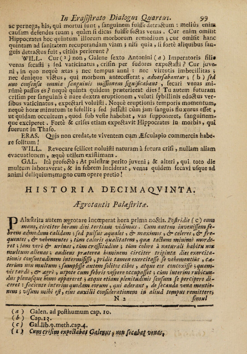 ac pernega, his, qui mortui lunt , fanguinem fuiffedetractum : melius enin*. caufam defendes tuam 3 quam li dicas fuifle fe£tas vetias . Cur enim omilic Hippocrates hoc quintum iliorum morborum remedium 3 cur omilit hanc quintam ad fanitatcm recuperandam viam j nili quia , li forte aliquibus fau- guis detractus fuit, citius perierunt ? N#71LL. Cur ( 1 ) non , Galene fexto Antonini (a) Imperatoris HI i® venas fecafti 3 led vaticinatus , crifin per fudores expe&afti ? Cur juve* ni, in quo neque «tas 3 nec tempus anni : nec virtutis imbecillitas > nec denique victus, qui morbum anteceflerat, adverfabantur 3 fb) fed uno confenfu omnia [anguinis mijfionem fignificabant , fecari venas mi¬ nime pafTus es ? neque quinta quidem praeterierat dies! Tu autem futuram crilim per fanguinis e nare dextra eruptionem , veluti fybillinis edoctus ver- fibus vaticinatus, expe£tari voluifti. Neque eruptionis temporis momentum? neque horae minutum te fefellit 3 fed juffifti cum jam fanguis fluxurus eflet % ut quidam occultum ? quod fub vefte habebat 9 vas fupponeret, fanguinem* ?iue exciperet. Forte & crifes etiam expeSavit Hippocrates in morbis 9 qu£ uerunt in Thafo. ERAS. Quis non credat,te viventem cqm jEfculapio commercia habe« f e folitum! '^ILL. Revocare fcilicet noluifti naturam a futura crifi , nullam aliam evacuationem , «que utilem exiflimans . GAL. Ita profecto3 At paleftr« perito juveni3 & alteri, qui toto die multum laboraverat, & in febrem inciderat, venas quidem fecavi ufquead nnimi deliquiumjmagno cum opere pretio! , * « , HISTORIA D E CIM AQVIN T A. • - , v ■' f'* * V JFgrotantn Palajlritx. TJ Alxflrita autem Kgrotare incceperat hora prima DoStls. Pojfrulie (c ) eum I mane, circiter horam diei tertiam vidimus * Cum autem invettiffem fi* brcm admodum calidam ? fed pulfus aquales , & maximos , & celeres, & fis* quentes , & vehementes 3 tum caloris qualitatem, qua taBum minime morde* ret, jam veru & urinas, tum craffitudine 3 tum colore a naturali habitu non, multum alienas 3 audiens fraterea hominem circiter triginta dies exercita* tionis confuetudinem intermifijfe , pridie tamen exercitajfe fe vehementius , Ca« teriim non multum 3 fumpjijfe autem folitos cibos , atque eos concoxijfe ',quam* vis tarde, <9* apre, utpote cum fibris vefpere occupajfet 3 cum inierim rubi cuti* dus plenufque homo appareret 3 atque etiam plenitudinis fenfum fi percipere di- ceret: faciente interim quodam eorum , qui aderant 9 de fecanda vena mentio* nem i vifura mihi ejl, ejus auxilii confiderationem in aliud tempus remittere3 N z jimul ( a ) Galen. ad pofthumum cap, 10* (£) Cap.13. ( c ) Gal.lib.9.meth.cap.4,