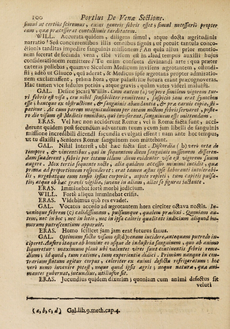 flmul ut certius fciremus, cujus generis fibris e fiet } fimul necejfariv propter eam ?qua pracejjerat concaBionis tarditatem, WILL. Accurata quidem , diligens limul , atque doeia aegritudinis narratio 1 Sed concurrentibus iliis omnibus lignis 9 ut potuit tantula conco¬ ctionis tarditas impedire fanguinis millionem ? An quia alius prior mentio¬ nem fecerat de fecanda vena, tibi vifum eif in aliud tempus auxilii hujus conlklerationem remittere ? Tu enim confueta divinandi arte : qua praeter ceteras pollebas , quamve Siculum Medicum invifens aegrotantem , oliendi- fii 9 adeb ut Glauco 9 qui aderat, Sc Medicus fpfe aegrotans propter admiratio¬ nem exclamafTent, prima hora 9 qua? paiseftrita? futura erant praecognoveras* Hac tamen vice ledulus potius , atque gravis, quam vates videri maluidi. GAL. Deline jocari Wiliis. Cum autem (a) vefpere fimilem vigorem tue- ri febris efl vifa , ceu nihil fenfibiliter remittens 9 fufpicio jam erat fynochon ejfe , hancque ex obJiruBione , fanguinis abundantia, &* pro. carnis copia^fli - fatione . Ac cum parem magnitudinem per totam noBem febris fervar et , pofle+ TQ die vifum eji Medicis omnibus, qui invfirant.f mgiunem ejje mittendum . ERAS. Vel haec non acciderunt Romae , vel li Romae fa£fa funt, acci¬ derunt quidem poft fecundum adventum tuum , cum jam libelli de fanguinis sniffione incredibili dicendi facundia evulgati effent: nam ante hoc tempus* tat tu dixifli 9 Seniores Romae fanguinem non mittebant. GAL. Nihil intereft 9 ubi haec fa&a Hnt. Difiordia ( b) vero orta di tempore , vincentibus,qui in fiquentem diem fanguinis mijjionem differ en» damfunderent $ febris per totum illum diem evidenter vifa eji vigorem fuum augere . Mox tertia fequente noBe, alia quidem accejfio minime incidit, qua prima ad proportionem refponderet *. erat tamen aftus ipfe laboranti intolerabi- Iis 5 Urgebat que eum tenfio ipfius corporis , ut pote repleti, tum capitis pulfa- tiop atque ob hac gravis vigilia, juvene in aliam , alias fe figuras jaBante . ERAS. Imminebat forte morbi judicium, WILL. Forte aliqua imminebat erilis, ERAS. Videbimus quo res evadet, GAL. Vocatus accedo ad aegrotantem hora circiter octava no£H$. In-» venioque febrem (c) calidiffimam 9 pulfumque 9 qualem pradixi. Quoniam au- tem<i nec in boc ; nec in lotio , nec in ipfa caloris qualitate indicium aliquod htfi morum putrefeentium apparuit. ERAS. Homo fcilicet jam jam erat futurus fanus. GAL. Optimum faBu vifum eflfifienam incidere ^antequam putredo in*» ciperet. Aufero itaque ab homine eo ufque de indu fria fanguinem , quo ab animo liqueretur \ maximum plane ubi valentes vires funt continentis febris reme- dium j id quod9 tum ratione, tum experientia didici . Primum nanque in con¬ trariumflatum agitur corpus 9 celeriter ex animi defiBu refrigeratum : hoc vero nemo invenire potefl 9 neque quod ipfls Pigris j 'neque natura 9 qua ani* psantes gubernat^ jucundius? utiliufve Jit. ERAS. Jucundius quidem dixerim j quoniam cum animi defe&us fit veiuti H*. '( a, It c» i\ Cal>libt.9.meth.cap.4.
