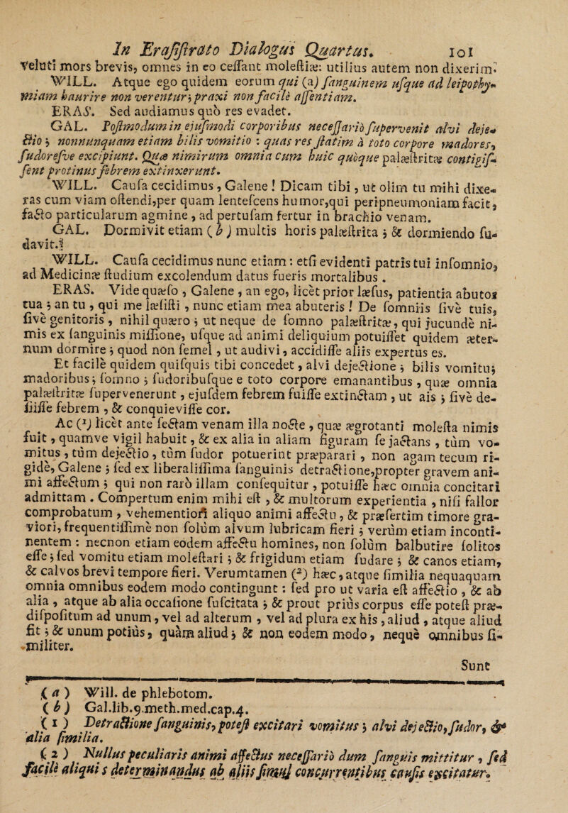 telutl mors brevis, omnes in eo cedant maledice: utilius autem non dixerim» WILL. Atque ego quidem eorum qui (aj fanguinem ufque ad leipophy* miam haurire non verentur, praxi non facile affentiam. ERA6’. Sed audiamus quo res evadet. GAL. JPoJlmodumin ejufrmdi corporibus necejjario fupervenit alvi deje* Bio? nonnunquam etiam bilis vomitio : quas res fatim h toto corpore madores, fudorefve excipiunt. Qrue nimirum omnia cum huic quoque palceftritce conti?if fent protinus febrem extinxer unt • WILL. Caufa cecidimus, Galene ! Dicam tibi, ufc olim tu mihi dixe¬ ras cum viam odendi,per quam lentefcens humor,qui peripneumoniam facit, fa&o particularum agmine, ad pertufam fertur in brachio venam. GAL. Dormivit etiam ( b ) multis horis palcedrita } & dormiendo fu«* davic.f WILL. Caufa cecidimus nunc etiam: edi evidenti patris tui infomnio, ad Medicina; dudium excolendum datus fueris mortalibus. ERAS. Vide qucefo , Galene , an ego, licet prior Icefus, patientia abutos tua 5 an tu , qui me laefifti , nunc etiam mea abuteris \ De fomniis live tuis, five genitoris, nihil qucero j ut neque de fomno pala?Rrkse, qui jucunde ni¬ mis ex (anguinis midione, nfque ad animi deliquium potuidet quidem ceter- num dormire j quod non femel, ut audivi, accidiffe aliis expertus es. Et facile quidem quifquis tibi concedet, alvi deje&ione * bilis vomituj madoribus} fomno , fudoribufque e toto corpore emanantibus , qu^e omnia palcedritre lupervenerunt, ejufdem febrem fuiffe extin&am , ut ais \ five de¬ inde febrem , Sc conquievide cor. Ac OJ licet ante fe&am venann illa no&e , qua; aegrotanti moleda nimis fuit, quam ve vigil habuit, & ex alia in aliam figuram fe jaelans, tum vo¬ mitus , tum dejeclio , tum fudor potuerint praeparari , non agam tecum rt- gide, Galene $ fed ex liberaliffima fanguinh detrahione,propter gravem ani¬ mi affeclum , qui non raro illam confequitur , potuide haec omnia concitari admittam . Compertum enim mihi eft , &; multorum experientia , nili fallor comprobatum , vehementio/i aliquo animi affe^lu, & prcefertim timore ora- viori, frequentiffime non folum alvum lubricam fieri , venim etiam inconti¬ nentem : necnon etiam eodem affe&u homines, non folum balbutire folitos effe , led vomitu etiam moledari? Sc frigidum etiam fudare , 3c canos etiam, Sc calvos brevi tempore fieri. Verumtamen (3) ha?c, atque fimilia nequaquam omnia omnibus eodem modo contingunt: fed pro ut varia ed affe£Uo , & ab alia, atque ab alia occafione fufcitata j & prout prius corpus ede poted pra;- difpofitum ad unum, vel ad alterum , vel ad plura ex his, aliud , atque aliud fit unum potius, quam aliud non eodem modo, neque omnibus fi- -militer. Sunt ( a ) Will. de phlebotom. (b) Gal.lib.qmeth.med.cap^. ( 1J -petra&rone /anguinis? potejl excitari vomhus j alvi dejeBio? fudor? & mia fimilia. ) Rullus peculiaris animi affe&us neccjfario dum fanguis mittitur, fed facile aliquis dttejyninandw ab aliis/rwij mcurr^nUbui cau/is ewrn&r*