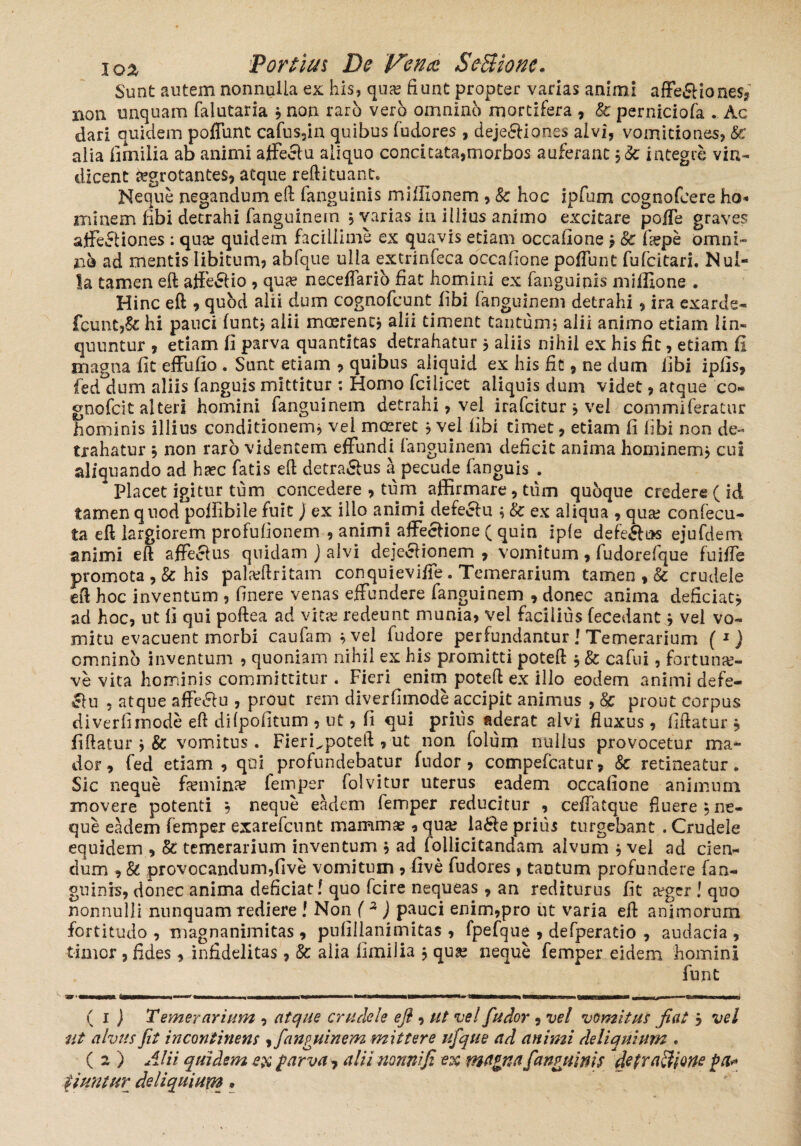 Sunt autem nonnulla ex his, qua? fiunt propter varias animi affe£Hone$? non unquam faiutaria ? non raro vero omnino mortifera , & perniciofa . Ac dari quidem poffunt cafus3in quibus fudores , deje&iones alvi, vomitiones, Sc alia Iimilia ab animi affeclu aliquo concitata,morbos auferant integre vin¬ dicent tegrotantes, atque reftituant. Neque negandum eft fanguinis miflionem , Sc hoc ipfum cognofcere ha* minem libi detrahi fanguinem , varias in illius animo excitare poffe graves affectiones ; qua? quidem facillime ex quavis etiam occalione j Sc fa?pe omni- jao ad mentis libitum, abfque ulla extrinfeca occalione poffunt fufeitari. Nul¬ la tamen eft affe&io , qua? neceffario fiat homini ex fanguinis miilione . Hinc eft , quod alii dum cognofcunt libi fanguinem detrahi, ira exarde- fcunt,&: hi pauci funt* alii mcerenc, alii timent tantum, alii animo etiam lin¬ quuntur , etiam fi parva quantitas detrahatur * aliis nihil ex his fit, etiam fi magna fit effufio . Sunt etiam * quibus aliquid ex his fit, ne dum libi iplis, fed dum aliis fanguis mittitur ; Homo fcilicet aliquis dum videt, atque co- gnofeit alteri homini fanguinem detrahi, vel irafeitur * vel commiferatur hominis illius conditionem* vel moerec 5 vel libi timet, etiam fi libi non de¬ trahatur , non raro videntem effundi fanguinem deficit anima hominem, cui aliquando ad ha?c fatis eft detra&us a pecude fanguis . Placet igitur tum concedere , tum affirmare, tum qubque credere ( id tamen quod poffibile fuit) ex ilio animi defecfu ; Sc ex aliqua , qua? confecu- ta eft largiorem profufionem , animi affectione ( quin iple defe£fi*s ejufdem animi eft affecfus quidam J alvi dejeclionem , vomitum, fudorefque fuiffe promota, & his pala?ftritam conquieviffe. Temerarium tamen , & crudele eft hoc inventum , linere venas effundere fanguinem , donec anima deficiat j ad hoc, ut fi qui poftea ad vita? redeunt munia, vel facilius fecedant * vel vo¬ mitu evacuent morbi caufam *vei fudore perfundantur i Temerarium (*) omnino inventum , quoniam nihil ex his promitti poteft * Sc cafui, fortuna?- ve vita hominis committitur . Fieri enim poteft ex illo eodem animi defe- 51 u , atque affe&u , prout rem diverfimode accipit animus , Sc prout corpus di ver fi mode eft di {politum , ut, fi qui prius aderat alvi fluxus, fiftatur j fiftatur j & vomitus. FierLpoteft , ut non lolum nullus provocetur ma¬ dor, fed etiam, qui profundebatur fudor , compefcatur, Sc retineatur. Sic neque femina femper folvitur uterus eadem occalione animum movere potenti , neque eadem femper reducitur , ceffatque fluere , ne¬ que eadem femper exarefeunt mamma?, qua? la&e prius turgebant . Crudele equidem , Sc temerarium inventum * ad follicitandam alvum * vel ad cien¬ dum , St provocandum,five vomitum , five fudores , tantum profundere fan¬ guinis, donec anima deficiat! quo fcire nequeas , an rediturus fit a?ger ! quo nonnulli nunquam rediere ! Non (2 ) pauci enim,pro ut varia eft animorum fortitudo , magnanimitas, pufillanimitas , fpefque , defperatio , audacia , timor, fides, infidelitas, Sc alia Iimilia j qua? neque femper eidem homini funt ( 1 ) Temerarium , atque crudele eft, ut vel fudor, vel vomitus fiat j vel ut alvus fit incontinens , fanguinem mittere ufqtte ad animi deliquium . ( 2 ) Alii quidem ex parva7 alii nonni fi ex magna fanguinis detractione pa* tiuntur deliquium *