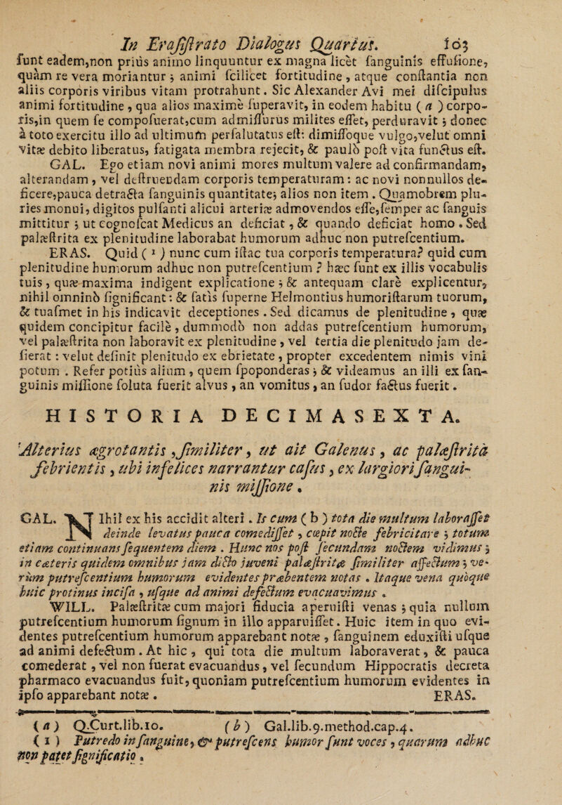 iunt eadem,non prius animo linquuntur ex magna licet fanguinis effufione, quam re vera moriantur $ animi fcilicet fortitudine , atque conflantia non aliis corporis viribus vitam protrahunt. Sic Alexander Avi mei difcipulus animi fortitudine , qua alios maxime fuperavit, in eodem habitu ( a ) corpo¬ ris,in quem fe compofuerat,cum admifiurus milites eifet, perduravit, donec a toto exercitu illo ad ultimum perfallitatus e 11: dimiflbque vulgo,velut omni vitae debito liberatus, fatigata membra rejecit, & paulo poft vita fun&us eft. GAL. Ego etiam novi animi mores multum valere ad confirmandam? alterandam , vel definiendam corporis temperaturam: ac novi nonnullos de¬ ficere,pauca detra£la fanguinis quantitate, alios non item . Quamobrem plu¬ ries monui, digitos pulfanti alicui arterias admovendos efie,femper ac fanguis mittitur \ ut eognofcat Medicus an deficiat, & quando deficiat homo * Sed palxfirita ex plenitudine laborabat humorum adhuc non putrefcentium. ERAS. Quid ( * 1 ) nunc cum ifiac tua corporis temperatura? quid cum plenitudine humorum adhuc non putrefcentium ? haec funt ex illis vocabulis tuis, quas maxima indigent explicatione ? & antequam clare explicentur? nihil omninb fignificant: & fatis fuperne Helmontius humoriftarum tuorum, oc tuafmet in his indicavit deceptiones . Sed dicamus de plenitudine, quas quidem concipitur facile , dummodo non addas putrefcentium humorum, vel pal^firita non laboravit ex plenitudine , vei tertia die plenitudo jam de- fierat: velut definit plenitudo ex ebrietate , propter excedentem nimis vini potum . Refer potius alium , quern fpoponderas j §c videamus an ilii ex fan¬ guinis miffione foluta fuerit alvus, an vomitus, an fudor fa£lus fuerit. HISTORIA DECIMAS EXT Ae 1Alterius aegrotantis xf militer , ut ait Galenus , ac paloftrita febrientis , ubi infelices narrantur cafus , ex largior i f angui¬ nis miffione • GAL. Ihil ex his accidit alteri. Is cum (b ) tota die multum laborajfet J[%t deinde levatus pauca comedijjet, coepit node febricitare $ totum etiam continuans fequentem diem . Hunc nos pojl fecundam nodem vidimus ? in c ceteris quidem omnibus jam dido juveni palajirit& f'militer affedum, ve¬ rum putrefcentium humorum evidentes praebentem notas • Itaque vena quoque huic protinus incifa , ufque ad animi defedum evacuavimus «. WILL. Palasftritae cum majori fiducia aperuifti venas, quia nullum putrefcentium humorum fignum in ilio apparuiifet. Huic item in quo evi¬ dentes putrefcentium humorum apparebant notae, fanguinem eduxifti ufque ad animi defe£lum. At hic, qui tota die multum laboraverat, Sc pauca comederat, vei non fuerat evacuandus, vel fecundum Hippocratis decreta pharmaco evacuandus fuit, quoniam putrefcentium humorum evidentes ia ipfo apparebant notae. ERAS. ■ 11— —.. iirmri. II. rimir nnn— —--i—i—I-* lini t ' mn rn -‘nar — (a) QCurtdib.io. (hj GaI.lib.9.method.cap.4. (i) f utre do in fangtiim-» & putrefeens humor funt voces , quarum adhuc mn patet fipnijicatio «