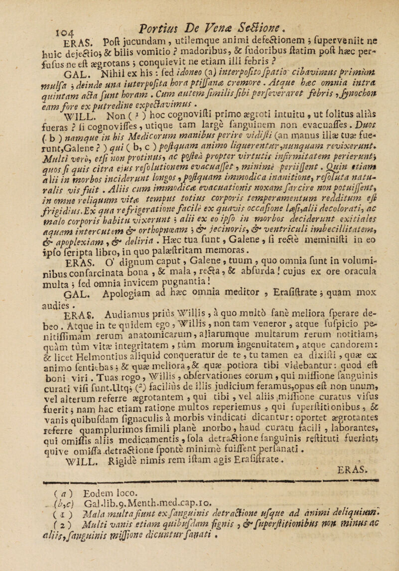 ERAS, Poft jucundam , utilemque animi defeci ion em ? fuperveniit ne huic deje&io* & bilis vomitio ? madoribus, & fudoribus ftatim poft ha?c per- fufus ne eft aegrotans , conquievit ne etiam ilii tehris ? GAL. Nihil ex his: (ed idoneo (a) interpofito fpatio cibavimus primum mulfa , deinde una iuterpofita hora ptijfana cremore . Atque hac omnia intra quintam aBa fiunt horam . Cum autem fimilis fibi perfeveraret febris ,fynochon eam fore ex putredine expeBavimus . WILL. Non (1 ) hoc cognovifti primo aegroti intuitu 9 ut (olitus alias fueras ? Ii co<moviftes , utique tam large fanguinem non evacuaffes. Duos (. b ) namquein his Medicorum manibus perire vidifii (an manus illae tua? fue¬ runt,Galene ? ) qui ( b, c ) pojiquam animo liquerentur,nunquam revixerunt* Multi vero, et fi non protinus, ac fofiea propter virtutis infirmitatem perierunt* quos fi quis citra ejus refolutionem evacuajfiet, minime periifient. Quin etiam alii in morbos inciderunt longos,pojiquam immodica inanitione, refoluta natu- ralis vis fuit . Aliis cum immodica evacuationis noxam farcire non potui’fient, •_fpmbtfc tnt.iuc rnrtnvic tPYyibRvampntuYin. vpAAltum efi malo corporis namtu Vixei U' 1 cu ‘TJ aquam interentem & orthopnoeam , & jecinoris, & ventriculi imbecillitatem, apoplexiam , & deliria . Ha?c tua funt * Galene , fi refte meminifti in eo ipfo feripta libro, in quo pala?ftritam memoras. ERAS. O’ dignum caput, Galene, tuum , quo omnia funt in volumi¬ nibus confarcinata bona , & mala , re£ta , k abfurda! cujus ex ore oracula multa 5 fed omnia invicem pugnantia! GAL. Apologiam ad ha?c omnia meditor , Erafiftrate j quam mox cs • ERAS. Audiamus prius Willis , a quo multo fane meliora fperare de¬ beo . Atque in te quidem ego , Willis, non tam veneror , atque fufpicio p&- nitiflimarn rerum anatomicarum, aliarumque multarum rerum notitiam, quam tum vita? integritatem , tum morum ingenuitatem, atque candorem: & licet Heimontius aliquid conqueratur de te , tu tamen ea dixifti ? qua; ex animo fentitbas, & qua? meliora,& qua? potiora tibi videbantur: quod eft boni viri. Tuas rogo, Willis, abfervationes eorum , qui mifilone (anguinis curati vifi funt.UtqrC2) facilius de illis judicium feramus,opus eft non unum, vel alterum referre aegrotantem , qui tibi, vel aliis .mifTione curatus vifus fuerit, nam hac etiam ratione multos reperiemus , qui fuperftitionibus , Sc vanis quibufdam fignaculis a morbis vindicati dicantur: oportet arrotantes referre quamplurimos fimili plane morbo(, haud curatu facili , laborantes, qui omifiis aliis medicamentis , fola detrailione (anguinis reftituti fuerint* qui ve omiffa .detra&ione fponte minime fuiifent perfanati . W1LL. Rigide nimis rem iftam agis Erafiftrate . ERAS. ( a) Eodem loco. . (b,c) Galdib.9.Menth.med.cap.io. ( i ) Mala multa fiunt ex fanguinis AetraBione ufque ad animi deliquium. ( 2 ) Multi vanis etiam quibufdam fignis , &1 f 'iperft itionibus pon minus ao ulUs, [anguinis mfifione dicuntur f anati.