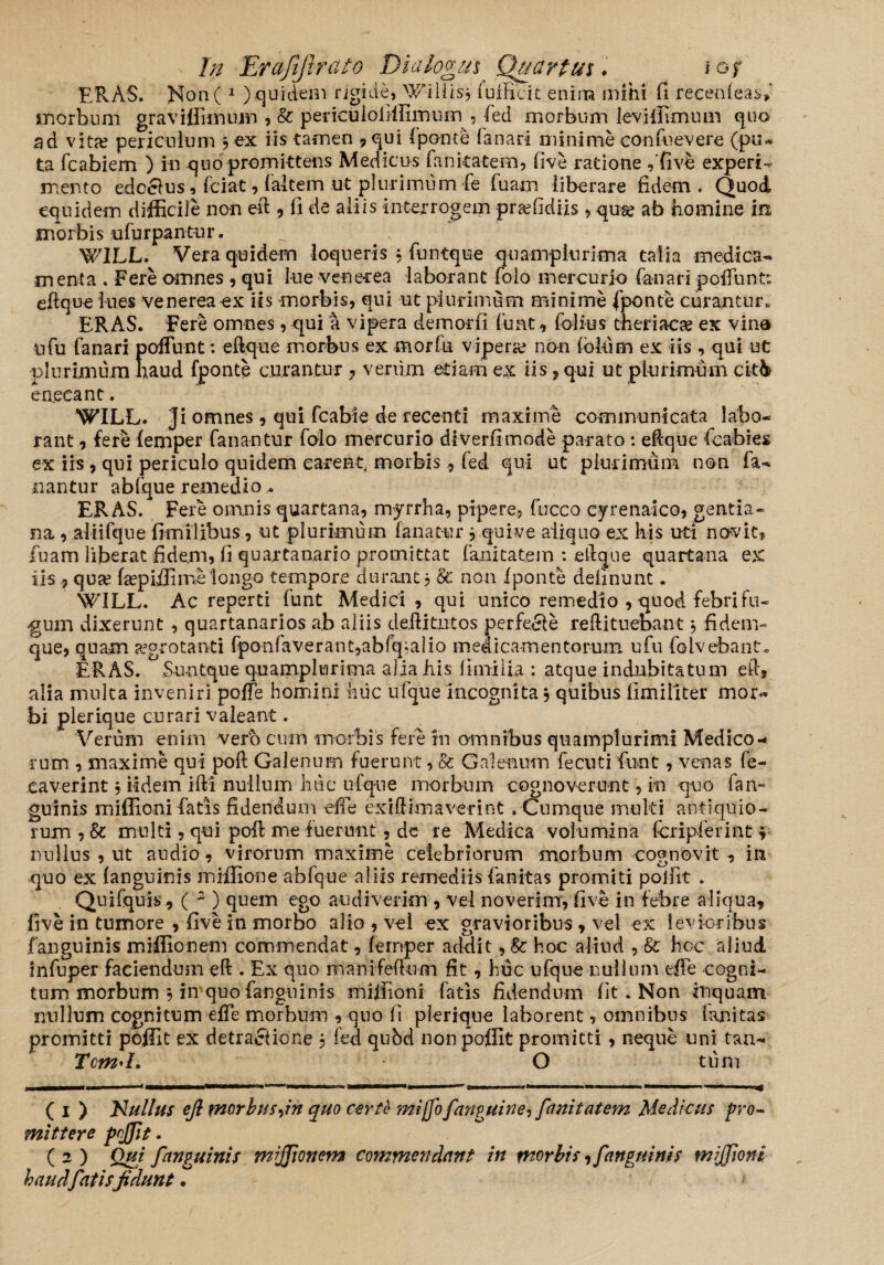 ERAS. Non( 1 ) qui dem rigide, Wdiiis, lufficit enim mihi fi reeenleas» morbum gravifiiinnm , & periculofiffiimim , fed morbum levi 11 imum quo ad vitae periculum 3 ex iis tamen , qui (ponte fanari minime confuevere (pu¬ ta fcabiem ) in quo promittens Medicus fan itate m, five ratione ,'five experi¬ mento edcclus, fciat, (altem ut plurimum fe fuam liberare fidem. Quod equidem difficile non eft , fi de aliis interrogem praffidiis ,quse ab homine in morbis ufurpantur. W1LL. Vera quidem loqueris 3 funtque quamplurima talia medica* menta . Fere omnes , qui lue venerea laborant folo mercurio fanari poliunt: eftque lues venerea ex iis morbis, qui ut plurimum minime (ponte curantur. ERAS. Fere omnes, qui a vipera demorfi fu at, folius theriacse ex vin® nfu fanari pofFunt: eftque morbus ex morfu vipera non lokim ex iis , qui ut plurimum haud fponte curantur ? verum etiam ex iis , qui ut plurimum citb en.ecant. WILL. Ji omnes, qui fcabie de recenti maxime communicata labo¬ rant, fere femper fanantur folo mercurio diverfimode parato : eftque fcabies ex iis, qui periculo quidem carent morbis, fed qui ut plurimum non fa¬ nantur abfque remedio- ERAS. Fere omnis quartana, myrrha, pipere, fucco cyrenaico, gentia¬ na , aliifque fimilibus , ut plurimum fanatur 3quive aliquo ex his uti novit, fuam liberat fidem, fi quartanario promittat fanitatem : eftque quartana ex iis, qua? fepiffimelongo tempore durant 3 Sc non fponte delinunt. \VILL. Ac reperti funt Medici , qui unico remedio , quod febri fu¬ ngum dixerunt , quartanarios ab aliis deilitutos perfecte reftituebant 3 fidem» que, quam aegrotanti fponfaverant,abfq‘alio medicamentorum ufu folvebant* ERAS. Su-ntque quamplurima alia his limi lia : atque indubitatum e fi, alia multa inveniri poffe homini huc ufque incognita 3 quibus llmillter mor« bi plerique curari valeant. Verum enim vero cum morbis fere in omnibus quamplurimi Medico¬ rum , maxime qui poli Galenum fuerunt, & Galenum fecuti funt, venas fe- caverint 3 fidem ifti nullum huc ufque morbum cognoverunt, in quo fan~ guinis miffioni fiatis fidendum effe exiftimaverint . Cumque multi antiquio¬ rum , 8c multi, qui poft nae fuerunt, dc re Medica volumina fcripferint 3 nullus , ut audio, virorum maxime celebriorum morbum cognovit , in quo ex (anguinis miffione abfque aliis remediis fianitas promiti poffit . Quifquis, ( 2 ) quem ego audiverim , vel noverim, five in febre aliqua, five in tumore , five in morbo alio , vel ex gravioribus, vel ex levioribus f anguinis miffionem commendat, fernper addit, & hoc aliud , & hoc aliud infuper faeiendum eft . Ex quo manifeftum fit, huc ufque nullum effe cogni¬ tum morbum 3 in quo fangninis miffioni fatis fidendum fit. Non inquam nullum cognitum effe morbum , quo fi plerique laborent, omnibus fanitas promitti poffit ex detractione 3 fed qubd non poffit promitti , neque uni tan* Tcm'L O tum sswmtm***—*—<4———rnmmmt—■—'*m1i wh. > I————**————tjmmw,n niwM——=——————— —iro^f ( i ) Nullus eft morbustin quo certe mi flo f,'anguine, fanitatem Medicus pro¬ mittere poffit. ( 2 ) Qui [anguinis miffionem commendant in morbis,[anguinis miffioni haud fatisfidunt.