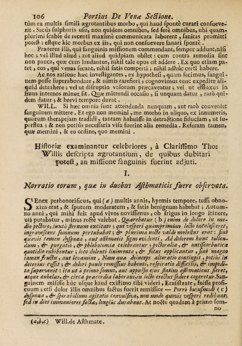 tum ex multis fimili aegrotantibus morbo, qui haud fponte curari confueve- rit. Secus fulphuris ufu, non quidem omnibus, fed fere omnibus, ubi quam- plurimi fcabie de recenti maxime communicata laborent, fanitas promitti poteft : eftque hic morbus ex iis, qui non confuevere fanari fponte . Praeterea illi, qui (anguinis mifflonem commendant, femper addunt,nifi hoc j vei illud aliud , aut aliud quidpiam obflet: cum contra remedia (int non pauca, quae cum laudantur, nihil tale opus ell addere . Ex quo etiam pa¬ tet , eos , qui venas fecant, nihil fatis comperti * nihil adhuc certi habere. Ac nos ratione h&c inveffigantes , ex hypothefi , quam fecimus, fangui- nem poife fuperabundare, & nimis rarefieri, cognovimus tunc expedire ali¬ quid detrahere , vel ut difruptio vaforum praecaveatur j vel ut effluxus in iinus internos minor.(it. Quj» mittendi occabo , fi unquam datur , raro qui¬ dem datur * & brevi tempore durat . WJLL. Si hasc omnia funt attendenda nunquam , aut raro conveniet fanguinem mittere . Et ego non memini, me morbo in aliquo, ex innumeris, quorum therapejam tradidi, tantam habui fle in detra&ione fiduciam , ut (u- perflua , & non potius necefTaria vifa fuerint alia remedia . Referam tamen? quse memini, 8c eo ordine, quo memini . Hiftorke examinantur celebriores , a Clariffimo Thot “Wffliis defcripta regrotantium, de quibus dubitari poteft 5 an mifiione /anguinis fuerint adjuti* h Narratio eorum > quae in duobus AJihmaticis fuere ohferyata• Si Enex perhonorificus, qui (a) multis annis, hyemis tempore, tuffi obno¬ xius erat , 8c fputum moderatum , Sc fatis benignum habebat} Autum¬ no anni, qui mihi fuit apud vivos novifflmus , ob frigus in longo itinere, uti putabatur , minus re£fe valebat. Querebatur ( b J enim de dolore in me- dio peSore, juxta jkrnum excitato , qui vefperi quamprimum leBo incalefceret, ingravescens fomnum pertuhahat $ 43* plurima noBe valde molelhts erat: fint quavis tamen dyfpncea , aut adhmatis figno evidenti . Ad dolorem, hunc tollen¬ dum , purgatio , cN phlebotomia celebrantur , peBoralia, antifcorbutica quotidie exhibentur , Icco dolenti linimenta , & fotus applicantur , fine magno tamen fruBu, aut levamine . Nam qu<z deinceps alter at io contingit, potius in deterius ceffit 5 & dolori paulo remiffius habenti-) rejpiratio difficilis, & impedi¬ ta fuptrvenit: ita ut a primo fomnoy aut appulju eius fiatim ajlhmaticus fieret, atque anhelus, 6^ circa praccrdia laboransdn leBo ereBus federe cogeretur.San¬ guinem mififTe huc ufque haud exiftimo tibi videri, Erahftrate, fuiffe profi¬ cuum $ etfi dolor illis omnibus hSlus fuerit remifflor — Porro hujufmodi ( c ) dyfpncea , & Spirabilium agitatio convulfiva, non modo quovis vefperi redibant% fed in dies immaniores fiiBa^ longius durabant. At no£ie quadam a primo fom« no )Will.de Afthmate*