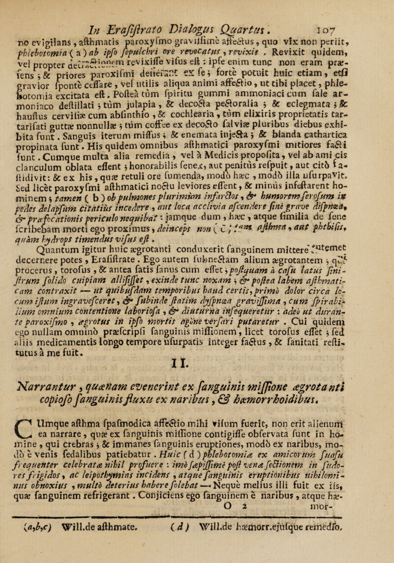 V A—s* vv * a w * J* oravior fponte ctlTare , vel utilis aliqua animi afteflio, ut tibi placet , phle¬ botomia excitata eft. Poftea tum fpiritu gummi ammoniaci cum fale ar- moniaco deftillati j tum julapia, U deco&a peroralia 5 & eclegmata >$C hauftus cerviliae cum abfinthio , & cochlearia , tum .eiixiris proprietatis tar- tarifati outta; nonnullas j tum eoffee ex decolo falvia? pluribus diebus exhi¬ bita funt. Sanguis iterum miffus* & enemata injeSa $ & blanda eathartica propinata funt&. His quidem omnibus afthmatipi paroxyfmi mitiores fafii funt. Cumque multa alia remedia , vei a Medicis propofita, vel ab ami cis clanculum oblata eflent $ honorabilis fenex, aut penitus refpujt, aut citb ia- didi v it: & ex his, qu;e retuli ore fu menda, modo ha?c , modh ilia u fur pavit. Sed licet paroxyfmi afthmatici noctu leviores eftent, Se minus jnfeftarent ho¬ minem i tamen ( b ) oh pulmones plurimum infar&os, & humorem fer ofum m pedes delapfum citatius incedere , aut loca acclivia afcendere finfgrave difpnma, & prafocationis periculo nequibat Qamque dum , ha?c , atque fimiiia de iene fcribebam morti ego proximus, deinceps non ( C J flfthma , aut phtkilts* quam hydrops timendus vifus efl • Quantum igitur huic jcgrotanti conduxerit fanguinem mittere'pernet decernere potes , Eraflftrate . Ego autem lubne&am alium aegrotantem , qd5 procerus, torofus , Se antea fatis fanus cum eftet *pojlquam h cafu latus fini- firum folido cuipiam allifijfet, exinde tunc noxam \ poflea labem afihmati cam contraxit — ut quibufdam temporibus haud certis,primo dolor circa lo¬ cum iftum ingravefceret, &* fubinde Jlatim dyfpncea gravijjima , cum fpirabi* lium omnium contentione laboriofa , diuturna infiequeretitr ; adeo ut duran¬ te paroxi fimo , agro tus irt ipfo mortis agfine verfari putaretur . Cui quidem egb nullam omnino prsefcripfi fanguinis mifTtonem, licet torofus eftet * fed iliis medicamentis longo tempore ufurpatis integer factus , & fanitati refti- tutus a me fuit. II. Narrantur, qucenam evenerint ex fanguinis wijjione cegrotanti copiofo fanguinis fluxu ex naribus, & hcemorrhoidibus. Cllmque afthma fpafmodica affe&io mihi vifum fuerit, non erit alienuiil ea narrare , qua; ex fanguinis miffione contigiffe obfervata funt in ho¬ mine , qui crebras * 8c immanes fanguinis eruptiones, modo ex naribus, mo¬ do e venis fedalibus patiebatur . Huic ( d ) phlebotomia ex amicorum fuafiu frequenter celebrata nihil profuere : imofapiffimepoft vena fe&ionem in findo- res frigidos, ac leipothymias incidens , atque fanguinis eruptionibus nihilomi¬ nus obnoxius ,multo deterius habere [olebat ~ Neque melius illi fuit ex iis, qua; fanguipem refrigerant. Conjiciens ego fanguinem e naribus , atque ha;- O 2 mor- ( J ) VsTill.de hKmorr«eju(que remedia loafac) Will.de afthmate.