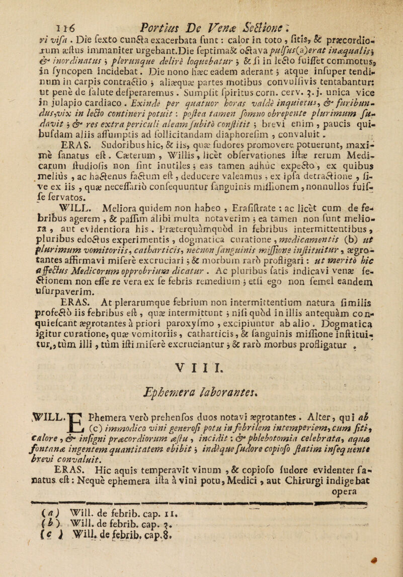 ri vifia . Die lexto cunela exacerbata fune: calor in toto , fitls, St praecordio- rum scftus immaniter urgebant.Die feptima& o&ava pulfus(a)erat inaqua lis\ er inordinatus j plerunque delire loquebatur , &ii in le&o fuifTec commotus, in fyncopen incidebat. Die nono haec eadem aderant, atque infuper tendi* imm in carpis contra&io j alia?qua? partes motibus convulfivis tentabantur: ut pene cie falute deiperaremus. Sumplit fpiritus corn. cerv. 3. j. unica vice in julapio cardiaco . Exinde per quatuor horas valde inquietus, dr furibun- dus-,vix in le&o contineri potuit: pofiea tamen fomno obrepente plurimum fu- davit , dr res extra periculi aleam Jubito conjlitit 5 brevi enim , paucis qui« bufdam aliis aflumptis ad follicitandam diaphorefim , convaluit. ERAS. Sudoribu s hic, & iis, qua? fudores promovere, potuerunt, maxi¬ me fanatus eft. Casteriam , Willis, licet obfervationes ifta? rerum Medi¬ carum ftudiofis non fint inutiles 5 eas tamen adhuc expello , ex quibus melius , ac ha&enus fa&um eft , deducere valeamus, ex ipfa decra&ione , fi- ve ex iis , quas neceflario confequuntur fa.nguinis mifllonem, nonnullos fuif- fe fervatos. WILL. Meliora quidem non habeo , Erafiftrate ; ac licet cum de fe-» bribus agerem , & paflim alibi multa notaverim, ea tamen non funt melio¬ ra , aut evidentiora his. Praeterquamquod in febribus intermittentibus, pluribus edo&us experimentis , dogmatica curatione , medicamentis (b) ut plurimum vomitoriis, catharticis, necnon fanguinis mijjiqtte. injiituitur r aegro ¬ tantes affirmavi mifere excruciari, & morbum raro profligari: ut merito hic affe&us Medicorum opprobrium dicatur . Ac pluribus fatis indicavi vena? fe- £Honeni non effe re vera ex fe febris remedium ? et fi ego non femel eandem ufurpaverim. ERAS. At plerarumque febrium non intermittentium natura fimilis profero iis febribus eft , quae intermittunt , nili quod in illis antequam con* quiefeant a?grotantes a priori paroxyfmo , excipiuntur ab alio , Dogmatica igitur curatione, qua? vomitoriis, catharticis, & (anguinis miffione inftitui- turt,tum illi, tiim ifli mifere excruciantur , oc raro morbus profligatur . V I I L Ephemera laborantes* ,WILL.T7 Phemera vero prehenfos duos notavi a?grotantes . Alter, qui ai 4 (c) immodica vini generofi potu in febrilem intemperiem, cum fit i, Calore , dr in (igni pracor diorum aflu , incidit 1 dr phlebotomia celebrata, aqua fontana ingentem quantitatem ebibit, in de que fudore copiofo Jlatim infequente brevi convaluit. ERAS. Hic aquis temperavit vinum ,& copiofo fudore evidenter fa- natus eft: Neque ephemera ifta a vini potu, Medici, aut Chirurgi indigebat opera (a) Wili. de febrib. cap. ii. f b ) Wili. de febrib. cap. 3. [e ) WiU.defebrib»cap.8®