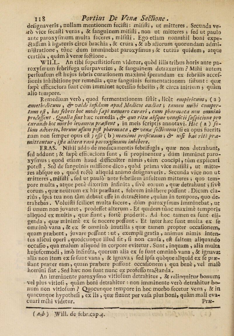 defignaveris , nullam mentionem fecifti: mififti, ut mitteres. Secunda ve- >ih vice fecafti venas, & fanguinem mififti, non ut mitteres 5 fed ut paulo ante paroxyfmum multa faceres, mififti. Ego etiam nonnihil boni expe- cftaffem a ligaturis circa brachia , & crura , & ab aliorum quorundam admi- niftratione, tunc dum imminebatparoxyfmus $ & tutius quidem, atque certius , quam a vena? fe&ione . W1LL. An tibi fuperftitiofum videtur, quod illis tribus horis ante pa¬ roxyfmum febrifuga ufurpaverim , & fanguinem detraxerim ? Mihi autem perfuafum eft hujus febris curationem maxime fperandam ex febrilis accef- iionis inhibitione per remedia , qua? fanguinis fermentationem bitunt: qua? fa?pe efficaciora funt ciim imminet agceffio febrilis, & circa initium , quam alio tempore. Remedium vero , quod fermentationem fidit, licet empiricum, ( a ) amet ho di cum , & valde infidum apud Medicos audiat, tamen mihi comper¬ tum efi , has febres hoc modo fope numero curari , cum pharmaca non omnino prodejjent . Quali afinthxc remedia , & quo ritu abfque veneficii fufpicione pro curando hoc morbo levamen praejient, in meis feriptis annotavi. Hic ( a ) fo- litm adverto, horum ufumpofi pharmaca , & vena fe&ionem (ii ea opus fueritj nam non femper opus eft ) ejfe ( b ) maxime proficuum , &* nifi h&c rite pro¬ mittantur , ifla altera r.arb paroxyfmum inhibere. ERAS. Nihil addo de medicamentis febrifugis , qua? non detrahunt, fed addunt 5 & (a?pe efficaciora funt , fi propinentur, diim imminet paro- xyfmusquod etiam haud difficulter nimis, tum concipi, tum explicari poteft . Sed de fanguinis rniffione dico , quod prima vice mififti, ut mitte¬ res abfque eo , quod recte aliquid animo defignaveris.. Secunda vice non ut mitteres ,mififti , fed ut paulo ante febrilem infultum mitteres j quo tem¬ pore multa , atque pene dixerim infinita , five eorum , qua? detrahunt j five eorum , qua? neutrum ex his pra?ftant, febrem inhibere po/Tunt . Dicam cla¬ rius , (pes tua non tam debuit effe in detraolione ,quam in tempore, quo de¬ trahebas . Voluifti Ici licet multa facere, dum paroxyfmus imminebat, ut fi unum non juvaret, prodeffet alterum . Et quidem tunc maxime temporis aliquod ex multis, qua? .fiant , forte proderit. Ad hoc tamen ea funt eli¬ genda , qua? minime ex fe nocere poliunt. E,t inter ha?c funt multa ex fe omnino vana , dc ex fe omnino inutilia j qua? tamen propter occafionem, quam prabent, juvare peffunt: ut, exempli gratia , animus nimis inten¬ tus alicui operi , quodcunque illud fit, fi non caufa , eft faltem aliquando occafio, qua malum aliquod in corpore evitetur. Sunt, inquam , alia multa hujufcemodi, imo infinita, quorum alia ex fe funt omnino vana , & ignava; alia non item ex fefunt vana , & ignava , fed ipfa quoque aliquid ex fe pr se-* ftant pra?ter eam, quam prafbere poffunt occafionem^ qua bene, vei male homini fiat . Sed ha?c non funt nunc ex profeffo tra&anda. An imminente paroxyfmo vitiofum detrahitur , & relinquitur bonum, vel plus vitiofi, quam boni detrahitur : non imminente vero detrahitur bo¬ no m non vitiofum ? Quocunque tempore in hoc morbo fecetur vena , Sc ia quacunque hypothefi , ex iis, qua? fluunt per vafa plus boni, quam mali eva¬ cuari mihi videtur. v Pra> —I! I ■■ » nnww.. 11 -»!■ .... I ,M,>WIM„,||,11.,-».,„ ... 1, ( a,h ) tWill. de ftbrxap^.