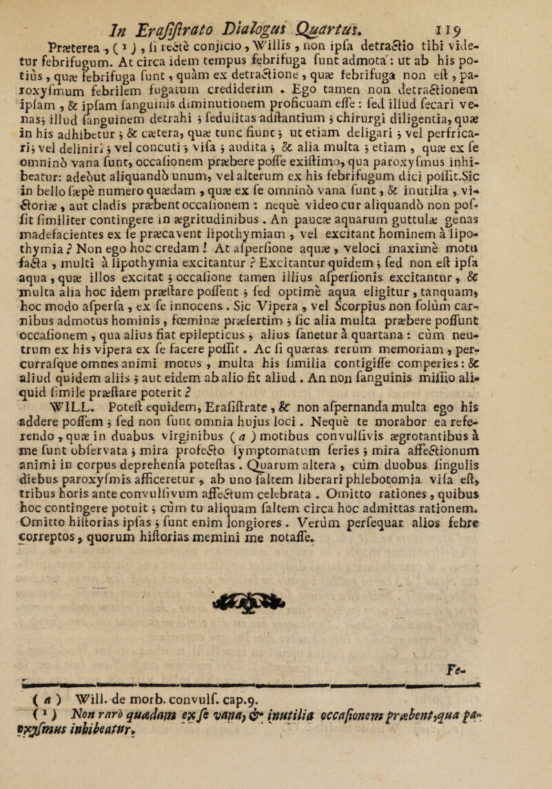 Pneteiea ^ * j , fi redte conjicio , Willis , non ipfa detraclio tibi vide¬ tur febrifugum. At circa idem tempus febrifuga funtadmota: Ut ab his po¬ tius , qua? febrifuga funt, quam ex detractione , qua? febrifuga non eft , pa- roxyfmum febrilem fugatum crediderim . Ego tamen non detractionem ipfam , & ipfam fanguinis diminutionem proficuam elTe: fed illud fecari ve¬ nas * illud fanguinem detrahi * fedulitas adftantium ? chirurgi diligentia, qua? in his adhibetur * & cetera, quae tunc fiunt} ut etiam deligari, vel perfrica¬ ri? vel deliniri ? vel concutio vifa $ audita ? Sc alia multa * etiam , quae ex fe omnino vana funt, occafionem pr&bere poffe exiftimor qua paroxyfmus inhi¬ beatur: adeout aliquandb unum, vel alterum ex his febrifugum dici poffit.Sic in bello fjepe numero quasdam >quas ex fe omnino vana funt, & inutilia , vi-* £loria?, aut cladis praebent occafionem : neque video cur aliquandb non pof* iit fimiliter contingere in aegritudinibus . An pauca? aquarum guttulas genas madefacientes ex fe praecavent lipothymiam , vel excitant hominem a lipo- thymia ? Non ego hoc credam 1 At alperfione aquas, veloci maxime motu faCla , multi a lipothymia excitantur ? Excitantur quidemy fed non eft ipfa aqua, qua: illos excitat , occafione tamen illius afperlionis excitantur , 8c multa alia hoc idem praedare polfent ? fed optime aqua eligitur , tanquam, hoc modo afperfa , ex fe innocens. Sic Vipera , vel Scorpius non folum car¬ nibus admotus hominis, fcemina? pnefertim ? fic alia multa praebere poliunt occafionem , qna alius fiat epilepticus j alius fanetur a quartana : cum neu¬ trum ex his vipera ex fe facere poilit. Ac fi quaeras rerum memoriam , per- currafque omnes animi motus, multa his fimilia contigiffe comperies: 8c aliud quidem aliis $ aut eidem ab alio fit aliud , An non fanguinis miffio ali¬ quid fimile pradlare poterit l W1LL. Poteil equidem, Erafiftiate , St non afpernanda multa ego his addere poffem , fed non funt omnia hujus loci. Neque te morabor ea refe¬ rendo , quae in duabus virginibus ( a ) motibus, convulfivis aegrotantibus a sne funt obfervata j mira profe&o lymptomatum feries j mira affe&ionum animi in corpus deprehenfa poteftas . Quarum altera * ciim duobus, lingulis diebus paroxyfmis afficeretur * ab uno faltem liberari phlebotomia vifa ed, tribus horis, anteconvulfivum affe&um celebrata . Omitto rationes , quibus hoc contingere potuit * cum tu aliquam faltem circa hoc admittas rationem* Omitto hilforias ipfas * funt enim longiores * Verum perfequar alios febre correptos * quorum hiilorias memini me notafle* ( a ) Will. de morb. convulfi cap.9. ( 1 > No» raro quadam exfe vwa? &* inutilia occafionem (rabent ^qua (4« tofinus inhibeatur»
