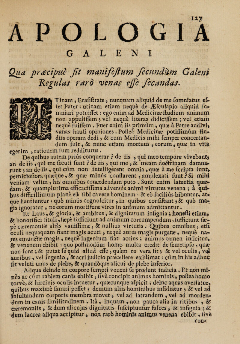 I2?l A P O L O G I A GALENI Tinam , Erafiftrate , nunquam aliquid ds me fomniatus ef- fet Pater: utinam etiam neque de iEfculapio aliquid fc- mniari potuiffet: ego enim ad Medicina? ftudium animum non appuliifem ? vel neque literas didiciflem j vel etiam neque fuiflem . Puer enim iis primum , qua; a Patre audivij vanas haufi opiniones. Poftea Medicina? potiffimum ftu- diis operam dedi , Sc cum Medicis mihi femper concertan¬ dum fuit,& nunc etiam mortuus , eorum, qua? in vita egerim , rationem Tum redditurus . De quibus autem prius conquerar ? de iis , qui meo tempore vivebant* an de iis , qui me fecuti funt ? de iis , qui me,& meam do&rinam damna¬ runt * an de iis , qui cum non intelligerent omnia , qua? a me fcripta funt» perniciofiora qua?que, Sc qua? minus conflarent, amplexati funt P Si mihi veniam velim , his omnibus concedendam puto . Sunt enim latentia qua¬ dam, Sc quampiurima efficaciffima adversus animi virtutes venena * a qui¬ bus difficillimum plane efl libi cavere hominem : Sc eb facilius bibuntur, at-* que hauriuntur i quo minus cognofcitur » in quibus confiftant qub ma¬ gis ignoratur , ne eorum mortifera? vires in animum admittantur. Et Laus, Sc gloria, Sc ambitus, Sc dignitatum inlignia * honefti etiam» Sc honorifici tituli ,fa?pe fufficiunt ad animum corrumpendum,futficiunt fae- pe ca?remoni^ alias vaniffima;, Sc nullius virtutis. Quibus omnibus, etfi oculi nequaquam nant magis acuti 7 neque aures magis purgata?, neque na¬ res emunela? magis , neque ingenium fiat acrius i animus tamen inficitur» Sc venenum ebibit : quo poftmodum homo multa credit de femetipfo, qua? non funt j Sc putat fe quid aliud efle , quam re vera fit *, Sc vel oculis , v$i auribus, vel ingenio , Sc acri judicio praecellere exiftimat: cum in his adhuc lit veluti unus de plebe, Sc quandhque alicui de plebe inferior. Aliqua deinde in corpore fumpti veneni fe produnt indicia , Et non mi¬ nus ac cum rabiem canis ebibit, five concipit animus hominis, poftea homo torve, Sc hircinis oculis intuetur , quacunque afpicit; deinc aquas averfatur» quibus maxime fanari poffet * demum aliis hominibus infidiatur * Sc vel ad infultandum corporis membra movet * vel ad latrandum , vei ad morden¬ dum in canis limilitudinem . Ita » inquam , non pauca alia in ritibus , SC ceremoniis » &dum alicujus dignitatis fufcipiuntur fafces , Sc infignia * & dum laurea aliqua accipitur » non rarb hominis animus venena ebibit, five con-