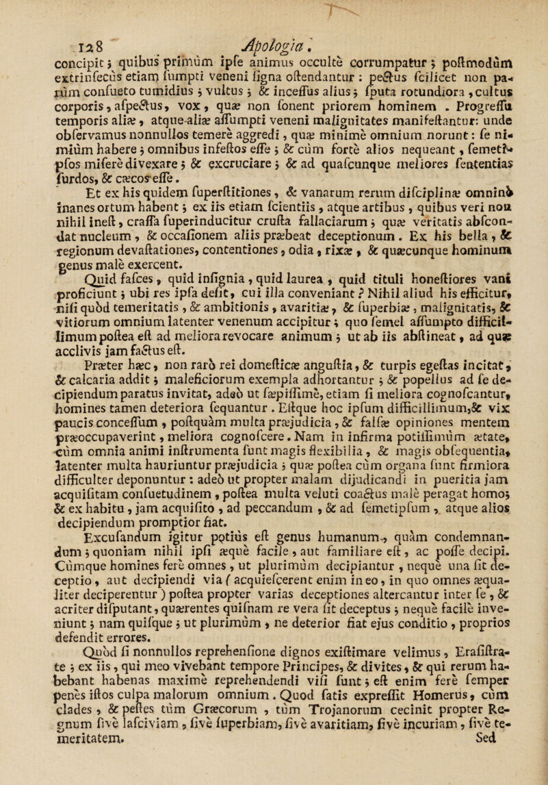 concipit > quibus primum ipfe animus occulte corrumpatur; poftmodum extrinfecus etiam furnpti veneni ligna oftendantur : pe&us fcilicet non pa¬ rum confueto tumidius ; vultus; Sc incefTus alius; fputa rotundiora ,cultus corporis, afpe^us, vox » quse non Tonent priorem hominem * ProgrefTii temporis alia? , atquealia? affumpti veneni malignitates mani fellantur: unde obfervamus nonnullos temere aggredi, qua? minime omnium norunt: fe ni¬ mium habere; omnibus infeftos elFe ; Sc cum forte alios nequeant , femetfc pfos mifere divexare; Sc excruciare; & ad quafcunque meliores fententias {urdos, Sc ca?cos' efle. Et ex his quidem fuperftitiones, & vanarum rerum difczplina? omninfc inanes ortum habent; ex iis etiam fcientiis, atque artibus , quibus veri noa nihil ineft > cralTa fuperinducitur crufta fallaciarum; qua? veritatis abfcon- dat nucleum» Scoccafionem aliis pra?beat deceptionum. Ex his bella , St regionum devaftadones, contentiones , odia, rixa?, Sc qusecunque hominum genus male exercent. Quid fafces» quid infignia , quid laurea , quid tituli honeftiores vani proficiunt; ubi res ipfa defit, cui illa conveniant ? Nihil aliud his efficitur, nili quod temeritatis , Sc ambitionis » avaritia? ? Sc fuperbia?, malignitatis, Sc vitiorum omnium latenter venenum accipitur; quo femel affumpto difficit- limum poftea eft ad meliora revocare animum ; ut ab iis abftineat, ad qu*: acclivis jamfa£hiseft. Praeter ha?c, non raro rei domeftiae anguftia, Sc turpis egeftas incitat, & calcaria addit; maleficiorum exempla adhortantur ; Sc popellus ad fe de¬ cipiendum paratus invitat, adeo ut fa?pillime, etiam fi meliora cognofcantur, homines tamen deteriora fequantur . Eftque hoc ipfum difficillimum,Sc vix paucis conceflum , poftquam multa praejudicia, Sc falfa? opiniones mentem praeoccupaverint, meliora cognofcere. Nam in infirma potiffimiim aetate, cum omnia animi inftrumenta funt magis flexibilia, Sc magis obfequentia, latenter multa hauriuntur praejudicia , quae poftea cum organa funt firmiora difficulter deponuntur : adeo ut propter malam dijudicandi in pueritia jam acquifitam confuetudinem 9 poftea multa veluti coa&us male peragat homo; Sc ex habitu, jam acquifito , ad peccandum , Sc ad femetipfum , atque alios decipiendum promptior fiat. Excufandum igitur pptius eft genus humanum., quam condemnan¬ dum ; quoniam nihil ipfi aeque facile , aut familiare eft, ac poffe decipi. Cumque homines fere omnes , ut plurimum decipiantur , neque una lit de¬ ceptio , aut decipiendi via ( acquiefcerent enim ineo, in quo omnes a?qua- iiter deciperentur ) poftea propter varias deceptiones altercantur inter fe , Sc acriter difputant, quserentes quifnam re vera fit deceptus ; neque facile inve¬ niunt ; nam quifque ; ut plurimum , ne deterior fiat ejus conditio , proprios defendit errores. Quod fi nonnullosreprehenfione dignos exiftimare velimus, Erafiftra- te ; ex iis, qui meo vivebant tempore Principes, Sc divites, Sc qui rerum ha¬ bebant habenas maxime reprehendendi vili funt; eft enim fere femper penes iftos culpa malorum omnium . Quod fatis expreffit Homerus, cum clades , Sc pelles tum Graecorum , tum Trojanorum cecinit propter Re¬ gnum five lafciviam , five ffipcrbiam, five avaritiam» five incuriam, five te¬ meritatem. Sed