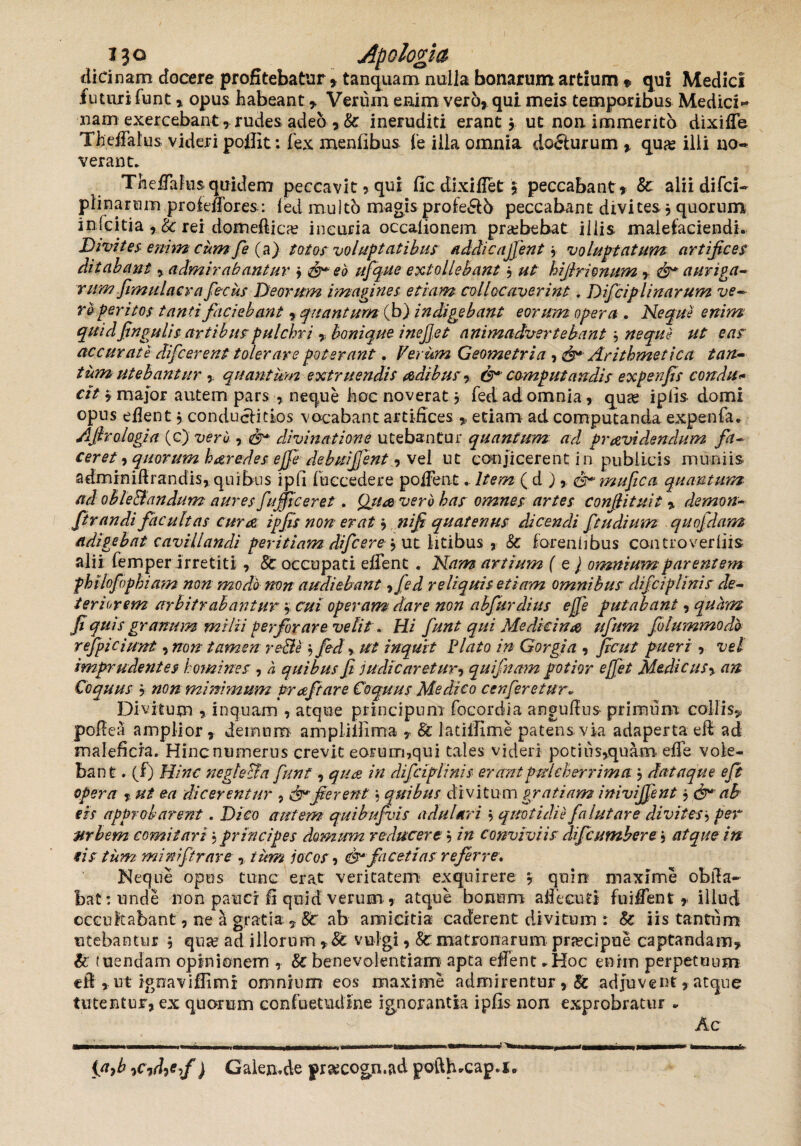dici nam docere profitebatur , tanquam nulla bonarum artium * qui Medici futuri funt , opus habeant , Verum enim vero, qui meis temporibus Medici-* nam exercebant, rudes, adeb , & ineruditi erant j ut non immerito dixifTe Theffalus videri poflit: fex menfibus Ce illa omnia do&urum , quas illi no¬ verant. TheFafus quidem peccavit, qui fic dixiflet 5 peccabant , & alii difci- plinanam prof effores: led multo magis pro£e&5 peccabant divites j quorum infcitia , &; rei domeftica? incuria occafionem praebebat illis malefaciendi. Divites enim cumfie (a) totos voluptatibus addicajfent y voluptatum artifices ditabant , admirabantur j & eo ufique extollebant, ut hijlrionum , auriga¬ rum fimulacr a fiecus Deorum imagines etiam collocaverint. Dificiplinarum ve¬ ro peritos tanti faciebant, quantum (b) indigebant eorum opera . Nequi enim quid fingulis artibus pulchri , bonique i nefiet animadvertebant j neque ut eas accurate difcerent tolerare poterant. Verum Geometria , Arithmetica tan¬ tumutebantur , quantum extruendis odibusy &* computandis expenfis condu* cit * major autem pars , neque hoc noverat j fed ad omnia, quas ipfis domi opus eflent j conducHtios vocabant artifices ,, etiam ad computanda expenfa. Ajhologia (c) veru , divinatione utebantur quantum ad providendum fit- ceret, quorum horedesejfiedebuifient, vel ut conjicerent i n publicis muni is adminiftrandis, quibus ipfi (occedere poiTent. Item, ( d ), <&*mufica quantum ad oble&andum aures fafficeret . Qtioverb bas omnes artes confiituit , demon- ftrandi facultas curo ipfis non erat j nifi quatenus dicendi ftudium quofidam adigebat cavillandi peritiam dificerej ut litibus , Sc foreniibus controverliis alii femper irretiti, 8c occupati edent . Nam artium ( e ) omnium parentem fhilofophiam non modo non audiebant, fed reliquis etiam omnibus difciplinis de~ teri orem arbitrabantur , cui operam dare non abfurdius ejfie putabant, quam fi quis granum milii perforare velit . Hi fiunt qui Medicino ufium fiolummodb refipiciunt, non tamen re&e $ fed % ut inquit Viato in Gorgia , ficut pueri , vel imprudentes homines , h quibus fi judicaretur, quifinam potior effiet Medie usy an Coquus 5 non minimum Proftare Coquus Medico cenfieretur• Divitum , inquam , atque principum focordia angufius primum collis, pofiea amplior, demum amplillima , & latiifime patens via adaperta efl ad maleficia. Hinc numerus crevit eorum,qui tales videri potius,quam efle vole¬ bant . (f) Hinc negle&a fiunt, quo in difciplinis erant pulcherrima , dataque efit opera % ut ea dicerentur , &jierent, quibus divi tum gratiam inivififient j & ab eis approbarent. Dico autem quibufivis adulari \ quotidie fia lutare divites i per Mrbem comitari j principes domum reducere , in conviviis dificumbere , atque in eis tum minifitrare , tum jocos, & facetias referre. Neque opus tunc erat veritatem exquirere , quin maxime oblla- bat:unde non pauci fi quid verum , atque bonum affecuti fuiffent , illud occultabant, ne a gratia , 8c ab amicitia caderent divitum : Sc iis tantum utebantur $ qua? ad illorum vulgi, Sc matronarum praecipue captandam, & tuendam opinionem , & benevolentiam apta edent .Hoc enim perpetuum eil , ut ignaviflimi omnium eos maxime admirentur , & adjuvent, atque tutentur, ex quorum confuetudine ignorantia ipfis non exprobratur . Ac {afi iCidief ) Galen.de pr&cogn.&d pofth.cap.l*
