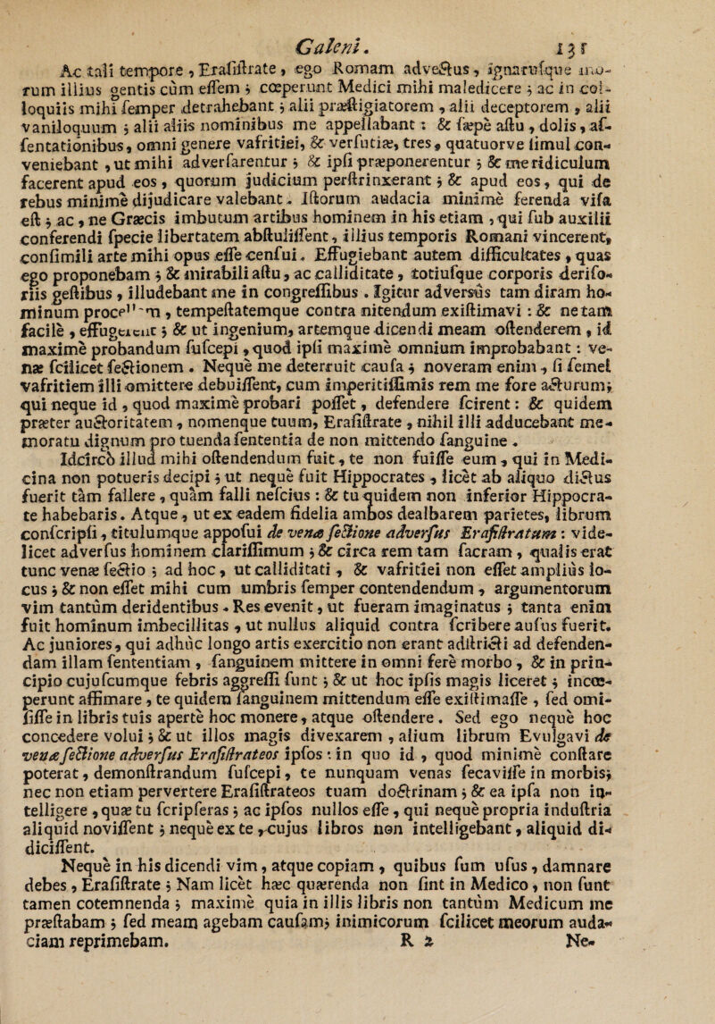 Ac tali tempore , Erafiftrate , ego Romam .advei&us ? agnarwfque mo¬ rum illius gentis cum eflem 3 coeperunt Medici mihi maledicere 3 ac in col¬ loquiis mihi femper detrahebant 3 alii prae&igiatorem , alii deceptorem , alii vaniloquum 3 alii aliis nominibus me appellabant: Ec fiepe aftu , dolis, af~ fentationibus, omni genere vafritiei, Ec- ver futi a?, tres, quatuorve limul con¬ veniebant , ut mihi ad ver farentur 3 & ipfi praeponerentur 3 & me ridiculum facerent apud eos, quorum judicium perftrinxerant 3 Ec apud eos, qui de rebus minime dijudicare valebant. Iftorurn audacia minime ferenda vifa eil * ac, ne Graecis imbutum arcibus hominem in his etiam , qui fub auxilii conferendi fpecie libertatem abftuiifient, illius temporis Romani vincerent» confimili arte mihi opus e fle cenfui * Effugiebant autem difficultates »quas ego proponebam * Ec mirabili aftu,ac calliditate, totiufque corporis derifo- riis geftibus, illudebant me in congreflibus . Igitur adversus tam diram ho¬ minum proce1’'*!! , tempeftatemque contra nitendum exiftimavi :Ec netam facile , effugerent 3 Ec ut ingenium, artemque dicendi meam oftenderem , id maxime probandum fufeepi ,quod ipli maxime omnium improbabant: ve¬ na? fciiicet feJUonem . Neque me deterruit caufa 3 noveram enim , fi femd vafritiem illi omittere debuiffent, cum imperitiffimis rem me fore a&urum* qui neque id , quod maxime probari poffet, defendere fcirent: Ec quidem praeter au&oritatem , nomenque tuum, Eraliflrate , nihil ilii adducebant me¬ moratu dignum pro tuenda fen tenti a de non mittendo fanguine , Idcircb illud mihi oftendendum fuit, te non fuiffe eum , qui in Medi¬ cina non potueris decipi 3 ut neque fuit Hippocrates , licet ab aliquo dirius fuerit tam fallere, quam falli nefeius : Ec tu quidem non inferior Hippocra¬ te habebaris. Atque, ut ex eadem fidelia ambos dealbarem parietes, librum confcripli, titulumque appofui de vena fe&ione adverfus Erafidr/itum: vide¬ licet adverfus hominem clariffimum $& circa rem tam facram , qualis erat tunc vena? fe£Ho 5 ad hoc, ut calliditati , Ec vafritiei non eflfet amplius lo¬ cus , Ec non eflet mihi cum umbris femper contendendum , argumentorum vim tantum deridentibus - Res evenit, ut fueram imaginatus 3 tanta enim fuit hominum imbecillitas , ut nullus aliquid contra fcribereaufns fuerit. Ac juniores, qui adhuc longo artis exercitio non erant adllri&i ad defenden¬ dam illam fententiam , fanguinem mittere in omni fere morbo, Ec in prin¬ cipio cujufcumque febris aggrelfi funt3 Ec ut hoc fpfis magis liceret 3 in coe¬ perunt affimare, te quidem fanguinem mittendum eflTe exiftimafle , fed omi- fiffe in libris tuis aperte hoc monere , atque dftendere. Sed ego neque hoc concedere volui3 & ut illos magis divexarem , alium librum Evulgavi de venafe&ione adverfut Ernfidrateos ipfos • in quo id, quod minime conflare poterat, demonftrandum fufeepi, te nunquam venas fecaviffe in morbis* nec non etiam pervertere Erafiftrateos tuam do&rinam * Ec ea ipfa non io- telligere ,qua? tu fcripferas3 ac ipfos nullos eflTe, qui neque propria induftria aliquid noviflTent 3 neque ex te rcujus libros Jnon inteliigebant, aliquid di* diciffent. Neque in his dicendi vim, atque copiam , quibus fum ufus, damnare debes , Erafiftrate 3 Nam licet ha?c querenda non fint in Medico, non funt tamen cotemnenda 3 maxime quia in illis libris non tantum Medicum me proflabam 3 fed meam agebam caufamj inimicorum fciiicet meorum auda* ciam reprimebam. R X Ne-