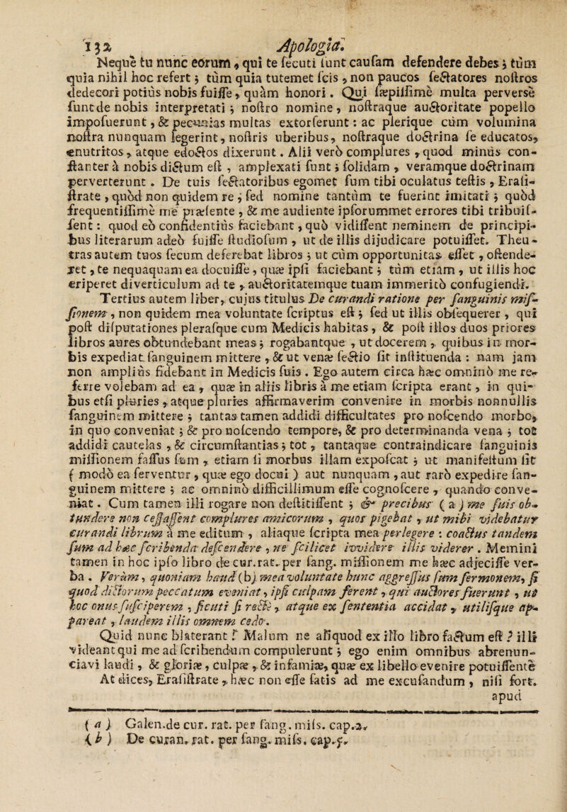 ija ^ Apologia» Neque tu mine eorum , qui te feeuti funt caufam defendere debes \ tutu quia nihil hoc refert j tum quia tutemet fcis , non paucos ie&atores noftros dedecori potius nobis fuifie , quam honori. Qu.i isepilfime multa perverse fune de nobis interpretati \ noftro nomine, nodraque au&oritate popello impofuerunt ,& peculias multas extorferunt: ac plerique cum volumina nodra nunquam legerint, nodris uberibus, nodraque do&rina fe educatos, enutritos , atque edo£los dixerunt. Alii vero complures ,quod miniis con- jftanter a nobis di&um ed , amplexati funt i folidam , veramque do&rinarrt perverterunt. De tuis fellatoribus egomet fum tibi oculatus tedis ,Erafi- flrate , quod non qukleni re ^ fed nomine tantum te fuerint imitati j qubd frequentiffime me pradente , & me audiente ipforummet errores tibi tribuif- fent: quod eo confidentius faciebant, quo vidilTeat neminem de principi- tus literarum adeb fuide 11 u dio fum , ut de illis dijudicare potuiffet. Theu- tras autem tuos fecum deferebat libros, ut cum opportunitas effet, odende- xet, te nequaquam ea docuiffe , qiue ipfi faciebant * tum etiam , ut illis hoc eriperet diverticulum ad te , au&ontatemque tuam immericb confugiendi. Tertiusautem liber, cuius titulus De curandi ratione per fanguinis mif- fionem , non quidem mea voluntate feriptus ed j fed ut illis obfequerer , qui poft difputationes plerafque eum Medicis habitas, & poli illos duos priores libros aures obtundebant meas * rogabantque , ut docerem quibus i n mor¬ bis expediat, fanguinem mittere , &ut vena? feclio fit indituenda : nam jam non amplius fidebant in Medicis fu is . Ego autem circa h&c omnino me re¬ ferre volebam ad ea , qua? in aliis libris a me etiam (cripta erant,. in qui* bus etfi pluries , atque pluries affirmaverim convenire in morbis nonnullis fanguinem mittere * tantas tamen addidi difficultates pro nofcendo morbo, in quo conveniat; & pro nolcendo tempore, & pro determinanda vena , tofi addidi cautelas , & circumdandas * tot , tantaqne contraindicare (anguinis miffionem talius fum etiam fi morbus illam expofeat , ut manifeltum fit f modo ea ferventur , qme ego docui ) aut nunquam , aut raro expedire fan¬ guinem mittere , ae omnino difficillimum ede cognofcere , quando conve¬ niat . Cum tamen illi rogare non dediti (fent j precibus ( aj me fuis oh* tundere non cejjajjent complures amicorum , quos pigebat, ut mihi videbatur curandi librum a me editum , aliaque (cripta mea perlegere : coaBus tandem fum ad haec ficribenda deficendere , ne fici licet ivvidere- iliis viderer . Memini tamen in hoc ipfo libro de cur.rat..per fang. miffionem me h&c adjecide ver¬ ba . Ferbm, quoniam haud (bj. mea voluntate hunc aggrejjus fum fermonem, fi quod diBorum peccat um eveniat, ipfi culpam ferent, qui auBores fuerunt, ut hoc onus fufeiperem , fi cuti fi reBl, atque ex fientmtia accidat, Htilifique ap¬ pareat , laudem illis omnem cedo-. Quid nunc blaterant f Malum ne aliquod ex illo libro fa&um ed ? illi videant qui me ad ferihendum compulerunt , ego enim omnibus abrenun¬ tiavi laudi, & gloria, culpa* , & infamke, quae ex libello evenire potuiiTente At dices, Erafiftrate ,,h&c non effe fatis ad me exeufandum , nifi fort, apud ( a ) Galen.de cur. rat. per fang. miis, cap.-a.- {b ) De curan. rat. per fang.,.miis, eap.f * Sm
