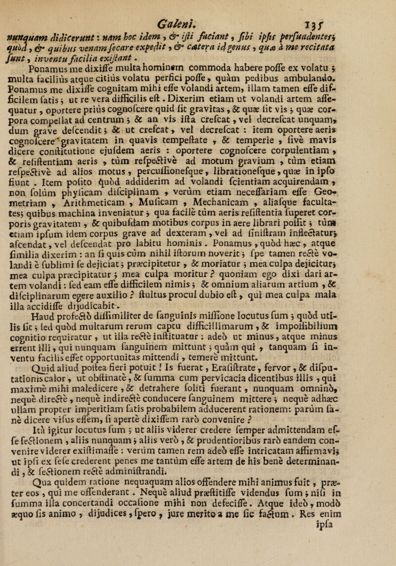 nunquam didicerunt: nam hoc idem , & ijli faciant, fihi ipfis perfundente/5 qubd 9 & quibus venam fecare expedit* &* catera id genus 9 qua l me recitata funt , inventu facilia exijlant . Ponamus me dixifle multa hominem commoda habere pofle ex volatu 5 inulta facilius atque citius volatu perfici pofle, quam pedibus ambulando* Ponamus me dixiiTe cognitam mihi efle volandi artem» illam tamen efle dif¬ ficilem fatis ? ut re vera difficilis eft. Dixerim etiam ut volandi artem afle- quatur , oportere prius cognofcere quid iit gravitas , Sc quae lit vis ? qua? cor¬ pora compellat ad centrum > 8c an vis ifta crefcat, vel decrefcat unquam» dum grave defcendit ? & ut crefcat, vel decrefcat : item oportere aeris cognofcere'gravitatem in quavis tempeftate , &: temperie » iive mavis dicere conditutione ejufdem aeris : oportere cognofcere corpulentiam , & refiftentiam aeris » tum refpe&ive ad motum gravium , tum etiam refpeclive ad alios motus, percuffionefque , librati onefque , qua? in ipfo fiunt . Item pofito quod addiderim ad volandi fcientram acquirendam * non folum phylicam difciplinam , verum etiam neceflariam efle Geo¬ metriam , Arithmeticam > Muficam , Mechanicam , aliafque faculta¬ tes? quibus machina inveniatur » qua facile tum aeris refifientia fuperet cor¬ poris gravitatem , & quibufdam motibus corpus in aere librari poffit ? cura etiam ipfum idem corpus grave ad dexteram , vel ad llniftram inflectatur» afcendat,vel defeendat pro labitu hominis. Ponamus ,quod haec, atque fimilia dixerim : an fi quis eum nihil iliorum noverit » fpe tamen re£te vo¬ landi e fublimi fe dejiciat? praecipitetur » & moriatur j mea culpa dejicitur» mea culpa praecipitatur 5 mea culpa moritur ? quoniam ego dixi dari ar¬ tem volandi: fed eam efle difficilem nimis ; & omnium aliarum artium , Ec difciplinarum egere auxilio? ftultus procul dubio e£ > qui mea culpa mala illa accidifle dijudicabit . Haud profero diffimiliter de (anguinis miffione locutus fum ? qu5d uti¬ lis fit * led quod multarum rerum captu difficillimarum , & impoiiibilium cognitio requiratur , ut illa recleinftituatur : adeb ut minus, atque minus errent illi ? qui nunquam fanguinem mittunt ? quam qui , tanquam fi in¬ ventu faci lis eflet opportunitas mittendi »• temere mittunt. Quid aliud potfea fieri potuit! Is fuerat, Erafiftrate , fervor , Sc difpu- tationiscalor, ut obflinate, Ec fumma cum pervicacia dicentibus iliis , qui maxime milii maledicere , Ec detrahere foliti fuerant , nunquam omninb, neque dire&e , neque indire&e conducere fanguinem mittere 9 neque adhsec ullam propter imperitiam fatis probabilem adducerent rationem: parum fa- ne dicere vifus eflem, fi aperte dixiffem raro convenire ? Ita igitur locutus fum ? ut aliis viderer credere femper admittendam ef¬ fe fe£Iionem , aliis nunquamj aliis vero , & prodentioribus raro eandem con¬ venire viderer exiftimafle : verum tamen rem adeo efle intricatam affirmavi* ut ipfi ex fefe crederent penes me tantum efle artem de his bene determinan-» di, & feelionem recte adminiftrandii Qua quidem ratione nequaquam alios offendere mihi animus fuit , prae¬ ter eos , qui me offenderant. Neque aliud praffiitifle videndus fum * nifi in fumma illa concertandi occafione mjhi non defecifle. Atque ideo,mod5 sequo fis animo , dijudices» fpero f jure merito » me fio facium . Res enim