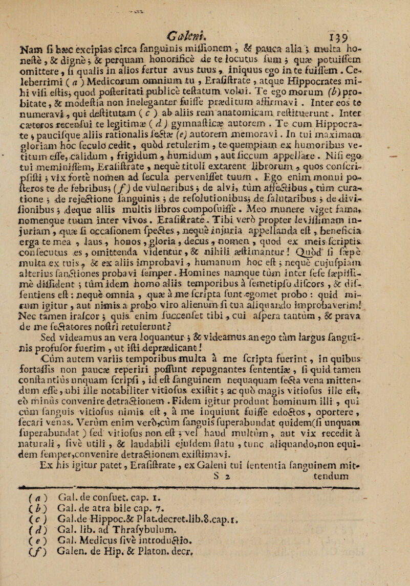 Gctltnu 159 Nam fi ba?c excipias circa fanguinis miffionem , U pauca alia } a vulta ho- nefte , & digne } & perquam honorifice de te locutus fum } qua? potuiffem omittere, fi qualis in alios fertur avus tuus * iniquus ego in te fuifTem * Ce¬ leberrimi ( a ) Medicorum omnium tu , Erafiftrate , atque Hippocrates mi¬ hi vili eftis} quod pofteritati publice teftatum volui. Te ego morum (^pro¬ bitate , & modeftia non ineleganter fuilFe pmiitum affirmavi . Inter eos te numeravi , qui deftitutam ( c ) ab aliis rem anatomicam reftrtuerunt. Inter ceteros recenfui te legitima? ( d) gymnaftica? autorem . Te cum Hippocra¬ te f, paucifque aliis rationalis JfeSta? (e) autorem memoravi. Iu tui maximam gloriam hoc feculo cedit , qubd retulerim , te quempiam ex humoribus ve¬ titum die, calidum , frigidum , humidum , aut liccum appel late . Ni fi ego tui meminiilem, Erafiftrate , neque tituli extarent librorum , quos conlcri- pfifii j vix forte nomen ad fecula perveniret tuum . Ego enim monui po- llexos te de febribus} (f) de vulneribus} de alvi, tum .atfe&ibtis , tum cura¬ tione } de rejecfione fanguinis } de refolutionibus} de falutaribus ? de divi- fionibus} deque aliis multis libros compofuifle . Meo munere viget fama, nomenque tuum inter vivos • Er a fi Arate. Tibi vero propter levifiimam in¬ juriam , qua? fi occafionem fpe&es, neque injuria appellanda eft , beneficia erga te mea , laus , honos , gloria, decus , nomen , quod ex meis fcriptis, •confecutns es, omittenda videntur , 8c nihili a?ftimantur ! Quod fi ftepe muka ex tuis, & ex aliis improbavi, humanum hoc eft } neque cujufpiam alterius fan&iones probavi femper .Homines namque tum inter fefefapiffi- me diffident } tum idem homo aliis temporibus h femetipfu difcors , 8c dif-. fentiens eft : neque omnia , qua? a me fcripta funt.egomet probo : quid mi¬ rum igitur , aut nimis a probo viro alienum fi tua aliquando improbaverim! Nec tamen iralcor } quis enim fuccenfet tibi , cui alpera tantum , Sc prava de me fe&atores noftri retulerunt? Sed videamus an vera loquantur} & videamus an ego tam largus fangui- nis profufor fuerim , ut ifti depra?d icant! Cum autem variis temporibus mulca 'a me fcripta fuerint, in quibus fortaffis non pauca? reperiri poliunt repugnantes fententia?, fi quid tamen conftantius unquam fcripfi , id eft fanguinem nequaquam fecla vena mitten¬ dum eife ,nbi ille notabiliter vitiofus exiftit} ac qub magis vitiofus ille eft, eb minus conveniredetra&ionem .Fidem igitur produnt hominum illi , qui cum (anguis vitiofus nimis eft , a me inquiunt fuiffe edo&os, oportere, feca.ri venas. Verum enim verb,cum fanguis fuperabundat quidem(fi unquam fuperabundat ) fed vitiofus non eftyvel haud multum, aut vix recedit a naturali, five utili, laudabili ejnldem ftatu , tunc aliquando,non equi¬ dem femper>convenire detrahiionem exiftimavj. Ex his igitur patet, Erafiftrate , ex Galeni tui lententia fanguinem mit- S 2 tendum ir— --i... i.-,— .■ '■ ,...n [i 1 1 *■ — ~m u. . .... ■ — '< ■■ ■■■' ■■ -mi ■■■■«— (a) Gal. de confuet. cap. 1. ( bj Gal. de atra bile cap. 7. ( c ) Gal.de Hippoc.& Plat.decret.lib,8.cap.r» ( d) Gal. lib. ad Thrafybulum. ( e ) Gal. Medicus five introdu£fio. (/) Galen. de Hip. & Platon, decr»