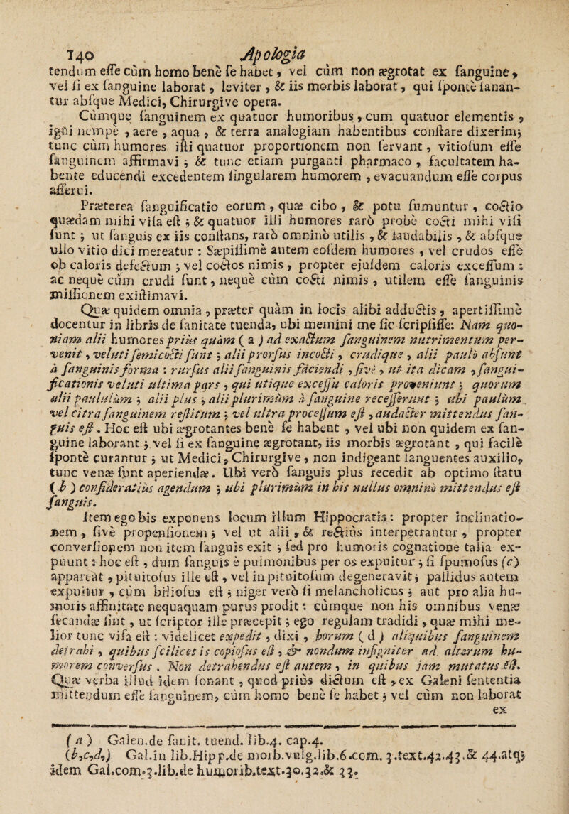 tendum effe cum homo bene fe habet, vei cum non aegrotat ex fanguine* vel b ex (anguine laborat 9 leviter , & iis morbis laborat, qui (ponte lanan- tur abfque Medici, Chirurgive opera. Cumcjue (anguinem ex quatuor humoribus, cum quatnor elementis 9 igni nempe , aere , aqua , &: terra analogiam habentibus conilare dixerim, tunc cum humores ilii quatuor proportionem non fervant, vitiofum effe (anguinem affirmavi $ & tunc etiam purganti pharmaco , facultatem ha¬ bente educendi excedentem lingularem humorem , evacuandum elTe corpus affer ui. Praeterea fanguihcatio eorum , quae cibo , & potu fumuntur , co£lio qusedam mihi vifa e(i , & quatuor ilii humores raro probe cocii mihi vid funt j ut fanguis ex iis conflans, rarb omnino utilis , & laudabilis , & abfque ullo vitio dici mereatur : Sa?piffime autem eofdem humores , vel crudos effe ob caloris defeefum j vel coelos nimis , propter eju(dem caloris exceffum ; ac neque cum crudi funt, neque cum coPti nimis, utilem effe (anguinis jniilionem exiftimavi. Qua? quidem omnia , pra?ter quam in locis alibi adducis , apertiffime docentur in libris de fanitate tuenda, ubi memini me fic fcripliffe; Nam quo¬ niam alii humores frias quam (a ) ad exaptum [anguinem nutrimentum per¬ venit , velut i [emi capti funt, alii prorfus incopli, crudi que , alii paulb abfunt h [anguinis forma : rurfus alii [anguinis faciendi , Jive > ut ita dicam , fangui- jicationis velati ultima f qrs , qui utique excefiu caloris Proveniunt ■> quorum alii paululum $ alii plus 9 alii plurimum h [anguine recefferunt , ubi paulum vel citra [anguinem r efi i tum , vel ultra proceflum e fi > audapter mittendus [an¬ guis efi. Hoc ell ubi aegrotantes bene fe habent , vel ubi non quidem ex fan- guine laborant j vel fi ex fanguine asgrotanc, iis morbis aegrotant , qui facile lponte curantur , ut Medici, Chirurgive, non indigeant languentes auxilio, tunc vena?funt aperiendae. Ubi verb fanguis plus recedit ab optimo llatu (i) confideraiim agendum j ubi plurimum in his nullus omnino mittendus efi fanguis• Item ego bis exponens locum illum Hippocratis: propter inclinatio- j&em , dve propeniionem 9 vel ut alii * & regius incerpetrantur , propter converfiof em non item fanguis exit 9 fed pro humoris cognatione talia ex~ puunt: hoc eft , dum fanguis e pulmonibus per os aspuitur j (i fpumofus (c) appareat ,pkuitofus iiie eft , vei in pi tui tofum degeneravit $ pallidus autem expuitur , cum brliofus eft 5 niger vero (i melancholicus , aut pro alia hu¬ moris affinitate nequaquam purus prodic: cumque non his omnibus vena? fecanda? (Int, ut (eripior ille praseepit 9 ego regulam tradidi, qua? mihi me¬ lior tunc vifa eil: videlicet expedit, dixi , horum ( d ) aliquibus fanguinem detrahi , quibus [c i licet is copiofus ell, C9* nondum infgniter ad. alterum hu¬ mor em converfus . Non detrahendus efi autem , in quibus jam mutatus Iit* Qua? verba illud idem fonant, quod prius di&um eft ,ex Galeni lententia mittendum effe fanguinem, cum homo bene fe habet j vel cum non laborat ex (a) Galen.de fanit. tuend. i'ib.4. cap.4. Gal.in lib.Hipp.de morb.velgdib.6.com. j.text.42,4jv&: 44*at€Il idem Gal.com*j-lib.de humorib.tW.jj.