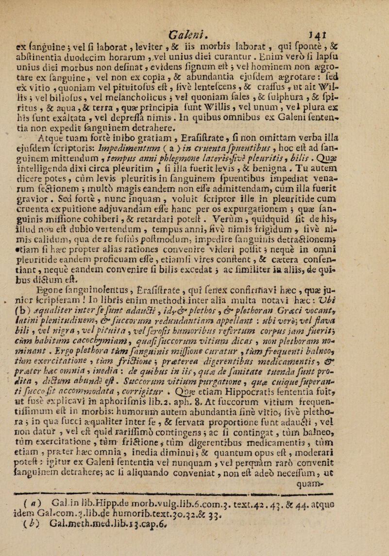 Galeni. J41 ex (anguine} vel fi laborat? leviter ? Sc iis morbis laborat? qui fponte ? 8c abftinentia duodecim horarum ?/vel unius diei curantur . Enim vero fi lapfu unius diei morbus non definat ? evidens fignum ei! 3 vel hominem non aegro¬ tare ex (anguine , vel non ex copia ? Sc abundantia ejn{'dem aegrotare : fed ex vitio ? quoniam vel pituitofus eft? live lentefcens ? Sc craffus ? ut aie Wil- lis 3 vel biliofus? vel melancholicus 3 vel quoniam fales , & fulphura , & fpl- ritus ? & aqua ?& terra ? qmeprincipia funt WiIlis ? vel unum ? vel plura es his funt exaltata ? vel deprefla nimis. In quibus omnibus ex Galeni fenten- tia non expedit fanguinem detrahere. Atque tuam forte inibo gratiam ? Erafiftrate? fi non omittam verba illa ZJ 7 i i, o J L * _ intelligenda dixi circa pleuritiin ? fi illa fuerit levis? & benigna . Tu autem dicerepotes? cum levis pleuritis in fanguinem fpuentibus impediat vena¬ rum fe&ionem 3 multo magis eandem non elle admittendam? cum illa fuerit gravior . Sed forte ? nunc inquam , voluit fcripcor ille in pleuritide cum Cruenta expuitione adjuvandam eife hanc per os expurgationem 3 qua; fan- guinis miffione cohiberi ? Sc retardari poteft . Verum ? quidquid fit de his* illud non eft dubio vertendum ? tempus anni? live nimis frigidum ? live ni¬ mis calidum, qua de re fulius poftmodum, impedire (anguinis detralHonem? «tiam fi ha?c propter alias rationes convenire videri polfxt* neque in omni pleuritide eandem proficuam effe , etiam(I vires conflent ? Sc eastera confen- tiant, neque eandem convenire fi bilis excedat 3 ac fimiliter m aliis? de qui« bus di6lum eft. mcr Egone fnnguinoferitus ? Erafiftrate , qui fenex confirmavi haec , quas ju- kripleram ! In libris enim methodiinter alia multa notavi haec: 'Ubi bili ? vel nigra ? vel Pituita ? velferofh humoribus refertum corpus jam fuerit3 cum habitum caco chemiam 5 quafifuc eorum vitium dicas ? non plsthoram no¬ minant . Ergo pletbora tum J'anguinis mijfone curatur 9 tum frequenti balneo? tum exercitatione ? tum fri&ione 3 frater ea digerentibus medicamentis ? & frater hac omnia ? inedia : de quibus in iis? quas de fani tat e tuenda funt pro¬ dita , dt&um abunde eft. Succorum vitium purgatione ? qu& cuique fuperan* ti fuccofit accommodata ? corrigitur . Qba? etiam Hippocratis fententia fuit* ut fuse explicavi jn aphorifmis lib.a. apii. 8. At fuc eorum vitium frequen- tilfimum eft in morbis: humorum autem abundantia fine vitio? live pletho¬ ra 3 in qua fucci aequaliter inter fe ? Sc fervata proportione funt adaucli 5 vel non datur ? vel eft quid rarilllmb contingens 3 ac fi contingat ? tum balneo? tum exercitatione ? tum- fri&ione * tum digerentibus medicamentis ? tum etiam , prater hac omnia , inedia diminui 3 Sc quantum opus eft ? moderari poteft: igitur ex Galeni fententia vel nunquam 5 vel perqtram raro convenit langolnem detrahere? ac fi aliquando conveniat ?non eft adeo neceifum? ut quam- em +mrn ( a) Gal in lib.Hipp.de rnorb.vulg.lib.6.com^. text.42,45. Sc 44. atqus idem Gabcom.rblih.de humorib.text.jo,q2.&: 33* {b} GaLmeth.med.lib.i J.cap^rf