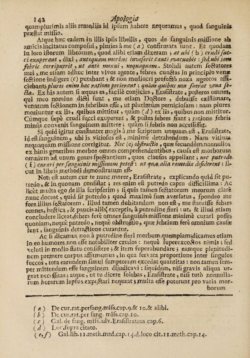 i4* __ __ apologi a quamplurimis aliis remediis id ipfura habere, nequeamus , quod fanguinis proflat miffio. Atque ha?c eadem in illis iplis libellis , quos de fanguinis miffio ne ab amicis incitatus compofui , pluries a me (a ) confirmata lunc . Et quodam, in loco illorum librorum.» quod alibi etiam dixeram » at ubi ( b ) crudifuc* ci exup erant » dixi » antequam morbus invaferit caute evacuabis ; fedubijatn febris corripuerit , ut ante monui , nequaquam. Stolidi autem delatores mei »,me etiam adhuc inter vivos agente,febres cunftas in principio venas fefiione indigere (O putabant ? non mediocri profeftb noxa aegrotos affi¬ ciebant» plurss enim hac ratione perierant ? quam quibus non fuerat vena Je* £l/i. £x his autem fi a?quus es»fac ile conjicies, Erafillrate.» poderos omnes» qui meo nomine di&i fuat » me etiam Do£lore » debuiife exidimare, venarum fe£Uonem£n febribus effe»ut plurimum perniciofam : nam plures moriuntur ex iis» .quibus mittitur , quam C d) ex iis»quibus non mittitur. Cumque fape crudi fiicci exuperent, Sc poftea febres fiant» ratione febris miniis convenit fanguinem mittere» quam fi febris non accelfiffe|:. Si quid igitur condanter magis a .me fcriptum unquam ed > Erafidrate» Idedfanguinem ,» ubi is yitiofus ell, minime detrahendum . Nam vitiunr nequaquam miffione corrigitur. Nec (q) obJbu£iio »qua? fecundum nonnullos ex binis generibus morbos omnes comprehendentibus, caufa eft morborum omnium ad unum genus fpe&antium , quos claufos appellant j nec putredo ( £) curari per fanguinis mijfonem pote (i: ut qua, ali a, remedia defiderent: fi- cut in libiis methodi demo nd ratum eft- Notr ed autem cur te nunc morer » Erafidrate » explicando quid fit pu¬ tredo, &: in quonam confidat » res enim ed putredo captu difficillima : Ac Ifcet.multa ego de illa fcripferim » fiquis tamen fe&atorum meorum clare nunc doceat» quid fit putredo $ quod maxime fum averfatus, fpondeo me fore filius fellatorem . Illud tamen dubitandum non ed » me ftatuiffe febres omnes, helica , & paucis aliisj exceptis, a putredine fieri : ut, 8c illud etiam concludere liceat,febres fere omnes fanguinis miffione minime curari poffe* quoniam,.neque putredo, neque ofidrustio» qua? febrium fere opnnium caufae funt, fanguinis detra*SHone curantur. Ac fi dicamus non a putredine fieri morbum quempiam jdicamus etiam in eo humores non effe notabiliter crudos : neque fuperexco&os nimis , feci veluti in medio datu confidere , & item fuperahundare $ eamque plenitudi¬ nem premere corpus affirmemus, in qua fervata proportione inter fingulos fuccos , totaearundemfimul lumptorum excedat quantitas : non tamen fem- per mittendum effe fanguinem dijudicavi; fiquidem, nifi gravis aliqua ur¬ geat neaffitas $ atque, ut tu dicere folebas , Erafidrate , riifi tutb nonnulla- ium horarum Iapfus expq&ari nequeat 5 piuka effe poterunt pro yaria mor¬ borum U,,, - , m , I - mtrnmmmmm- sm*mm IBHH—k rtmmm . 11 rr > (a ) Decur.rat.perfang.mifs.cap.9/& 10.& alibi, f b ) Decur.rat.per fang. mifs.cnp.io. . * ( c ) Gal. de fang. rails.adv.Erafiffiateos capfi. ( d ) L 0 c ,fn pra ci tato. ( e,/) Gal.lib.umeth.med.cap.iq.ddoco cit.ii.metLcap.iip