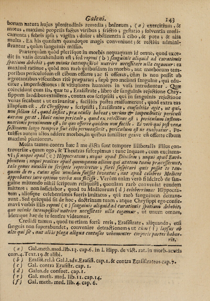 I Galeni* 143 korum natura hujus plenitudinis remedia 3 balneum , ( a ) exercitium , U matus , maxime propriis factus viribus 3 friefio * geflatio 3 (oiventia medi¬ camenta 3 febris ipfa 3 vigilia 3 dolor 3 abilinentia a cibo , & potu 3 & alia multa . Ex his quaedam quandoque magis conveniunt 3 & reclius admini- drantur , quam fanguinis milllo. Piae ter quam quod plerifque m morbis nequaquam id omne, quod exce¬ dit fn vaiis detrahendum eft 3 fed reponi ( b ) fanguinis aliquid ad curationis Jfktiumdebebit ^ qm minus intempejiive nutrire necejfitate ulla copamuf: ea maxime ratione , quod non rarb quibufdam in morbis, aut morborum terii- poribuspericulolum eft cibum offerre 3 ac fi offeras,, cum is non polii t ab a-grotantibusvifceribus rite praeparari, fa?pe pro meliori languro e , qui edu¬ citur , imperfeftiorres :& vitiqiiores humores in vafa intruduntur . Qua» coincidunt cum iis, qua? tu , Erafilfrate, libro de fanguinis rejectione Chry- lippum laudibusextollens,contra eos fcripfiiti , qui in fanguinis rejectione venas lecabant 3 ut exinanita?,. facilius poilea reaffumerent, quod extra eas illapfumelt . At Chyfippus y fcripfifti, Erafiftrate , confiultius agit, ut quir non filum id, quod in jiat, pra oculis habeat 3 verum &* impendentis periculi auram gerat * Huic emmpericulo , quod ex reje&ione ejl 3 periculum injjam- motionis proximum e fi, in quo offerre quidem non facile . Ei vero qui pofi venas fectionem longo tempore fine cibo permanfirit, periculum ejl ne exolvatur . Po- tuiffes autem alios.addere morbos,in quibus limiliter grave eff offerre cibum maxime pleniorem, Multa tamen contra ha?c a me diefa funt tempore illiberalis illius con« troverfia? 5 quam ego, & Theutras fufcepimus : tunc inquam, cum exclama¬ vi fi neque apud ( c ) Hippocratem 3 neque apud Dioclem 3 neque apud Euri* phontem 3 neque penitus apud quem quam alium qui aetatem tuam pracejjerunt, tale genus auxilii in /criptis reperiretur 3 forte fufpicari quis pojjet te tan- quam de eo cujus u/ks nondum fuijjet inventus , aut apud celebres Medicos approbatus jure optimo verba non fecijfi . Verum enim vero fi idcirch de fan- guine mittendo nihil feriptum reliquiili, quoniam raro conveniat eundem mittere 3 noninficiabor , quod tu Afedicorum ( d ) celeberrimus Hippocra- tem , aliofque celeberrimos fueris imitatus , qui raro fanguinem detraxe- nmt7 ^ec|: quicquid fit jie hoc, doclrinam tuam , atque Chryfippi ego confir¬ mavi verbis iliis reponi ^ e ) fanguinis aliquid ad curationis jpatium debebit3 quo minus rntempejlive nistrire necejfitate ulla cogamur, ut unum omnes* idemque frae de te fendre videamur. _ Credidi camen , quod tu etiam forte reris , Erafiflrate , aliquando, etfi languis non luperabundet, convenire detractionemiut cum ( f) lapfius ab tuto qui Jit, aut alias plaga aliqua contufas vehementer corporis partes habile- rit* ( a } Cal.meth.med.lib.15. cap.6. in 1. Hipp. de vici, rat.in morb.aciatis com.4.Text.i9.&alrbi. ( ^ ) Eiafiff.rd.a Gald.adv.Erafifi. cap,i.& contra Ecafiffrateoscap.^*- ( c ) G ab contra Era fi 11 r. cap. 1. ( d ) Galen.de confnet. cap. 1. ( e) GaL meth. med. lib. x1.cflp.x4;