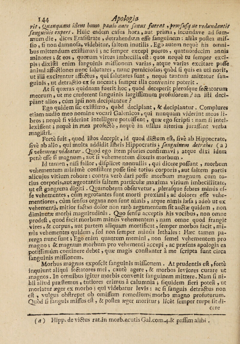 rit •> Quanquam i flem homo paulo ante fanus fuerat fprBrfufque redundanti? fanguinis expers . Huic eadem cafus hora 5» aut prima, iecundave ad fum- mum die, dices Erafifjra.te , detrahendam efle fanguiaem : alias poflea mif- fio 9 fi non damnofa, videbitur, faltem inutilis * Ego autem neque his omni¬ bus mittendum exiftimavi j ac femper excepi pueros, quatiiordecim annis minores j & eos, quotum virtus imbecilla ed: quos neque tu femper exci¬ pis vdixi&i enim fanguinis miffionem varias, atque varias excitare pofFe anirni affiefiones nunc falutares , nunc perniciofas* qnhd fi quis ea uti norit, ut ilii excitentur affectus, qui falutares funt, neque tantum mittatur fan~ guinis, ut detraflio ex fe noceat,\ femper illa convenire poterit. . At fi quaeras quidnam fuerit hoc , quod deceperit plerofque fetatorum meorum 9 ut me crederent fanguinis largiffimura profuforem / an dii decU piant alios, cum ipfi non decipiantur ? Ego quidem fic exidimo, qubd decipiant, & decipiantur. Complures etiam audio meo nomine vocari Galenicos , qui nunquam viderint meos li¬ bros $ neque fi viderint intelligere potuiffent, quae ego fcripfi : nam fi Intel- lexiffent, peque in mea profeci6 7 neque in ullius alterius juraffent verba inagidrL Forte fuit, quod idos decepit, id quod dieiurn eft, five ab Hippocrate, five ab alio , qui multa addidit libris Hippocratis b fangtiinem detrahas ( a ) fi vehemens videatur . Quod ego item pluries confirmavi 3 atque dixi idem pene efTe fi magnum ? aut fi vehementem dixeris morbum * Id tamen, nili fallor, difplicet nonnullis , qui dicere poffunt , raorburn vehementem minime confidere pofTe fine totius corporis, aut falcem partis alicujus vitium robore : contra vero dari pofTe morbum magnum cum to¬ tius corporis,aut aegrotantis fa.ltem particula? maxima virium imbecillitate, ut ed gangrena digiti. Quamobrem obfervetur, plerafque febres minus ef- fe vehementes , cum aegrotantes funt morti proximi i ac dolores efTe vehe- mentiores, cum fenfus organa non funt nimis, atque nimis la?fa j adeo ut ex vehementi, mitior faefus dolor non rarb argumentum fit au&a? quidem , non diminuta? morbi magnitudinis, Quo fenfu acceptis his vocibus, non omne proded , quod facit morbum minus vehementem * nam omne quod frangit vires, & corpus, aut partem aliquam mortificat, femper morbos facit, mi¬ nus vehementes quidem , fed non femper minus lethales : Ha?c tamen pa¬ rerga nunc funt b Ego enim quantum memini , non femei vehementem pro magno $ & magnum morbum pro vehementi accepi , ac pradens apologia ea potUTimum continere debet, qua? magis conftanter a me fcripta funt circa fanguinis miffionem. ° Morbus msignus expofcit fangumis miffionem . At prudentis ed , forte inquiunt aliqui legatores mei, caute agere , & morbos leviores curare ut magnos. In omnibus igitur morbis convenit fanguinem mittere. Nam fi ni¬ hil aliud praffiemus , tutiores erimus a calumnia * fiquidem fieri poted , ut naoriatur a?ger ex morbo ; qui videbatur levis : ac fi fanguis detra&us non ed , vulgus obdrepet ob omiifnm remedium^ morbo magno profuturum. Quod fi fanguis iniffus ed , Si podea a?ger moritur, licet femper turpe fit di¬ cere (a) Hipp. de villus rat.in morh.ftcutis Gal.com^.Se: paffim alibi.