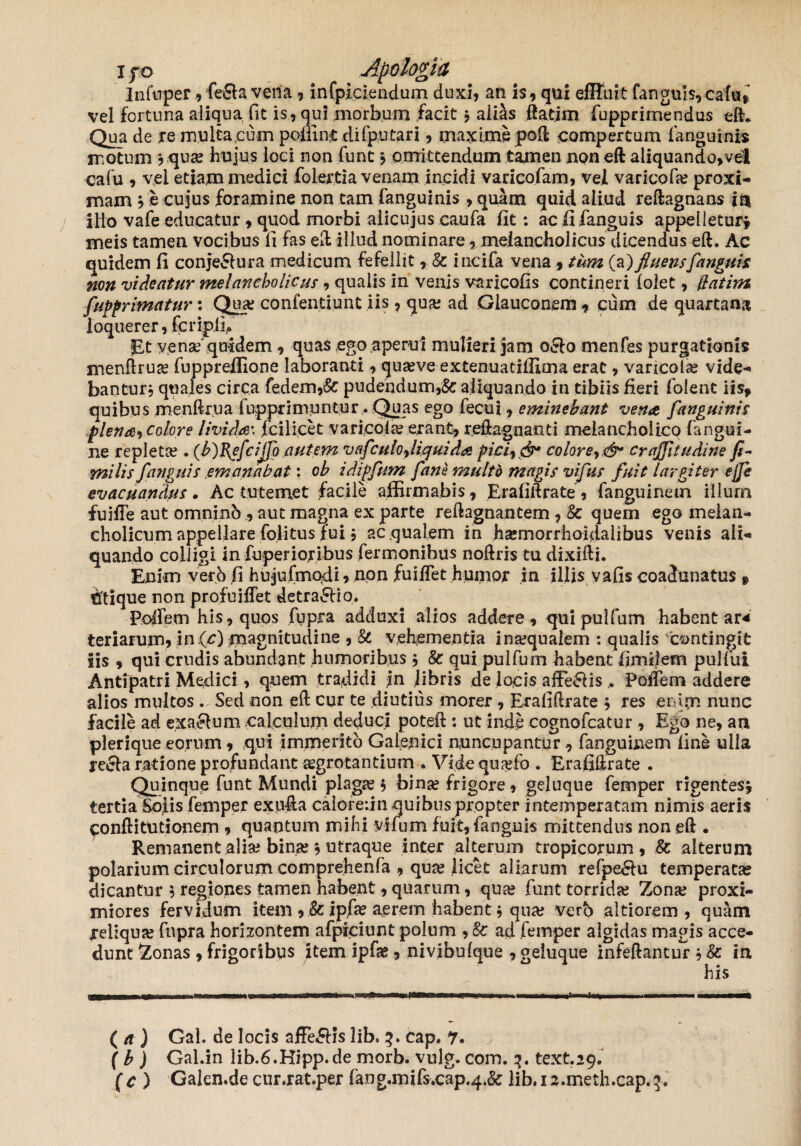 Infuper , feRa vena , infpiciendum duxi, an is, qui effluit fanguls,caftij vel fortuna aliqua fit is, qui morbum facit * alias flarim fupprimendus eft. Qua de re multa cum polii nt difputari, maximepoft compertum fanguinis motum , qua; hujus ioci non funt * omittendum tamen noneft aliquando,vel cafu , vel etiam medici folertia venam incidi varicofam, vel varico fa; proxi¬ mam * e cujus foramine non tam fanguinis , quam quid aliud reftagnans in ilio vafe educatur, quod morbi alicujus caufa fit: acfifanguis appelletur* meis tamen vocibus fi fas efb illud nominare, melancholicus dicendus eft. Ac quidem fi conjeRura medicum fefellit, & incifa vena , tum (a) fluens [anguis non videatur melancholicus, qualis in venis varicofis contineri folet, llatim fupprimatur: Qua; confentiunt iis, qua; ad Glauconem , cum de quartana loquerer, fcripil* Et vena* quidem , quas ego aperui mulieri jam 0R0 menfes purgationis menftrua fuppreffione laboranti, quave extenuatifficna erat, varicola vide¬ bantur* quales circa fedem,& pudendum,Sc aliquando in tibiis fieri folent iis, quibus menftrua fupprimuntur . Quas ego fecui, eminebant vente fanguinis plenaj Colore livida\ fcilicet varicola erant, reftagnanti melancholico fangui- ne repleta . (b)B^e[ciJJo autem v afcu lo% liqui da pici9& colore crajjitudine fi- mi lis [anguis emanabat: ob idipfum [ane multo magis vifus fuit largiter e fle evacuandus. Ac tute met facile affirmabis, Erafiftrate, fanguinetn illum fuiffe aut omnino , aut magna ex parte reftagnantem , 8c quem ego melan¬ cholicum appellare folitus fui $ ae qualem in hsemorrhoidalibus venis ali¬ quando colligi in fuperioribus fermonibus noftris tu dixifti. Enim verjb fi hujufmadi, non fuiftet humor in illis vafis coadunatus f 6tique non profuiflet detractio. Polle m his, quos fqpra adduxi alios addere, qui pulfum habent ar* teriarum, in Qc) magnitudine , & vehementia ina;quaiem : qualis contingit iis , qui crudis abundant humoribus * & qui pulfum habent fimfiem pulfui Antipatri Medici, quem tradidi ?n libris de locis afferiis . Poftem addere alios multos Sed non eft cur te diutius morer , Erafiftrate * res enim nunc facile ad exaRum calculum deduci poteft : ut inde cognofeatur , Ego ne, an pleriqueeorum, qui immerito Gaienici nuncupantur, fanguinem fine ulla recla ratione profundant jegrotantium . Vide qujefo . Erafiftrate . Quinque funt Mundi plaga; * bina; frigore, geluque femper rigentes* tertia Solis femper exnfta caiorerin quibus propter intemperatam nimis aeris conft i turionem , quantum mihi vifum fuit, fanguis mittendus non eft . Remanent alia; bina; * utraque inter alterum tropicorum, Sc alterum polarium circulorum comprehenfa , qua; licet aliarum refpeRu temperatae dicantur * regiones tamen habent, quarum, qua; funt torrida; Zona; proxi¬ miores fervidum item , & ipfa; aerem habent * qua; vero altiorem , quam reliqua; fnpra horizontem afpiciunt polum ad femper algidas magis acce¬ dunt Zonas , frigoribus item ipfe, nivibulque , geluque infeftantur * 8c in his ( a ) Gal. de locis affeRIs lib. 3. Cap. 7. f b ) Gal.in lib.6.Hipp.de morb. vulg. coin. 3. text.29. (c ) Galen.decur.rat.per fang.mifs.cap.4.& lib. 1 a.meth.cap. f.