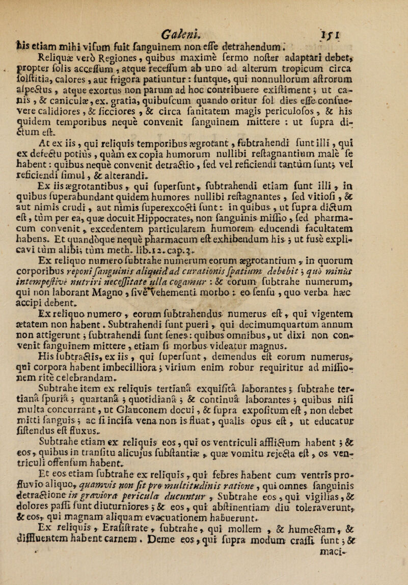 Galeni. )fi iis etiam mihi vifum fuit fanguinem non efle detrahendum. Reliqua? ver6 Regiones , quibus maxime fermo nofter adaptari debet, propter foiis acceiliim atque receffum ab uno ad alterum tropicum circa iolftitia, calores , aut frigora patiuntur: funtque, qui nonnullorum aftrorum alpe&us , atque exortus non parum ad hoc contribuere exiftiment , ut ca¬ nis , & canicula?, ex. gratia, quibufeum quando oritur fol dies efle confue- vere calidiores, & licciores , Sc circa fanitatem magis periculofos , & his quidem temporibus neque convenit fanguinem mittere : ut fupra di- ftum e(L At ex iis, qui reliquis temporibus a?grotant, fubtrahendi funt illi, qui ex defe&u potius , quam ex copia humorum nullibi reftagnantium male fe habent: quibus neque convenit detra&io , fed vei reficiendi tantum funtj vel reficiendi fimul, &: alterandi* Ex iis aegrotantibus, qui fnperfunt, fubtrahendi etiam funt illi, in quibus fuperabundant quidem humores nullibi reftagnantes, fed vitiofi , Ec aut nimis crudi * aut nimis fuperexco&i funt; in quibus, ut fupra di&um eft, tum per ea, qua? docuit Hippocrates, non fangjuinis miffiofed pharma¬ cum convenit , excedentem particularem humorem educendi facultatem habens. Et quandoque neque pharmacum eft exhibendum his , ut fuse expli¬ cavi tum alibu tum meth* libaa*cap;3>* Ex reliquo numera fubtrahe numerum eorum aegrotantium , in quorum corporibus reponifanguinis aliquid ad curationis fpatium debebit} quo miniis intempeftive nutriri necejjitate ulla cogamur : Sc eorum fubtrahe numerum, qui non laborant Magno , five*vehementi morbo * ea fenfu , qua verba ha?c accipi debent* Ex reliqua numera, eorum fubtrahendus numerus eft, qui vigentem aetatem non habent* Subtrahendi funt pueri , qui decimumquartum annum non attigerunt, fubtrahendi funt fenes: quibus omnibus,ut dixi non con¬ venit fanguinem mittere , etiam fi morbus videatur magnus* His fubtra&is, ex iis , qui (uperfunt, demendus eft eorum numerus, qui corpora habent imbecilliora j. virium enim robur requiritur ad miffio- nem rite celebrandam.. ^Subtrahe item ex reliquis tertiana exquifita laborantes $; fubtrahe ter¬ tiana fpuria^ quartana 3 quotidiana j & continua laborantes j quibus nili rnulta concurrant, ut Glauconem docui, & fupra expolitum eft , non debet mitti fangurs * ac fiincifa vena,non is fluat, qualis opus eft , ut educatur fiftendus eft fluxus.. Subtrahe etiam ex reliquis eos, qui os ventriculi affii^um habent eos, quibus in tranfitu alicujus fubftantia? , quse vomitu rejecta eft , os ven¬ triculi offenfum habent* Et eosetram fubtrahe ex reliquis y qui febres habent cum ventris pro- fiuvia al iquo, quamvis non Jit pro multitudinis ratione, qui omnes fanguinis detra£lioneingraviora pericula ducuntur , Subtrahe eos,qui vigilias,& dolores paffi funt diuturniores eos, qui abftinentiam diu toleraverunt, & eosr qui magnam aliquam evacuationem habuerunt. t Ex reliquis , Erafiftrate , fubtrahe,. qui mollem & hutnefffam,- & diffluentem habent carnem . Deme eos , qui fupra modum crafll funt, 8c maci-