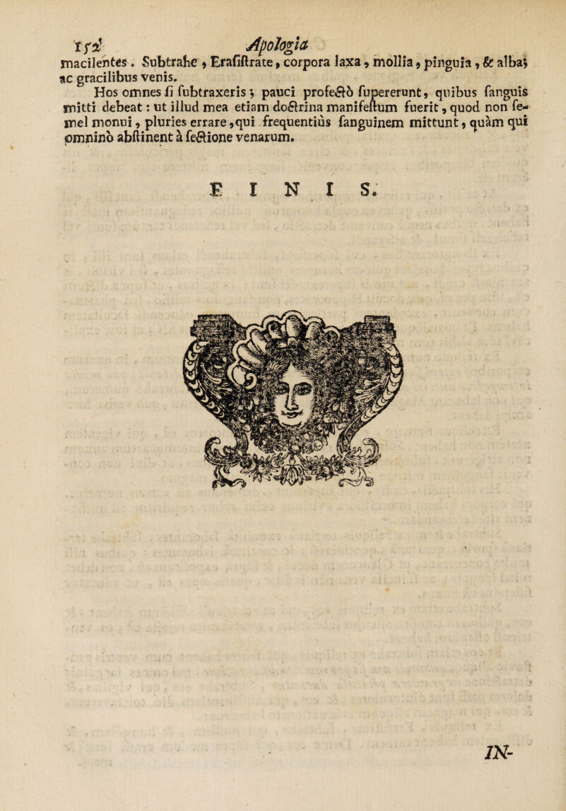 / Apologia macilentes. Subtrahe * Erafiftrate»corpora laxa * mollia 9 pinguia * & alba$ ac gracilibus venis. Hos omnes fi fubtraxeris , pauci profe<&o fupererunt* quibus fanguis mitti debeat: ut illud mea edam do£lrina manifeftum fuerit, quod non fe- inel monui, pluries errare 9qui frequentius fanguinem mittunt , quam qui pmnino abftinent a feftione venarum. E I N I S • IN-