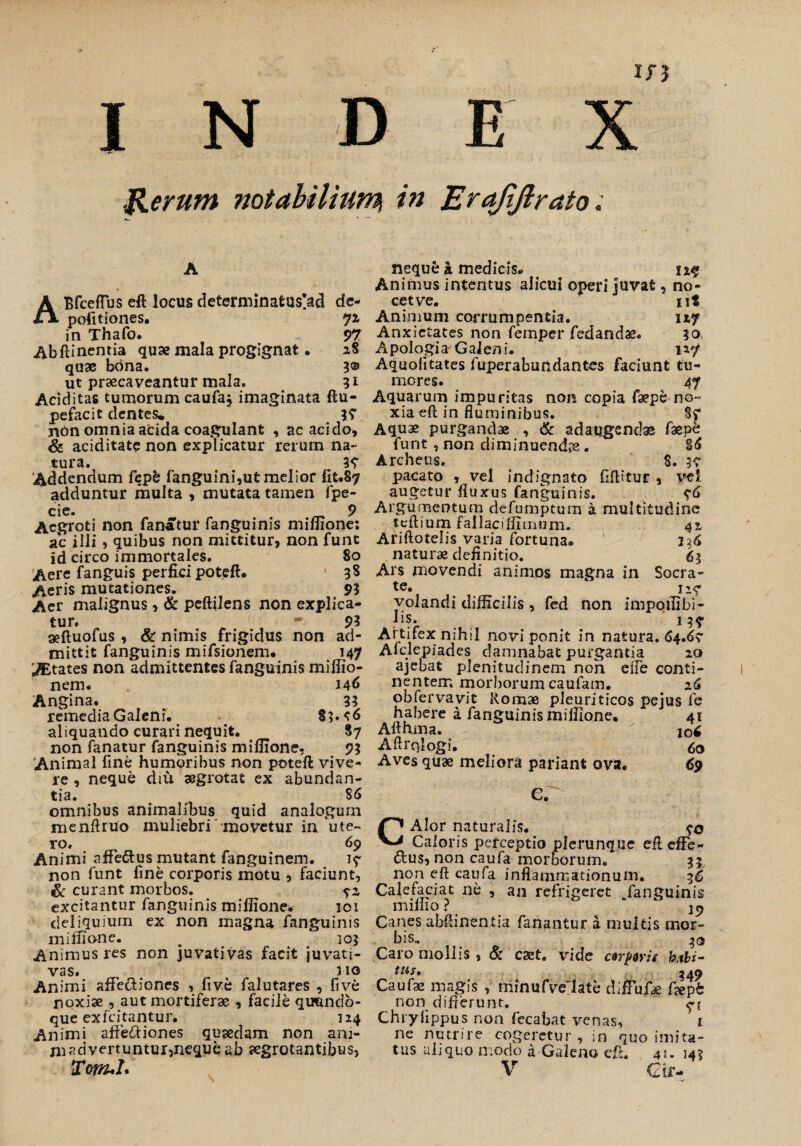 ' ■ • **< ■ } '*• , ' ' - . i - » < Rerum notabilium, in Erajiftrato : ABfcefTus eft locus determinafcus^d de¬ politiones. Ji in Thafo. 97 Abftinentia qua? mala progignat. xS quae bona. 3® ut praecaveantur mala. 31 Aciditas tumorum caufa, imaginata ftu- pefacit dentes* 3? non omnia acida coagulant , ac acido, & aciditate non explicatur rerum na¬ tura. 39 'Addendum fi?pfc fanguini,ut melior fit.87 adduntur inulta , mutata tamen fpe- cie. _ 9 Aegroti non fanatur fanguinis miflione: ac illi 5 quibus non mittitur, non funt Id circo immortales. 80 Aere fanguis perfici poteft. 38 Aeris mutationes. 93 Aer malignus, & peftilens non explica¬ tur. * 9? aeftuofus , & nimis frigidus non ad¬ mittit fanguinis mifsionem. 147 yEtates non admittentes fanguinis miflio- nem. 146 Angina. 33 remedia Galeni. 83.^6 aliquando curari nequit. 87 non fanatur fanguinis miflione, 93 Animal fine humoribus non poteft vive¬ re , neque diu aegrotat ex abundan¬ tia. S6 omnibus animalibus quid analogum mcnftruo muliebri movetur in ute¬ ro, 69 Animi affe&us mutant fanguinem. 19 non funt fine corporis motu , faciunt, & curant morbos. excitantur fanguinis miflione. 101 deliquium ex non magna fanguinis miflione. . 103 Animus res non juvativas facit juvati- vas. , no Animi affectiones , five falutares , five noxiae , aut mortiferae , facile qu&ndo- que exfcitantur. 124 Animi affectiones quaedam non am¬ ni advertuntur,neque ab aegrotantibus, Tonuh neque a medicis. Animus intentus alicui operi juvat, no¬ cet ve. ut Animum corrumpentia. 1x7 Anxietates non femper fedandae. 30 A polojgi & G ai en i. 127 Aquolitates fuperaburidantes faciunt tu¬ mores. 47 Aquarum impuritas non copia faepe no¬ xia eft in fluminibus. 87 Aquae purgandae , & adaugendae faepfc funt, non diminuendas. 86 Archeus. 8. 39 pacato , vel indignato fiflitur , vel augetur fluxus fanguinis. 96 Argumentum defumptum a multitudine tcftium fallacifiTinum. 4% Ariftotelis varia fortuna® 116 naturae definitio. 63 Ars movendi animos magna in Socra¬ te* 119 volandi difficilis , fed non impoflibi- Jis. 137 Ai. tifex mhil novi ponit in natura. 64.6? Afclepiades damnabat purgantia 20 ajebat plenitudinem noh efle conti¬ nentem morborum caufam. 26 obfervavit Romae pleuriticos pejus fe habere a fanguinis miflione. 41 Afihma. iq6 Aftrqlogi. 60 Aves qUae meliora pariant ova. 69 er CAlor naturalis. 90 Caloris perceptio plerunque efl effe- 6lus, non caufa morborum. 33 non eft caufa inflammationum. 3*5 Calefaciat ne , an refrigeret Janguinis mifiio ? Canes abftinentia fanantur a multis mor¬ bis» 30 Caro mollis, & cast. vide ctrpms habi¬ tus» 349 Caufae magis , minufve'late diffufte fepb non difrerunt. <-{ Chiylippus non fecabat venas, 1 ne nutrire cogeretur , in quo imita¬ tus aliquo modo at Galeno eft. 45. 143 V Cir-