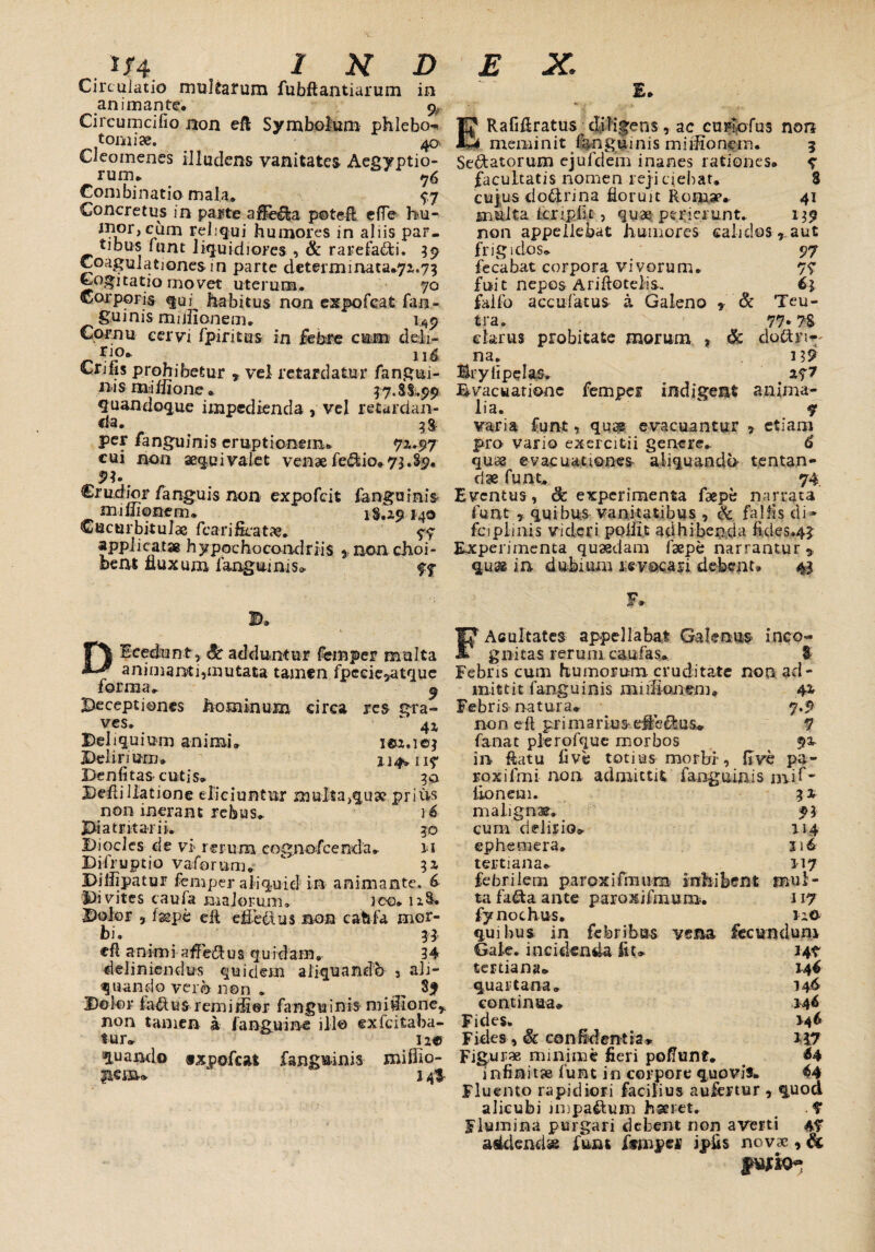 Circulatio multarum fubftantiarum in animante, ^ Circumciflo non eft Symbolum phlebo^ tomi se. 40 Cleomenes illudens vanitates Aegyptio¬ rum, Combinati» mala» 77 Concretus in pa$te afleto potefl e fle hu¬ mor, cum reliqui humores in aliis par- tibus funt liquidiores , & rarefacti. 39 Coagulationes in parte determ1nata.71.75 Cogitatio movet uterum. 70 Corporis qui habitus non expofeat fan- giumis miifionem. 1^9 Cornu cervi fpiritus in febre cum deli¬ rio. 11^ Crifis prohibetur * vel retardatur fangui- n 1 s mi Ilione» 5 7. $ i.99 quandoque impedienda , vel retardan¬ da. 3g. per fanguinis eruptionem* 72,.97 cui non aequivaiet venae fedio.73.89. Crudior fanguis non expofeit fanguinis miuionem, 18.29*40 Cucurbitulae fcarificatae. 77 applicatae hyppchocondrfis 5 non choi- bent fluxum fanguinis» 77 Dlcedunt, Sc adduntur femper multa animanti,mutata tamen fpede^atque forma*. ^ Deceptiones hominum circa res gra¬ ves.  41 Deliquium animi. icu.ie; Deliri um» 1 j 4» 117 Denfitas* cutis. 30 Dell i Uatione eliciuntur multa,q,ua? prius non inerant rebus. 16 Piatritarii. 30 Diocles de vi rerum cognoscenda. 11 Bifruptio vaforurii.  Diiijpatur femper aliquid in animante. 6 Divites caufa majorum, ico. n&. -Dolor , fsepe efl effetos non cati ia mor¬ bi. 33 cfl a n i m i affeft u s qu idain.. 34 deliniendus quidem aliquando , ali¬ quando vero non . _ 89 Doler fatos remidier fanguinis midioner non tamen a f anguine illo ex (citaba¬ tur. 12® quando «xpofcat fanguinis miiho- peow ^ 1 “ E. IJ* RafiAratus djligens, ac curlofus non MJd mena init fanguinis mi ilio nem. 3 Se&atorum ejufdem inanes rationes. e facultatis nomen reji ciebat. 8 cujus do&rina floruit Roma?* 41 multa icripiit , quae perierunt. 139 non appellebat humores calidos ^aut frigidos. 97 fecabat corpora vivorum. 77 fuit nepos Ariftotelis. 6j falfo accufatus a Galeno , & Teu- tra. 77-78 clarus probitate morum , & dotoi^ na. 139 Sryfipelas, > 277 Evacuatione femper indigent anima¬ lia. ' 7 varia funt, quse evacuantur , etiam pro vario exercitii genere. 6 quae evacuationes aliquandd tentan- dse funt, 74. Eventus, cfc experimenta faepe narrata funt , quibus vanitatibus , & fallis di» fciplinis videri poiiit adhibenda fides.43 Experimenta quaedam (sepe narrantur 9 quae ia dubium is vocari debent» 43 F» FAcultates appellabat Galenus inco¬ gnitas rerum cauias» & Febris cum humorum cruditate non ad¬ mittit fanguinis mulionem. 42 Febris natura. 7.9 non eft pri m a rius effetos. 7 fanat plerofque morbos 92 in flatu five totius morbi, flve pa- roxifrni non admittit fanguinis niif* lionem. 3 2 malignae. -3 93 cum delirio. 114 ep hem era. 116 tertiana. 117 febrilem paroxifmum inhibent mul¬ ta fato ante paroxifmum. 117 fynochus. 120 quibus in febribus vena fecundum Gale. incidenda flu 147 tertiana» 144 quartana» 146 continua. 344 Fides. 344 F ides, & ce n id en t ia * 317 Figurae minime fleri poflunt. infinitje funt in corpore quovis» 44 Fluento rapidiori facilius aufertur , quod alicubi impatom haeret. > .7 Flumina purgari debent non aveni 47 addendss funt ftnapet1 ipfls novae, &