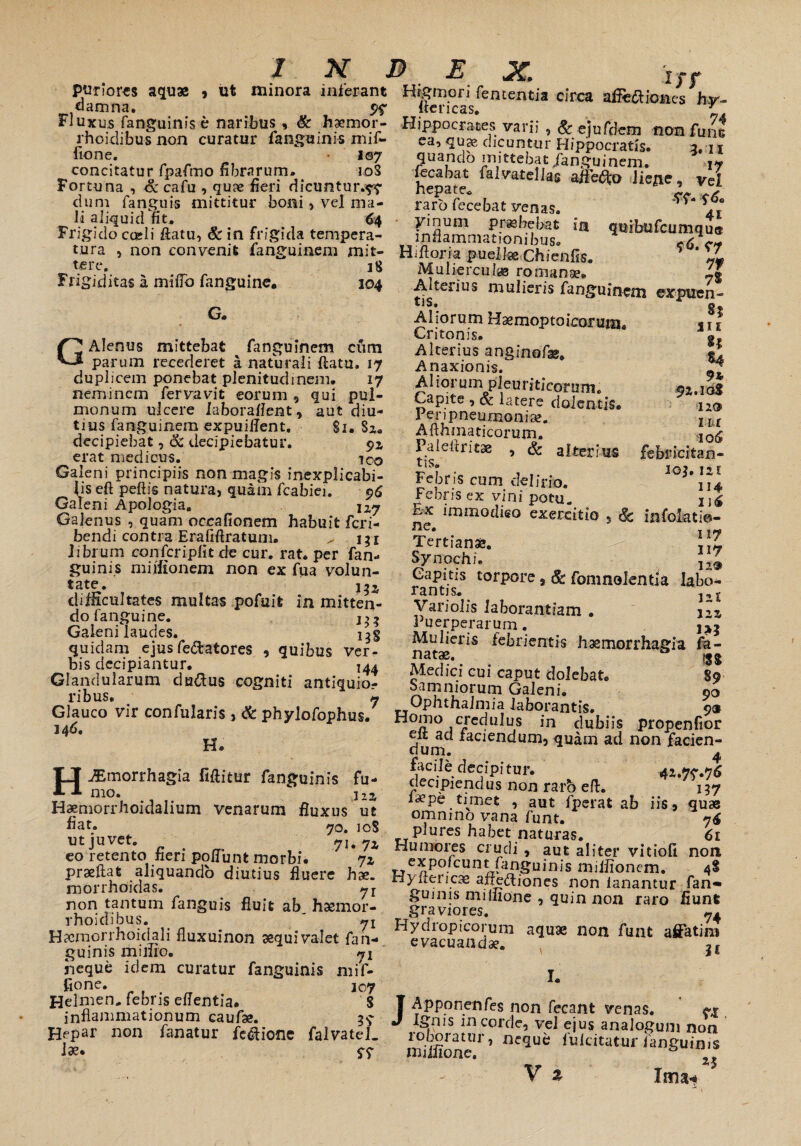 pudores aquae , ut minora inferant «lamna. 9? Fluxus fanguinis e naribus , & haemor- rhoidibu-s non curatur fanguinis mif~ fione. 107 concitatur fpafmo fibrarum. 108 Fortuna , &cafu , qu?e fieri dicuntur.?? dum fanguis mittitur boni, vel ma¬ li aliquid fit. 64 Frigido cadi flatu, & in frigida tempera¬ tura , non convenit fanguinem mit¬ tere. 18 Frigiditas a mifib fanguine. 304 G. GAlenus mittebat fanguinem cum parum recederet a naturali flatu. 17 duplicem ponebat plenitudinem. 17 neminem fervavit eorum , qui pul¬ monum ulcere laboraflent , aut diu¬ tius fanguinem expuiffent, Si. Sz« decipiebat, & decipiebatur. ?z erat medicus. ico Galeni principiis non magis inexplicabi¬ lis eft peftis natura, quam fcabiei. 96 Galeni Apologia, Galenus , quam occafionem habuit feri- bendi contra Erafiflratum. ^ i;i librum confcriplit de cur. rat. per fan- guinis millionem non ex fua volun¬ tate. 155 difficultates multas pofuifc in mitten¬ do fangu i ne. Galeni laudes. quidam ejus fedatores . , quibus ver¬ bis decipiantur. 144 Glandularum cludus cogniti antiquio¬ ribus, » Glauco vir confularis, & phylofophus. 3 46. H. H^morrhagia fiflitur fanguinis fu¬ mo. jlz Haemorrhoidalium venarum fluxus ut fiat» 70. 108 ut juvet. 71. 7z eo retento fieri poliunt morbi. ji praellat aliquando diutius fluere hae. morrhoidas. non tantum fanguis fluit ab haemor- rhoidibus. _ ' yi H^cmorrhoidali fluxuinon aequi valet fan- guinis mimo. 71 neque idem curatur fanguinis mif- fione. 307 Helmen, febris eflentia, S inflammationum caufae. 3? Hepar non fanatur fedione falvatel. 1». $7 £* uX» I J f Hrgmori fententia circa affedkmes hv- ice ricas. * Hippocrates varii , & ejufdem non fune ea, quas dicuntur Hippocratis. 3,13 quando mittebat /anguinem. fccabat falvatelias affero Jiejie, vel nepate. ■*»,* * raro fecebat venas. * * yinum praebebat in quibufcumqu® inflammationibus. <6 c* Hiflorra puella Chienfis. * Jf/ Muliercula romanae. 4| Alterius mulieris fanguinem expuen- tlS. g Aliorum Haemoptoicorum* * T1 Critonis# Alterius anginofae, «! Anaxionis. A1 torum pleurideorum. 91.30$ Capite , & latere dolentis, 12® I enpneunioniae. llt Afthinaticorum. ,10^ Paieftritae , & alterius febricitan- 1 oj. iai Febns cum delirio. I14 rebns ex vini potu. 2J^ Ex immodieo exercitio , infolatio- ne* nv Tertianae. Synochi. Capitis torpore 9 & fomnolentia labo¬ rantis. Variolis laborandam . ns Puerperarum. Mulieris febrientis haemorrhagia fa- natae. Medici cui caput dolebat. 89 Samniorum Galeni. 90 Ophthalmia laborantis. 9® Homo credulus in dubiis propenfior eit ad faciendum, quam ad non facien¬ dum. ^ facile decipitur. decipiendus non raro eft. 137 l^pe timet , aut fperat ab iis, quae omnino vana funt. plures habet naturas. 61 Humores crudi , aut aliter vitiofi non expofeunt fanguinis miiiionem. 48 Hyfleiicse aftediones non fanantur fan¬ guinis miliione , quin non raro fiunt graviores. 7. Hydropicorum aquae non funt affatim evacuandae. I. Apponenfes non fecant venas. ignis in corde, vel ejus analogum non roboratur, neque fuicitatur fanguinis miifione. & ' V £ Ima*# J