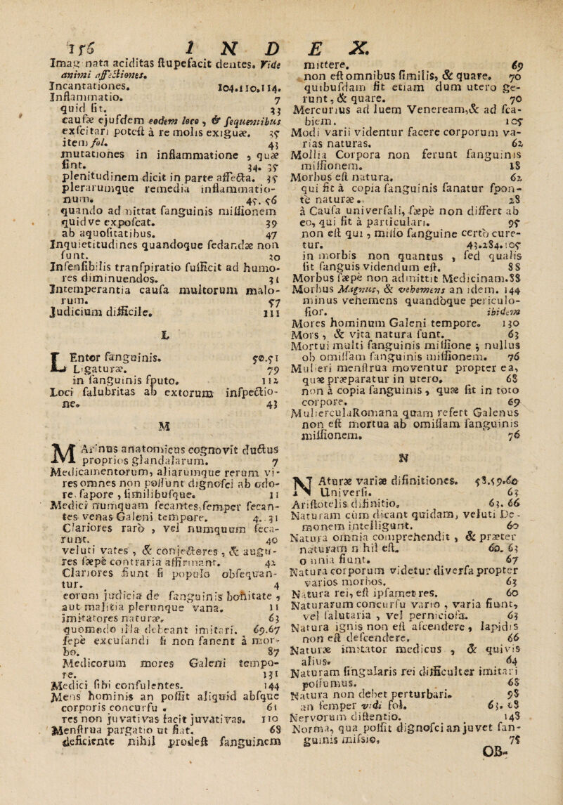 Ima,g nata additas ftupefacit cientes» Vide animi ajfe5liones. Incantationes. I04.110.n4. Inflammatio. 7 quid fit. 33 caufpe ejufcfem eodem /ero, & fe quem ibus exfcitan potefl a re molis exiguse. 37 item foL 4? mutationes in inflammatione 5 quae fint. 34. 37 plenitudinem elicit in parte aflfe&a. 37 plerarumque remedia inflammatio¬ num. 47. 76 quando admittat (anguinis mifiionem quid ve expofcat. 39 ab aquofitatibus. 47 Inquietitudines quandoque fedandse non funt. 30 Infeofibilis tranfpiratio fulEcit ad humo res d im i nuen>do$. 3 i Intemperantia caufa multorum malo- rum. 77 Judicium difficile. m L LEntor fjrngoinis. 70.71 Ligatura?. 79 in fangumis fputo. m loci falubritas ab extorum infpe&io- ne® 43 M M Armus anatomicus cognovit c!u6tu§ proprios glandularum. 7 Medicamentorum, aliarumque rerum vi¬ res omnes non poliunt digncfci ab odo¬ re- fapore , limilibufque. v 11 Medici rrumquam fecantes-Zemper fetan¬ tes- venas Galeni tempore. 4.. 31 Clariores raro > vel numquum leca- runt. 40 vel uti vates , & conje/Ieres , & augu¬ res fsepe contraria affirmant. 41 Clariores fiunt fi populo obreboan¬ tur. # 4 eorom judicia de fanguinis bonitate 5 aut malitia plerunquevana. 11 imitatores naturae, 63 quomodo illa debeant imitari. 69.67 lepe excufandi fi non fanent a mor¬ bo. 87 Medicorum mores Galeni tempo¬ re. 131 Medici fi hi confu lentes. 144 Mens hominis an pofiit aliquid abfque corporis concnrfu « 6\ res non ju vati vas facit juvat i vas. 1 to Menflrua pargatio ut flat. 68 deficiente nihil prodeft fanguinem mittere. # 69 non eft omnibus fimilis, & quare. 70 qmbufdam fit etiam dum utero ge¬ runt, & quare. 70 Mercurius ari luem Veneream,& ad fca- biem. 1C7 Modi varii videntur facere corporum va¬ rias naturas. 6z Mollia Corpora non ferunt fanguims mifiionem. 18 Morbus eft natura. 6% qui fit a copia (anguinis fanatur fpon- te naturae* 28 a Caufa univerfali, f&pe non differt ab eo, qui fit a particulari. 97 non efl qui, milio fanguine certo cure¬ tur. 4?.184.107 in morbis non quantus , fed qualis lit fanguis videndum eft. $$ Morbus faepe non admittit Medicinam.SS Morbus Magnus, & vehemens an idem. 144 minus vehemens quandoque periculo- fiof. ibidem Mores hominum Galeni tempore» 130 Mors, & vita natura funt.^ 63 Mortui multi fanguinis millione 3 nullus ob omiifam fanguinis mifiionem. 76 Mulieri menftrua moventur propter ea, qu* praeparatur in utero* 6$ non a copia fanguinis * quss fit in toto corpore, 65? MulierculaRomana quam refert Galenus non eft mortua ab oraiilam fanguinis mifiionem. 76 NAtarae variae difinitione&. 78.^9.60 Uni ver fi. 6? Ariftotelis diimitio, 6?. 66 Naturam ciim dicant quidam, veluti De- raonem intefligant. 60 Natura omnia comprehendit , & praeter naturam n.hif eft» 6o. 63 o unia fiunt. 67 Natura corporum videtur diverfa propter varios morbos. 63 Natura rei, eft ipfamec res. 60 Naturarum concurfu vario , varia fiunt, vel falutaria , vel perniciofa. 63 Natura ignis non eft afeendere , lapidis non eft defeendere. 66 Naturae imitator medicus , (k quivis alius* 64 Naturam fingalaris rei difficulter imitari 6$ 9$ poliamus. Natura non debet perturbari an feroper wdi fol. 6;. Nervorum diftentio. 14S Norma, qua pofiit dignofei an juvet fan¬ guinis mifsio, 7i