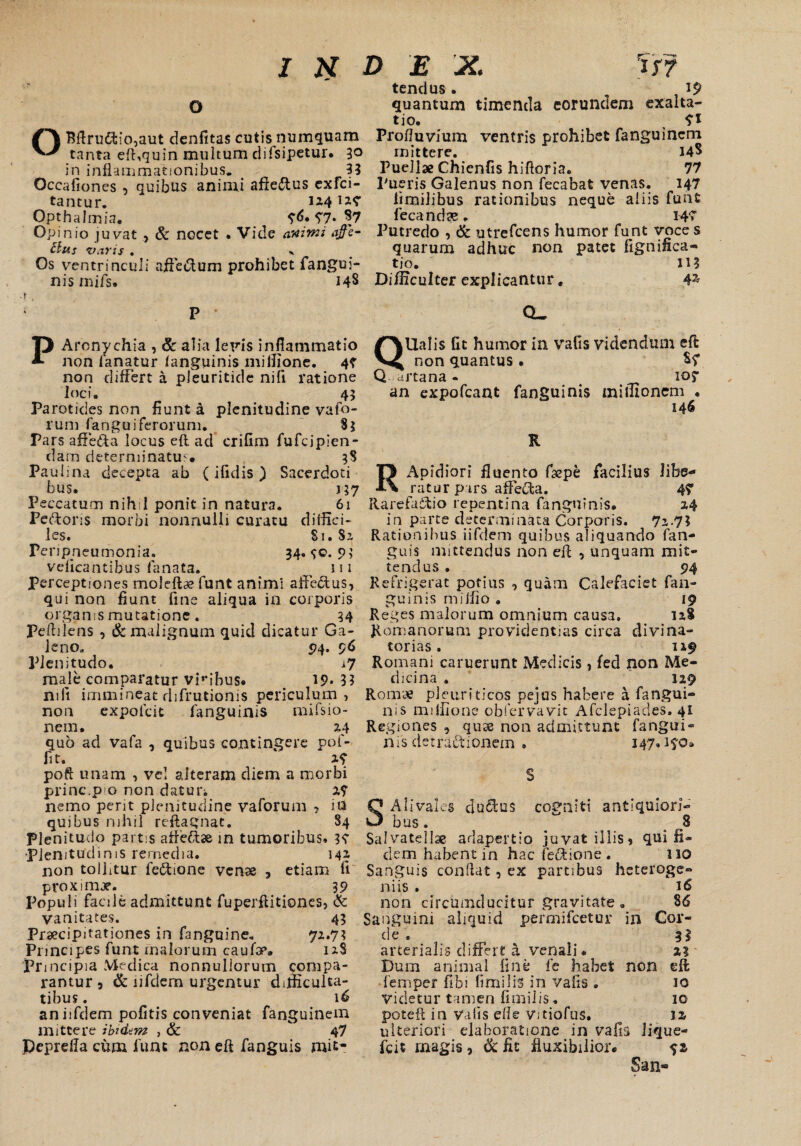 INDEX. rm tendus . 19 O quantum timenda eorundem exalta¬ tio. 7* OBftru<ftio,aut denfitas cutis numquam Profluvium ventris prohibet fanguincni tanta eft,quin multum clifsipetur. 30 mittere. ^ 14S in inflammationibus. 33 Puellae Chienfis hiftoria. 77 Occafiones , quibus animi affeftus exfci- Pueris Galenus non fecabafe venas. 147 tarnur. 1x4 ia? limilibus rationibus neque aliis funt Opthalmia. ?6. 97* S7 fecand?e. W Opinio juvat , & nocet . Vide animi affe- Putredo , & utrefcens humor funt voce s Hus varis . quarum adhuc non patet fignifica- Os ventrinculi affe&um prohibet fangui- tio. \M nis mifs. 148 Difficulter explicantur, 4* PAronychia , & alia Ieris inflammatio non fanatur i anguinis miffione. 4? non differt a pleuritide nifi ratione loci. 45 Parotides non fiunt a plenitudine vafo- rum fangui ferorum. 83 Pars affe&a locus eft ad crifim fufcipien- dam determinatus. _ 38 Paulina decepta ab (ifidis) Sacerdoti bus. j 57 Peccatum nihil ponit in natura. 61 Pe&oris morbi nonnulli curatu diffici- les. S1. 82, Peripneumonia. 34. <;o. 9; veficantibus fanata. ^ 111 Perceptiones moleftae funt animi affedtus, qui non fiunt fine aliqua in corporis orgams mutatione. 34 Peftilens , & malignum quid dicatur Ga¬ leno. 94. 96 Plenitudo. i7 male comparatur viribus. 19* 33 mfi immineat difrutionis periculum, non expoicit fanguinis mifsio- nem. 2.4 quo ad vafa , quibus contingere pof- fit. x? poft unam , ve! alteram diem a morbi prine.pio non daturi 2? nemo perit plenitudine vaforum , in quibus nihil reftagnat. S4 Plenitudo partis affettae in tumoribus. 34 •plenitudinis remedia. 14X non tollitur fedtione venae , etiam fi proximae. 39 Populi facile admittunt fuperftitiones, & vanitates. 43 Praecipitationes in fanguine. 72.73 Principes funt malorum caufae. 12S Principia Medica nonnullorum compa¬ rantur , & iifdem urgentur difficulta¬ tibus . 16 an iifdem pofitis conveniat fanguinem mittere ibidem , & 47 pepreffa cum funt non eft fanguis mit- Q’ CL. lUalis fit humor in vafis videndum eft non quantus. S? Q artana - 105* an expofeant fanguinis miffionem . 146 R RApidiori fluento ftepe facilius libe¬ ratur pars affedta. 4? Rarefacio repentina fanguinis. 2,4 in parte determinata Corporis. 7x-73 Rationibus iifdem quibus aliquando fan¬ guis mittendus non eft , unquam mit¬ tendus . 94 Refrigerat potius , quam Calefaciet fan¬ guinis miifio . 19 Reges malorum omnium causa. 12S Romanorum providentias circa divina- torias. 1x9 Romani caruerunt Medicis , fed non Me¬ dicina . 129 Romae pleuriticos pejus habere a fangui¬ nis miffione obfervavit Afclepiades. 41 Regiones , quse non admittunt fangui¬ nis detractionem . 147.190. Ali vales ductus cogniti antiquiori¬ bus . ^ 8 Salvatdlae adapertio juvat illis, qui fi¬ dem habent in hac fedtione . 110 Sanguis condat, ex partibus heteroge- niis . 16 non circumducitur gravitate . 86 Sanguini aliquid permifeetur in Cor- de . . 33 arterialis differt a venali. a? Dum animal fine fe habet non eft femper fibi fimilis in vafis . io Videtur tamen fimilis, 10 poteft in vafis elle Vitiofus. 11 ulteriori elaboratione in vafis lique- fcit magis, 6c fit fluxibilior. San*