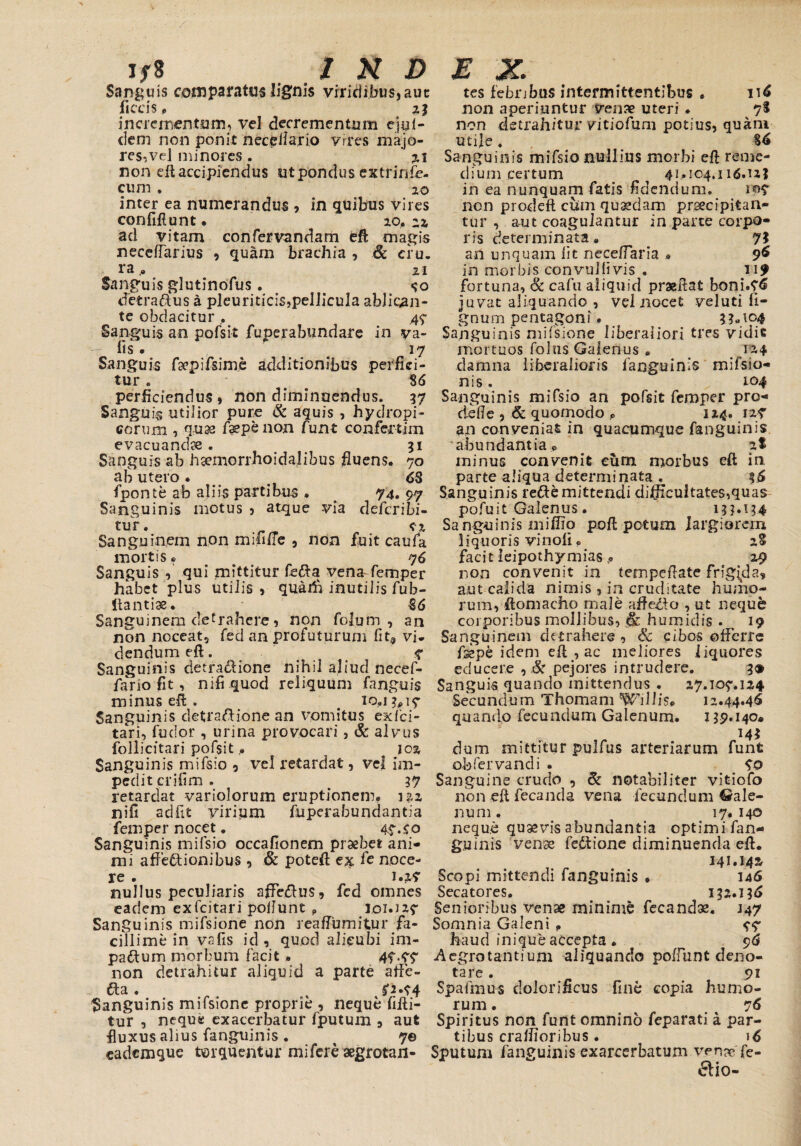 INDEX. Jf8 Sanguis comparatus lignis viridibus, aue ficcis« 21 incrementum, vel decrementum ejyl- dem non ponit neceiiario vires majo¬ res,vel minores. %\ non eft accipiendus ut pondus extrinfe- cum . 20 inter ea numerandus , in quibus vires confiftunt • 20. 22 ad vitam confervandam eft magis neceffarius , quarn brachia , & ciu. ra.9 2i Sanguis glutinofus. <?o defcra&us a pleuritic2S,pellicula ablioan- te obdacitur , 47 Sanguis an pofsit fuperabundare in va- •— fis. ' 17 Sanguis fsepifsime additionibus perfici¬ tur e S6 perficiendus, non diminuendus. 57 Sanguis utilior pure & aquis , hydropi¬ corum , q:u« faepe non Cunt confertim evacuanda. 51 Sanguis ab hsemorrhoidajibus fluens. 70 ab utero. t 68 fponte ab aliis partibus . . 74. 97 Sanguinis motus , atque via deferibi- tur. c-2 Sanguinem non mifrfie , non fuit caufa mortis• 76 Sanguis qui mittitur fe<fta vena-femper habet plus utilis , quarti inutilis fub- itantiae. €6 Sanguinem detrahere, non folum , an non noceat, fed an profuturum fit,3 vi* dendum eft. t 7 Sanguinis detra$ione nihil aliud necef- fario fit, nifiquod reliquum fanguis minus eft . 10,13*17 Sanguinis detraflione an vomitus exfei- tari, fudor , urina provocari, & alvus follicitari pofsit P ^ 102 Sanguinis mifsio , vel retardat, vel im¬ pedit crifim . 37 retardat variolorum eruptionem. 122 nifi adfit yiripm fiuperabundantia femper nocet. 47.£0 Sanguinis mifsio occafionem praebet ani¬ mi affe&ionibus , & poteft ex fc noce¬ re . 1.2? nullus peculiaris affe&us, fed omnes eadem exfeitari poliunt „ J01.J27 Sanguinis mifsione non reafiumitur fa¬ cillime in vnfis id, quod alicubi im¬ pactum morbum facit. 47*77 non detrahitur aliquid a parte affe- fta. , s'3.94 Sanguinis mifsione proprie , neque fifti- tur , neque exacerbatur (putum , aut fluxus alius fanguinis . 7© eademque torquentur mi fere aegrotan¬ tes febribus intermittentibus . 116 non aperiuntur venae uteri . *j% non detrahitur vitiofum potius, quam utije. Sanguinis mifsio nullius morbi eft reme¬ dium certum ^ 41.104.116.UI in ea nunquam fatis fidendum. 107 non prodeft cum quaedam praecipitan¬ tur , aut coagulantur in parte corpo¬ ris determinata. 7? an unquam lit neceflaria * 96 in morbis convuhivis . 119 fortuna, & cafu aliquid praeftat boni.76 juvat aliquando , vel nocet veluti li¬ gnum pentagoni. 3?<n°4 Sanguinis mifsione liberaliori tres vidit mortuos folus Galenus » 124 damna liberalioris fanguinis mifsio- nis , 104 Sanguinis mifsio an pofsit femper pro- defle , & quomodo * 124. 127 an conveniat in quacumque fanguinis abundantia, ^ at minus convenit eum morbus eft in parte aliqua determinata . 36 Sanguinis refte mittendi difficultates,quas pofuit Galenus . i3M?4 Sanguinis miffio poli potum largiorem liquoris vinoli« 28 facit leipothymias29 non convenit in tempeftate frigida** aut calida nimis , in cruditate humo¬ rum, ftomacho male affero , ut neque corporibus mollibus, & humidis . ^ 19 Sanguinem detrahere , Sc cibos offerre fsepe idem eft , ac meliores liquores educere , & pejores intrudere. 3® Sanguis quando mittendus . 27.107.124 Secundum Thomam Willis, 12.44.46 quando fecundum Galenum. 139.140* 14* dum mittitur pulfus arteriarum funfc obfervandi . 70 Sanguine crudo , & notabiliter vitiofo non eft fecanda vena fecundum Gale¬ num . 17. 140 neque quaevis abundantia optimi fan¬ guinis venae fe£tione diminuenda eft. 141.142 Scopi mittendi fanguinis * 146 Secatores. 132.136 Senioribus venae minime fecandae. J47 Somnia Galeni . 77 haud inique accepta . 96 Aegrotantium aliquando poliunt deno¬ tare . 91 Spafmus doloriiicus fine copia humo¬ rum . 76 Spiritus non funt omnino feparati a par¬ tibus craffioribus . 16 Sputum fanguinis exarcerbatunv venae fe- 6H0-