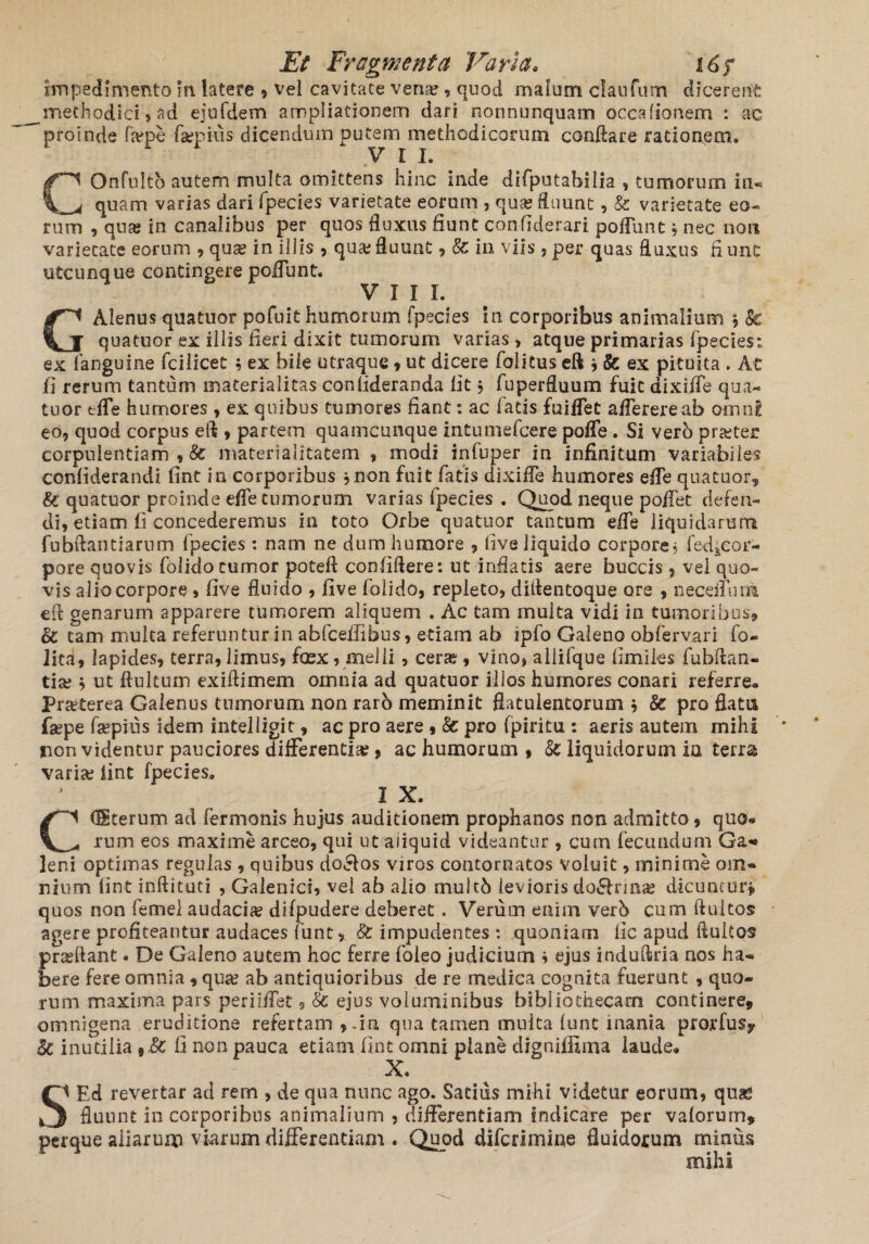 impedimento in latere , vel cavitate vena;, quod malum elautum dicerent methodici» ad ejufdem ampliationem dari nonnunquam occafionem : ac proinde farpe faepius dicendum putem methodicorum conflare rationem. VII. COnfuIto autem multa omittens hinc inde difputabilia , tumorum in** quam varias dari fpecies varietate eorum , quas Suunt, & varietate eo¬ rum , quas in canalibus per quos fluxus fiunt confiderari pofllint, nec non varietate eorum , qua* in illis , quas fluunt , Sc in viis ,per quas fluxus fiunt utcunque contingere poffunt. VIII. GAlenus quatuor pofuit humorum (pedes in corporibus animalium , Sc quatuor ex illis fieri dixit tumorum varias» atque primarias fpecies: ex fanguine fcilicet » ex bile utraque 9 ut dicere foiitus eft 9Sc ex pituita , At fi rerum tantum materialitas conlideraoda fit, fuperfluum fuit dixiffe qua¬ tuor efle humores , ex quibus tumores fiant: ac fatis fuiffet afferere ab omni eo, quod corpus eft » partem quamcunque intumefeere poffe. Si verb pra;ter corpulentiam , Sc materialitatem 9 modi infuper in infinitum variabiles confiderandi fint in corporibus ,non fuit fatis dixiffe humores efle quatuor» Sc quatuor proinde efle tumorum varias fpecies . Quod neque poffet defen¬ di, etiam fi concederemus in toto Orbe quatuor tantum efle liquidarum fubftantiarum fpecies : nam ne dum humore , live liquido corpore» fed^cor- pore quovis folido tumor poteft confidere: ut inflatis aere buccis 9 vel quo¬ vis alio corpore , five fluido , five folido, repleto, diflentoque ore , necefluoi efl genarum apparere tumorem aliquem . Ac tam multa vidi in tumoribus, Sc tam multa referuntur in abfceffibus, etiam ab ipfo Galeno obfervari fo« lita, lapides, terra,limus, faex, melli, cera;, vino» allifque fimiles fubflan- tise b ut ffultum exiftimem omnia ad quatuor illos humores conari referre. Praeterea Galenus tumorum non raro meminit flatulentorum b Sc pro flatu faepe faepius idem intelligit, ac pro aere , Sc pro fpiritu : aeris autem mihi non videntur pauciores differentia; ? ac humorum 9 Sc liquidorum in terra varia; fint fpecies, I X. CCSterum ad Termonis hujus auditionem prophanos non admitto, quo* rum eos maxime arceo, qui ut aliquid videantur , cum fecundum Ga« leni optimas regulas , quibus do&os viros contornatos voluit, minime om¬ nium fint inftitud , Galenici, vel ab alio multb levioris do£trmas dicuntur» quos non femel audacia? difpudere deberet. Verum enim verb cum ftuitos agere profiteantur audaces funt 9 Sc impudentes *. quoniam lic apud fluit os prasftant. De Galeno autem hoc ferre foleo judicium » ejus induftria nos ha¬ bere fere omnia 9 qua; ab antiquioribus de re medica cognita fuerunt 9 quo¬ rum maxima pars periiffet 9 Sc ejus voluminibus bibliothecam continere» omnigena eruditione refertam 9.in qua tamen multa lunt inania prorfus? Sc inutilia 9Sc ii non pauca etiam fint omni plane digniflima laude. X. SI Ed revertar ad rem , de qua nunc ago. Satius mihi videtur eorum, qn& ) fluunt in corporibus animalium , differentiam indicare per valorurn* perque aliarum viarum differendam « Quod diferimine fluidorum minus mihi
