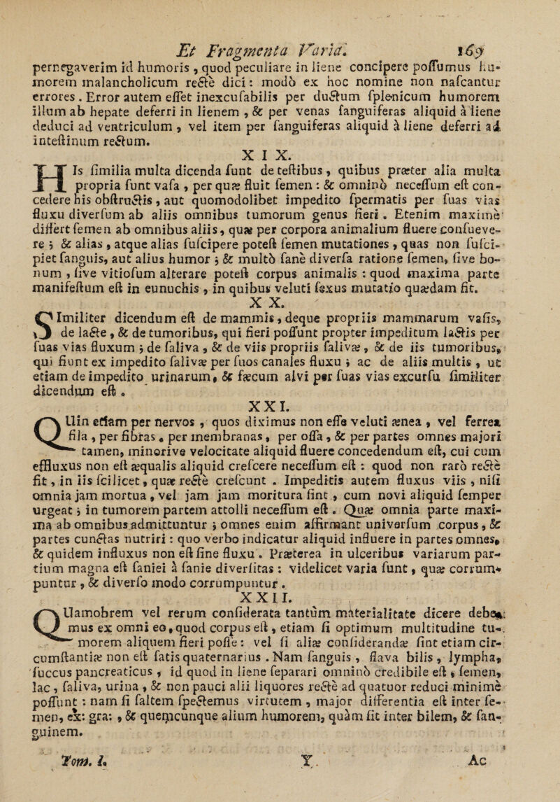 pernegaverim id humoris , quod peculiare in liene concipere poffumus hu¬ morem inalancholicum re6le dici: modo ex hoc nomine non nafcancur errores . Error autem effet inexcufabiiis per du£lum fplonicum humorem illum ab hepate deferri in lienem , & per venas fanguiferas aliquid a liene deduci ad ventriculum , vel item per fanguiferas aliquid Aliene deferri al inteftinum re&um. XIX. His fimilia multa dicenda funt deteftibus, quibus prseter alia multa propria funt vafa , per quas fluit femen : 8c omninb neceffum eft con¬ cedere his obftru&is, aut quomodolibet impedito fpermatis per fuas vias fluxu diverfum ab aliis omnibus tumorum genus fleri. Etenim maxime’ differt femen ab omnibus aliis, qua? per corpora animalium fluere confueve- re b & alias , atque alias fufeipere poteft femen mutationes , quas non fufci* piet fanguis, aut alius humor , & multb fane diverfa ratione femen, flve bo¬ num , live vitiofum alterare poteft corpus animalis : quod maxima parte manifeftum eft in eunuchis , in quibus veluti fexus mutatio qua?dam fit. X X. / Similiter dicendum eft de mammis9deque propriis mammarum vafts, de la£le 9 & de tumoribus, qui fieri poliunt propter impeditum la&is per fuas vias fluxum b de faliva 9 & de viis propriis faliva?, & de iis tumoribus* qm fi unt ex impedito faliva? per fuos canales fluxu ; ac de aliis multis , ut etiam de impedito urinarum, & fecum alvi psr fuas vias excurfu fimilicer dicendum eft • XXL Qllin edam per nervos , quos diximus non effe veluti amea 9 vel ferrea fila , per fibras« per membranas, per offa, & per partes omnes majori tamen, minorive velocitate aliquid fluere concedendum eft, cui cum effluxus non eft squalis aliquid crefcere necelfum eft : quod non raro recfte fit, in iis fcilicet, quae reele crefcunt . Impeditis autem fluxus viis , nili omnia jam mortua , vel jam jam moritura lint , cum novi aliquid femper urgeat, in tumorem partem attolli neceffum eft . Qua? omnia parte maxi¬ ma ab omnibusadmittuntur j omnes enim affirmant univarfum corpus, 8e partes cuneas nutriri: quo verbo indicatur aliquid influere in partes omnes* & quidem influxus non eft line fluxu . Prasterea in ulceribus variarum par¬ tium magna eft faniei & fanie diverlitas: videlicet varia funt 9 qua? corium* puntur 9 Sc diverfo modo corrumpuntur . XXII. QUamobrem vel rerum confiderata tantum materiaiitate dicere debe*; mus ex omni eo,quod corpus eft , etiam fi optimum multitudine tu-. T morem aliquem, fieri, pofle: vel li alia? confiderarula? fint etiam cir¬ cumflantia? non eft fatis quaternarius . Nam fanguis, flava bilis 9 lympha* ffuccus pancreaticus , id quod in liene feparari omninb credibile eft 9 femen, lac, faliva, urina > & non pauci alii liquores .re&e ad quatuor reduci minime poffunt : nam fi faltem fpeSlemus virtutem , major differentia eft inter fe¬ men, ck: gra: , & queipcunque alium humorem, quam fit inter bilem, Sc fan- guinem. 7om, L* T. Ac