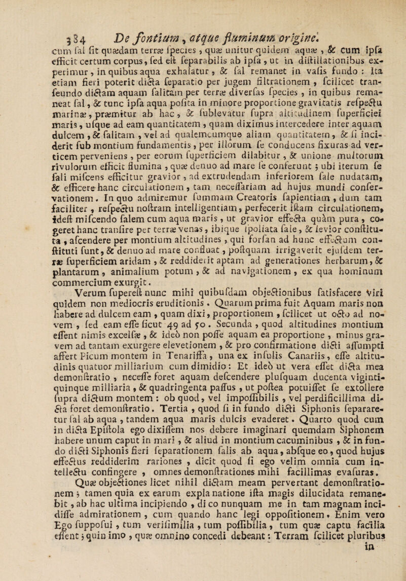 9 §4 De fontium, atque fluminum origine. cnm Tai fit quasdam terras lpecies, quas unitur quidem aquas , & cum ipfa efficit certum corpus, fed eli reparabilis ab ipfa , ut in diftiliationibus ex¬ perimur , in quibus aqua exhalatur, & fai remanet in vafis fundo: Ita etiam fieri poterit difla feparatio per jugem fiitrationem , fcilicet tran- feundo diflara aquam falitam per terras diverfas fpecies , in quibus rema¬ neat fai, fe tunc ipfa aqua pofita in minore proportione gravitatis refpe&u marinas, prasmitur ab hac, fe fublevatur fupra altitudinem fuperficiei maris, ufque ad eam quantitatem , quam diximus intercedere inter aquam dulcem ,& falitam , vel ad qualemcumque aliam quantitatem, & (I inci¬ derit fub montium fundamentis , per illorum fe conducens fixuras ad ver¬ ticem perveniens , per eorum fqperficiem dilabitur, fe unione multorum rivulorum efficit Sumina , quas denuo ad mare fe conferunt ; ubi iterum fe fali mifcens efficitur gravior, ad extrudendam inferiorem fale nudatam, fe efficerehanc-circulationem, tam neceffiariam ad hujus mundi confer- vationem. In quo admiremur fummam Creatoris fapientiam , dum tam faciliter , refpeehi noftrarn inteliigentiam, perfecerit iftam circulationem, ideft mifcendo falem cum aqua maris , ut gravior effeela quam pura , co¬ geret hanc tranfire per terras venas, ibique fpoliata faie, fe levior conditu¬ ra , afcendere per montium altitudines , qui forfan ad hunc efedam con- ftittiti funt, fe denuo ad mare confluat, poflquam irrigaverit ejufdem ter¬ rae fuperficiem aridam , fe reddiderit aptam ad generationes herbarum, fe plantarum, animalium potum , fe ad navigationem, ex qua hominum commercium exurgit. Verum fuperefl nunc mihi quibufdam objeftioaibus fatisfacere Viri quidem non mediocris eruditionis . Quarum prima fuit Aquam maris non habere ad dulcem eam , quam dixi, proportionem , fcilicet ut o£h> ad no¬ vem , fed eam effie ficut 49 ad ?o . Secunda , quod altitudines montium effient nimis excelfie , fe ideo non poffie aquam ea proportione , minus gra¬ vem ad tantam exurgere elevetionem , fe pro confirmatione di£li affiumpti affert Ficum montem in Tenariffa, una ex infulis Canariis, effe altitu¬ dinis quatuor milliarium cum dimidio: Et ideo ut vera effiet di£la mea demonflratio , neceffie foret aquam defcendere plufquam ducenta viginti- quinque milliaria , fe quadringenta paffus , ut poflea potuiffet fe extollere fupra ditium montem : obquod, vel impoffibilis , vel perdificillima di- fla foret demonftratio. Tertia , quod fi in fundo difli Siphonis feparare- tur fai ab aqua , tandem aqua maris dulcis evaderet. Quarto quod cum in di&a Epiflola ego dixiffiem nos debere imaginari quemdam Siphonem habere unum caput in mari , fe aliud in montium cacuminibus , fe in fun¬ do di&i Siphonis fieri feparationem falis ab aqua, abfque eo, quod hujus effeflus reddiderim rariones , dicit quod fi ego velim omnia cum in- telle&u confingere , omnes demonflrationes mihi facillimas evafuras. Quae obje&iones licet nihil diflam meam pervertant demonftratio- nem ? tamen quia ex earum explanatione ifta magis dilucidata remane¬ bit , ab hac ultima incipiendo , di co nunquam me in tam magnam inci- diffie admirationem, cum quando hanc legi oppofitionem * Enim vero Ego fuppofui , tum verifimfiia , tum poffibilia , tum qu% captu facilia effient} quin imo , qu& omnino concedi debeant; Terram fcilicet pluribus